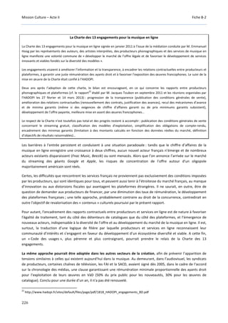Mission Culture – Acte II Fiche B-2
226
La Charte des 13 engagements pour la musique en ligne
La Charte des 13 engagements pour la musique en ligne signée en janvier 2011 à l’issue de la médiation conduite par M. Emmanuel
Hoog par les représentants des auteurs, des artistes interprètes, des producteurs phonographiques et des services de musique en
ligne manifeste une volonté commune de « développer le marché de l’offre légale et de favoriser le développement de services
innovants et viables fondés sur la diversité des modèles ».
Les engagements visaient à améliorer l’information et la transparence, à encadrer les relations contractuelles entre producteurs et
plateformes, à garantir une juste rémunération des ayants droit et à favoriser l’exposition des œuvres francophones. Le suivi de la
mise en œuvre de la Charte était confié à l’HADOPI.
Deux ans après l’adoption de cette charte, le bilan est encourageant, en ce qui concerne les rapports entre producteurs
phonographiques et plateformes (cf. le rapport
22
établi par M. Jacques Toubon en septembre 2011 et les réunions organisées par
l’HADOPI les 27 février et 14 mars 2013) : progression de la transparence (publication des conditions générales de vente),
amélioration des relations contractuelles (renouvellement des contrats, justification des avances), recul des mécanismes d’avance
et de minima garantis (même si des exigences de chiffre d’affaires garanti ou de prix minimums garantis subsistent),
développement de l’offre payante, meilleure mise en avant des œuvres francophones…
Le respect de la Charte n’est toutefois pas total et des progrès restent à accomplir : publication des conditions générales de vente
concernant le streaming gratuit, classification des modèles d’exploitation, simplification des obligations de compte-rendu,
encadrement des minimas garantis (limitation à des montants calculés en fonction des données réelles du marché, définition
d’objectifs de résultats raisonnables)…
Les barrières à l’entrée persistent et conduisent à une situation paradoxale : tandis que le chiffre d’affaires de la
musique en ligne enregistre une croissance à deux chiffres, aucun nouvel acteur français n’émerge et de nombreux
acteurs existants disparaissent (Fnac Music, Beezik) ou sont menacés. Alors que l’on annonce l’arrivée sur le marché
du streaming des géants Google et Apple, les risques de concentration de l’offre autour d’un oligopole
majoritairement américain sont réels.
Certes, les difficultés que rencontrent les services français ne proviennent pas exclusivement des conditions imposées
par les producteurs, qui sont identiques pour tous, et peuvent aussi tenir à l’étroitesse du marché français, au manque
d’innovation ou aux distorsions fiscales qui avantagent les plateformes étrangères. Il ne saurait, en outre, être de
question de demander aux producteurs de financer, par une diminution des taux de rémunération, le développement
des plateformes françaises ; une telle approche, probablement contraire au droit de la concurrence, contredirait en
outre l’objectif de revalorisation des « contenus » culturels poursuivi par le présent rapport.
Pour autant, l’encadrement des rapports contractuels entre producteurs et services en ligne est de nature à favoriser
l’égalité de traitement, tant du côté des détenteurs de catalogues que du côté des plateformes, et l’émergence de
nouveaux acteurs, indispensable à la diversité de l’offre et au développement du marché de la musique en ligne. Il est,
surtout, la traduction d’une logique de filière par laquelle producteurs et services en ligne reconnaissent leur
communauté d’intérêts et s’engagent en faveur du développement d’un écosystème diversifié et viable. A cette fin,
un « Code des usages », plus pérenne et plus contraignant, pourrait prendre le relais de la Charte des 13
engagements.
La même approche pourrait être adoptée dans les autres secteurs de la création, afin de prévenir l’apparition de
tensions similaires à celles qui existent aujourd’hui dans la musique. Au demeurant, dans l’audiovisuel, les syndicats
de producteurs, certaines chaînes de télévision, les FAI et la SACD, avaient signé dès 2005, dans le cadre de l’accord
sur la chronologie des médias, une clause garantissant une rémunération minimale proportionnelle des ayants droit
pour l’exploitation de leurs œuvres en VàD (50% du prix public pour les nouveautés, 30% pour les œuvres de
catalogue). Conclu pour une durée d’un an, il n’a pas été renouvelé.
22
http://www.hadopi.fr/sites/default/files/page/pdf/1818_HADOPI_engagements_BD.pdf
 