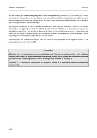 Mission Culture – Acte II Fiche B-2
228
Au plan collectif, les conditions de partage de la valeur doivent être mieux connues. Face à l’opacité et aux chiffres
qui circulent, il est essentiel de pouvoir disposer de données fiables, régulièrement actualisées et certifiées par une
autorité indépendante. C’était par exemple le sens du rapport établi conformément à l’engagement n°8 de la Charte
des 13 engagements pour la musique en ligne.
Ce partage d’informations de nature commerciale se heurte à deux difficultés principales. D’une part, les acteurs
économiques lui opposent le secret des affaires. D’autre part, les autorités de la concurrence, françaises ou
européennes, pourraient y voir une forme d’entente prohibée par le droit de la concurrence. Il convient donc de
définir des procédures de mise en commun des informations encadrées par des garanties fortes, permettant à la fois
de protéger le secret des affaires et d’éviter tout risque d’entente.
La connaissance des relations économiques entre les acteurs étant indispensable à une régulation éclairée, il est
proposé de confier cette mission au CSA.
Propositions
29.Inclure, dans les codes des usages sectoriels établis par voie d'accords interprofessionnels, un volet relatif aux
rapports entre éditeurs ou producteurs et éditeurs de services en ligne, afin d’encadrer les pratiques contractuelles
(transparence des conditions générales, avances, minima garantis, modalités de reporting…)
30.Confier au CSA une mission d’observation et d’analyse du partage de la valeur entre producteurs / éditeurs et
services en ligne
 