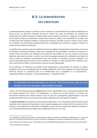 Mission Culture – Acte II Fiche B-3
229
B-3. LA RÉMUNÉRATION
DES CRÉATEURS
Le développement des pratiques culturelles en ligne se traduit par une diversification des modes d’exploitation des
œuvres et par une diminution simultanée des prix de vente et des coûts de distribution. Les conditions de
rémunération des créateurs (auteurs et artistes) tardent, dans la plupart des secteurs, à s’adapter à ces évolutions.
Cette situation entraîne une insatisfaction croissante des créateurs et, parfois, une incompréhension du public ; elle
accrédite l’idée selon laquelle le piratage ne nuirait qu’aux industries culturelles et pas aux créateurs. Dans certains
cas, la faiblesse des rémunérations proportionnelles liées à l’exploitation peut contribuer à expliquer l’inflation des
cachets versés au stade de la production.
L’autoédition (par exemple à travers les plateformes Amazon ou Apple) et l’autoproduction (notamment via le service
de distribution numérique Zimbalam), rendues plus accessibles par les technologies numériques, permettent à un
nombre croissant de créateurs de s’affranchir de la tutelle d’un intermédiaire et, ainsi, de conserver une part plus
élevée des revenus de leurs ventes. Toutefois, sous réserve de quelques exceptions très médiatisées et en laissant de
côté les artistes qui choisissent l’autoproduction après avoir accédé à la notoriété, les auteurs autoédités et les
artistes autoproduits peinent souvent à se faire connaître et à émerger au milieu de l’hyper-offre numérique ; pour
cela, le savoir-faire de l’éditeur ou du producteur reste bien souvent indispensable.
Plus prometteuse est l’émergence de nouvelles formes d’organisation, qui garantissent aux créateurs un meilleur
partage de la valeur que celui applicable dans les modèles traditionnels, tout en leur prodiguant un soutien (artistique,
technique, financier ou commercial) dont ils ne bénéficieraient pas en autoédition ou en autoproduction :
coopératives d’édition numérique
1
, « commandos éditoriaux »
2
, collectifs d’artistes
3
…
1 LA RÉMUNÉRATION DES CRÉATEURS AU TITRE DE L’EXPLOITATION EN LIGNE DE LEURS
ŒUVRES N’EST PAS TOUJOURS CORRECTEMENT ASSURÉE
L’article L 131-4 CPI prévoit que lorsque l’auteur cède ses droits, il doit bénéficier d’une « participation proportionnelle
aux recettes provenant de la vente ou de l'exploitation », en dehors des cas dans lesquels la loi autorise une
rémunération forfaitaire (par exemple lorsque la base de calcul de la participation proportionnelle ne peut être
pratiquement déterminée ou que les moyens de contrôler l'application de la participation font défaut).
Les artistes interprètes ne bénéficient pas de dispositions équivalentes : leur rémunération proportionnelle n'est pas
impérative. Dans le domaine de l’audiovisuel, ils sont toutefois protégés par les articles L212-4 et suivants du CPI qui
prévoient, en contrepartie de la présomption irréfragable de cession des droits voisins dont bénéficie le producteur,
« une rémunération distincte pour chaque mode d'exploitation de l'œuvre » (cf. infra).
1
Cf. la plateforme publie.net qui publie et commercialise des œuvres numériques de littérature contemporaine. La cession des
droits est non exclusive et limitée dans le temps et le produit de l’exploitation est réparti à part égale entre l’éditeur et l’auteur.
2
Selon l’expression de Thierry Crouzet : http://blog.tcrouzet.com/2010/09/13/experimentons-le-revenu-unique-pour-les-auteurs/
3
Voir par exemple voir MusicUnit.
 