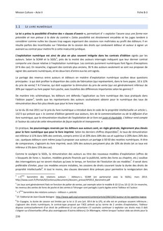 Mission Culture – Acte II Fiche B-3
230
1.1 LE LIVRE NUMÉRIQUE
La loi a prévu la possibilité d’insérer des « clauses d’avenir », permettant d’ « exploiter l’œuvre sous une forme non
prévisible et non prévue à la date du contrat ». Cette possibilité est étroitement encadrée et les juges tendent à
considérer comme nulles les clauses trop vagues organisant des cessions non maîtrisées au profit des éditeurs. Il en
résulte parfois des incertitudes sur l’étendue de la cession des droits qui conduisent éditeur et auteur à signer un
avenant au contrat pour mettre fin à cette insécurité juridique.
L’exploitation numérique est ainsi de plus en plus souvent intégrée dans les contrats d’édition signés par les
auteurs. Selon la SCAM et la SGDL
4
, près de la moitié des auteurs interrogés indiquent que leur dernier contrat
comporte une clause relative à l'exploitation numérique. Les contrats purement numériques font figure d'exceptions
(4 % des cas). En revanche, s'agissant des contrats plus anciens, 36 % des auteurs seulement se sont vus proposer de
signer des avenants numériques, et les deux tiers d'entre eux les ont signés.
Le partage des revenus entre auteurs et éditeurs en matière d’exploitation numérique soulève deux questions
principales : à qui doit profiter la disparition des coûts de fabrication (qui représentent, dans le livre papier, 10 à 12%
du prix de vente) ? A l’inverse, qui doit supporter la diminution du prix de vente (qui est généralement inférieur de
30% par rapport au livre papier hors poche, avec toutefois des différences importantes selon les genres) ?
De manière très schématique, les éditeurs ont défendu l’application au livre numérique des taux pratiqués dans
l’édition papier
5
, tandis que les représentants des auteurs souhaitaient obtenir pour le numérique des taux de
rémunération deux fois plus élevés que pour le livre imprimé.
La loi du 26 mai 2011 sur le prix du livre numérique a introduit dans le code de la propriété intellectuelle un article L.
132-5 qui prévoit que « le contrat d'édition garantit aux auteurs, lors de la commercialisation ou de la diffusion d'un
livre numérique, que la rémunération résultant de l'exploitation de ce livre est juste et équitable. L'éditeur rend compte
à l'auteur du calcul de cette rémunération de façon explicite et transparente. »
En pratique, les pourcentages reversés par les éditeurs aux auteurs sont, en règle générale, légèrement plus élevés
pour le livre numérique que pour le livre imprimé. Selon les derniers chiffres disponibles
6
, le taux de rémunération
est inférieur à 11% dans 58% des contrats, compris entre 12 et 20% dans 18% des cas et supérieur à 20% dans 26% des
cas ; quelques éditeurs vont même jusqu’à proposer aux auteurs un partage à 50-50 des recettes numériques. A titre
de comparaison, s’agissant du livre imprimé, seuls 10% des auteurs perçoivent plus de 10% de droits (et ce taux est
inférieur à 5% dans 15% des cas).
Comme le souligne la SGDL, la rémunération des auteurs au titre des nouveaux modèles d’exploitation (offres de
« bouquets de livres », location, modèles gratuits financés par la publicité, vente des livres au chapitre, etc.) soulève
des interrogations qui ne seront résolues qu’avec le temps, en fonction de l’évolution de ces modèles
7
. Il serait donc
préférable d’éviter, pour ces modèles encore instables, les cessions de droits couvrant toute la durée des droits de
propriété intellectuelle
8
. A tout le moins, des clauses devraient être prévues pour permettre la renégociation des
4
« 5
ème
baromètre des relations auteurs - éditeurs », SCAM (en partenariat avec la SGDL), mars 2013.
http://www.scam.fr/Portals/0/Contenus/documents/dossiers_presse/DP2013_Barometre.pdf
5
Les taux sont généralement fixés en fonction de pallier de ventes, par exemple selon le modèle 8-10-12 ou 10-12-14. En revanche,
les revenus des ventes de livres de poche et des ventes à l’étranger sont partagés à parts égales entre l’éditeur et l’auteur.
6
« 5
ème
baromètre des relations auteurs – éditeurs », précité.
7
Cf. l’éditorial de Jean-Claude Bologne : http://www.sgdl.org/component/content/article/200/1342-lauteur-et-les-qpetites-logesq
8
En Espagne, la durée de cession est limitée par la loi à 15 ans (art. 69.4 de la LPI), et elle est en pratique souvent inférieure ;
s’agissant des droits numériques, le contrat-type proposé par l’ACE prévoit qu’au terme de 2 années d’exploitation, l’éditeur
dispose contractuellement d’un droit de préférence (il est prioritaire s’il souhaite continuer à exploiter ces droits mais il doit
s’aligner sur d’éventuelles offres plus avantageuses d’autres éditeurs). En Allemagne, même lorsque l’auteur cède ses droits pour la
 