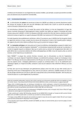 Mission Culture – Acte II Fiche B-3
231
conditions de rémunération en cas d’apparition de nouveaux modèles ; par exemple, la cession pourrait être accordée
pour une durée de cinq ans tacitement reconductible.
1.2 LA MUSIQUE EN LIGNE
La rémunération des auteurs est assurée par le biais de la SACEM, qui collecte ces sommes directement auprès
des services de musique en ligne ainsi que des hébergeurs avec lesquels elle a conclu un accord de partage des
revenus (Youtube et Dailymotion par exemple).
Les rémunérations collectées, pour le compte des auteurs et des éditeurs, au titre de l’exploitation en ligne des
œuvres musicales (streaming et téléchargement) restent toutefois très faibles par rapport à l’ensemble des droits
d’auteur perçus par la SACEM : en 2012, ils s’élevaient à 20,6 M€, soit près d’un tiers des revenus collectés au titre des
ventes de musique enregistrée sur supports physiques (70,5 M€), mais seulement 2,5 % des perceptions totales
9
.
Ce mode de gestion donne globalement satisfaction, même s’il occasionne, pour la SACEM, des frais de gestion élevés
au regard des sommes en cause, compte tenu du volume de transactions à traiter et de la qualité parfois médiocre
des rapports de vente et des relevés de diffusion fournis par les services de musique en ligne.
Les interprètes principaux sont rémunérés par le biais du producteur phonographique auxquels ils cèdent leurs
droits voisins, dans le cadre de la gestion individuelle
10
. La rémunération proportionnelle versée par le producteur à
l'artiste est appelée royauté ou redevance. Alors que le cachet versé au moment de l’enregistrement doit obéir à la
grille définie dans la convention collective de l’édition phonographique de 2008, le taux de royauté, prévu au contrat
d'artiste, ne fait l’objet d’aucun encadrement.
Selon l'ADAMI
11
, la plupart des contrats d’artistes renvoient, pour la rémunération au titre de l’exploitation
numérique, aux clauses régissant l’exploitation physique. Les abattements pratiqués, calqués sur le physique (« base
BIEM »
12
de 10% pour les frais de conditionnement et de 9% pour les remises et ristournes ; abattement de 15 à 25%
pour les supports courts ; campagnes publicitaires) ou propres au numérique (dans 7 cas sur 10, abattement pour
exploitation digitale, en moyenne de 20%), conduisent à des taux de redevance réels nettement inférieurs aux taux
affichés
13
.
Au final, alors que les taux théoriques sont généralement compris entre 8 et 12%, les taux réels varient, pour le
streaming comme pour le téléchargement au titre, entre 4,1 et 6,1% (cf. ci-dessous). L'ADAMI compare ces taux aux
clés de partage imposées par la loi dans le cadre de la copie privée et de la rémunération équitable : dans les deux cas,
l'artiste est placé sur un pied d'égalité avec le producteur.
durée de la propriété intellectuelle, l’article 41 de la UrhG lui permet une rétrocession partielle des droits non exploités au terme
de 2 années. Source : http://www.lemotif.fr/fichier/motif_fichier/184/fichier_fichier_le.droit.d.auteur.en.usage.europe2.pdf
9
Depuis 2012, la SACEM agrège dans ses statistiques l’ensemble des « droits numériques », incluant les rémunérations liées au
téléchargement et au streaming, la rémunération pour copie privée, les contrats ADSL, la VoD, les jeux vidéo et la sonorisation des
sites Internet. Au total, ces perceptions sont estimées en 2012 à 108,7 M€, soit 14% du total.
10
Alors que dans le cinéma la loi prévoit une présomption irréfragable de cession, dans la musique cette cession relève de l’usage
et découle du contrat signé entre le producteur et l’artiste.
11
Etude conduite par le cabinet SB2 Consulting, présentée lors du MIDEM 2013 et fondée sur l’analyse de 662 contrats d’artiste
signés entre avril 2009 et octobre 2012. La mission a pu consulter les contrats anonymisés.
12
A l’origine, la base BIEM a été instaurée pour prendre en compte le risque de casse des supports vinyles. Elle sert aussi à payer
les 9% de Droits de Reproduction Mécanique versés à la SDRM.
13
Ce qui fait dire à Jean-Jacques MILTEAU, président de l’ADAMI, que "dans un contrat d’artiste, plus on tourne les pages, et moins
on gagne d’argent."
 