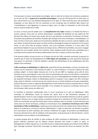 Mission Culture – Acte II Synthèse
16
C’est pourquoi la mission recommande de privilégier, dans le cadre de la révision de la directive européenne
sur les taux de TVA, le respect de la neutralité technologique : le taux de TVA devrait être le même pour un
bien culturel donné, qu’il soit distribué physiquement ou en ligne. En l’état actuel des taux, cela permettrait
d’appliquer un taux réduit de TVA non seulement au livre numérique (qui en bénéficie déjà, lorsqu’il est
« homothétique »), mais également à la presse en ligne, voire à la vidéo à la demande. Le coût d’une telle
mesure resterait modéré (6 à 27 M€).
En outre, la France pourrait plaider pour un assouplissement des règles relatives à la fiscalité des biens et
services culturels. D’une part, les services électroniques susceptibles de bénéficier de taux réduits de TVA
devraient être définis de manière plus souple, afin de ne pas pénaliser la créativité et l’innovation, et d’éviter
de soulever des problèmes de frontières insolubles (par exemple entre livres numériques « homothétiques » et
livres enrichis). D’autre part, plutôt qu’une énumération détaillée des biens et services culturels éligibles à des
taux réduits, la directive pourrait laisser aux États membres davantage de marges de manœuvre en les laissant
choisir, au sein d’une liste de produits culturels, ceux qu’ils entendent soumettre à un taux réduit. Cela
permettrait d’adapter les taux aux évolutions de chaque secteur, difficilement prévisibles, sans avoir à engager
à chaque fois une nouvelle révision de la directive. Cette souplesse paraît d’autant plus souhaitable que le
numérique tend à brouiller les frontières traditionnelles entre livre, musique, cinéma et jeu vidéo, etc.
Si les pouvoirs publics ont peu de prise sur la fixation des prix de l’offre culturelle marchande, ils peuvent en
revanche agir en faveur du développement de l’offre légale non marchande, qui reste aujourd’hui beaucoup
trop pauvre. En particulier, le rôle de médiation culturelle des bibliothèques et des médiathèques doit être
adapté à l’ère numérique.
L’offre numérique en bibliothèque (cf. fiche A-13), aujourd’hui très peu développée, n’est pas à la hauteur des
missions de ces institutions et des attentes du public. Le « prêt numérique » se heurte à l’absence de cadre
juridique adapté : la licence légale instaurée par la loi du 18 juin 2003 ne s’applique qu’au prêt de livres
imprimés et aucun accord global n’a été conclu avec les représentants des auteurs et des éditeurs. Confrontées
à la faiblesse de l’offre des éditeurs et des distributeurs ainsi qu’à l’hétérogénéité des modèles économiques et
des dispositifs techniques utilisés, les bibliothèques peinent à proposer à leurs usagers une offre numérique
large, variée et cohérente. La France accuse, de ce point, de vue, un retard manifeste sur les pays comparables,
quoiqu’il doive être nuancé au regard du développement encore timide de la lecture numérique dans la société
française. La situation est encore moins favorable si l’on considère les ressources numériques autres que le
livre (musique, vidéo, presse, jeu vidéo, etc.).
En brouillant la distinction traditionnelle entre le circuit commercial et le prêt en bibliothèque, l’offre
numérique en bibliothèque suscite les craintes des ayants droit et des distributeurs physiques. La
dématérialisation remet en cause la logique d’exclusivité et de non-simultanéité inhérente au prêt de supports
physiques. Elle pose, sous un angle nouveau, la question classique de la coexistence de l’offre marchande et de
l’offre non marchande, qui avait été résolue dans l’univers physique. Dans ce contexte, il paraît nécessaire que
soient posés les termes techniques, juridiques et économiques d’une coexistence harmonieuse entre l’offre
marchande et l’offre en bibliothèque, respectueuse de la place de chacun des maillons de la chaîne (créateurs,
éditeurs et producteurs, commerces culturels, bibliothèques). Il s’agit, en particulier, de résoudre la question
de la sécurisation du prêt numérique sans entraver inutilement les usages, de permettre aux bibliothèques
d’assumer pleinement leur rôle de médiation et de prescription, et de promouvoir le rôle des libraires comme
intermédiaires entre les éditeurs et les bibliothèques.
La mission propose donc de clarifier le cadre juridique de l’offre numérique en bibliothèque, à travers une
gestion collective volontaire que les éditeurs français devraient être incités à mettre en place. Le
développement d’offres reposant sur un contrôle d’accès à l’abonnement (plutôt qu’au fichier) et des DRM de
type “tatouage numérique” devrait être encouragé. Les éditeurs devraient être tenus de proposer une offre
 