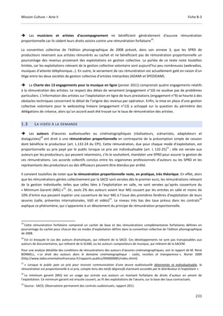 Mission Culture – Acte II Fiche B-3
233
Les musiciens et artistes d'accompagnement ne bénéficient généralement d'aucune rémunération
proportionnelle car ils cèdent leurs droits voisins contre une rémunération forfaitaire
19
.
La convention collective de l'édition phonographique de 2008 prévoit, dans son annexe 3, que les SPRD de
producteurs reversent aux artistes rémunérés au cachet et ne bénéficiant pas de rémunération proportionnelle un
pourcentage des revenus provenant des exploitations en gestion collective. La portée de ce texte reste toutefois
limitée, car les exploitations relevant de la gestion collective volontaire sont aujourd’hui peu nombreuses (webradios,
musiques d’attente téléphonique…). En outre, le versement de ces rémunération est actuellement gelé en raison d'un
litige entre les deux sociétés de gestion collective d’artistes interprètes (ADAMI et SPEDIDAM).
La Charte des 13 engagements pour la musique en ligne (janvier 2011) comprenait quatre engagements relatifs
à la rémunération des artistes. Le respect des délais de versement (engagement n°10) ne soulève pas de problèmes
particuliers. L’information des artistes sur l’exploitation en ligne de leurs prestations (engagement n°9) se heurte à des
obstacles techniques concernant le détail de l’origine des revenus par opérateur. Enfin, la mise en place d’une gestion
collective volontaire pour le webcasting linéaire (engagement n°13) a achoppé sur la question du périmètre des
délégations de créance, alors qu’un accord avait été trouvé sur le taux de rémunération des artistes.
1.3 LA VIDÉO À LA DEMANDE
Les auteurs d’œuvres audiovisuelles ou cinématographiques (réalisateurs, scénaristes, adaptateurs et
dialoguistes)
20
ont droit à une rémunération proportionnelle en contrepartie de la présomption simple de cession
dont bénéficie le producteur (art. L.132-24 du CPI). Cette rémunération, due pour chaque mode d’exploitation, est
proportionnelle au prix payé par le public lorsque ce prix est individualisable (art. L 132-25)
21
; elle est versée aux
auteurs par les producteurs, qui peuvent néanmoins, s’ils le souhaitent, mandater une SPRD pour assurer la gestion de
ces rémunérations. Les accords collectifs conclus entre les organismes professionnels d’auteurs ou les SPRD et les
représentants des producteurs ou des diffuseurs peuvent être étendus par arrêté.
Il convient toutefois de noter que la rémunération proportionnelle reste, en pratique, très théorique. En effet, alors
que les rémunérations gérées collectivement par la SACD sont versées dès le premier euro, les rémunérations relevant
de la gestion individuelle, telles que celles liées à l’exploitation en salle, ne sont versées qu’après couverture du
« Minimum Garanti (MG) »
22
. Or, seuls 2% des auteurs voient leur MG couvert par les entrées en salle et moins de
10% d’entre eux peuvent espérer une couverture de leur MG à l’issue des premières fenêtres d’exploitation de leurs
œuvres (salle, préventes internationales, VàD et vidéo)
23
. Le niveau très bas des taux prévus dans les contrats
24
explique ce phénomène, qui s’apparente à un dévoiement du principe de rémunération proportionnelle.
19
Cette rémunération forfaitaire comprend un cachet de base et des rémunérations complémentaires forfaitaires définies en
pourcentage du cachet pour chacun des six modes d’exploitation définis dans la convention collective de l'édition phonographique
de 2008.
20
Est ici évoquée le cas des auteurs dramatiques, qui relèvent de la SACD. Ces développements ne sont pas transposables aux
auteurs de documentaires, qui relèvent de la SCAM, ou les auteurs compositeurs de musique, qui relèvent de la SACEM.
Pour une analyse détaillée des conditions de rémunérations des auteurs d’œuvres cinématographiques, voir le rapport de M. René
BONNELL, « Le droit des auteurs dans le domaine cinématographique : coûts, recettes et transparence », février 2009
(http://www.ladocumentationfrancaise.fr/rapports-publics/094000085/index.shtml).
21
« Lorsque le public paie un prix pour recevoir communication d'une œuvre audiovisuelle déterminée et individualisable, la
rémunération est proportionnelle à ce prix, compte tenu des tarifs dégressifs éventuels accordés par le distributeur à l'exploitant ».
22
Le minimum garanti (MG) est un usage qui octroie aux auteurs un montant forfaitaire de droits d’auteur en amont de
l’exploitation. Ce minimum garanti est ensuite couvert, au fil des exploitations de l’œuvre, sur la base des taux contractuels.
23
Source : SACD, Observatoire permanent des contrats audiovisuels, rapport 2011.
 