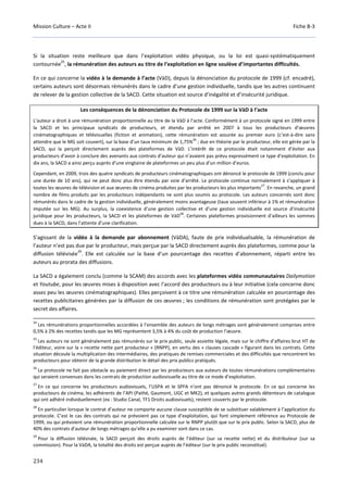 Mission Culture – Acte II Fiche B-3
234
Si la situation reste meilleure que dans l’exploitation vidéo physique, ou la loi est quasi-systématiquement
contournée
25
, la rémunération des auteurs au titre de l’exploitation en ligne soulève d’importantes difficultés.
En ce qui concerne la vidéo à la demande à l’acte (VàD), depuis la dénonciation du protocole de 1999 (cf. encadré),
certains auteurs sont désormais rémunérés dans le cadre d’une gestion individuelle, tandis que les autres continuent
de relever de la gestion collective de la SACD. Cette situation est source d’inégalité et d’insécurité juridique.
Les conséquences de la dénonciation du Protocole de 1999 sur la VàD à l’acte
L’auteur a droit à une rémunération proportionnelle au titre de la VàD à l’acte. Conformément à un protocole signé en 1999 entre
la SACD et les principaux syndicats de producteurs, et étendu par arrêté en 2007 à tous les producteurs d’œuvres
cinématographiques et télévisuelles (fiction et animation), cette rémunération est assurée au premier euro (c’est-à-dire sans
attendre que le MG soit couvert), sur la base d’un taux minimum de 1,75%
26
; due en théorie par le producteur, elle est gérée par la
SACD, qui la perçoit directement auprès des plateformes de VàD. L’intérêt de ce protocole était notamment d’éviter aux
producteurs d’avoir à conclure des avenants aux contrats d’auteur qui n’avaient pas prévu expressément ce type d’exploitation. En
dix ans, la SACD a ainsi perçu auprès d’une vingtaine de plateformes un peu plus d’un million d’euros.
Cependant, en 2009, trois des quatre syndicats de producteurs cinématographiques ont dénoncé le protocole de 1999 (conclu pour
une durée de 10 ans), qui ne peut donc plus être étendu par voie d’arrêté. Le protocole continue normalement à s’appliquer à
toutes les œuvres de télévision et aux œuvres de cinéma produites par les producteurs les plus importants
27
. En revanche, un grand
nombre de films produits par les producteurs indépendants ne sont plus soumis au protocole. Les auteurs concernés sont donc
rémunérés dans le cadre de la gestion individuelle, généralement moins avantageuse (taux souvent inférieur à 1% et rémunération
imputée sur les MG). Au surplus, la coexistence d’une gestion collective et d’une gestion individuelle est source d’insécurité
juridique pour les producteurs, la SACD et les plateformes de VàD
28
. Certaines plateformes provisionnent d’ailleurs les sommes
dues à la SACD, dans l’attente d’une clarification.
S’agissant de la vidéo à la demande par abonnement (VàDA), faute de prix individualisable, la rémunération de
l’auteur n’est pas due par le producteur, mais perçue par la SACD directement auprès des plateformes, comme pour la
diffusion télévisée
29
. Elle est calculée sur la base d’un pourcentage des recettes d’abonnement, réparti entre les
auteurs au prorata des diffusions.
La SACD a également conclu (comme la SCAM) des accords avec les plateformes vidéo communautaires Dailymotion
et Youtube, pour les œuvres mises à disposition avec l’accord des producteurs ou à leur initiative (cela concerne donc
assez peu les œuvres cinématographiques). Elles perçoivent à ce titre une rémunération calculée en pourcentage des
recettes publicitaires générées par la diffusion de ces œuvres ; les conditions de rémunération sont protégées par le
secret des affaires.
24
Les rémunérations proportionnelles accordées à l’ensemble des auteurs de longs métrages sont généralement comprises entre
0,5% à 2% des recettes tandis que les MG représentent 3,5% à 4% du coût de production l’œuvre.
25
Les auteurs ne sont généralement pas rémunérés sur le prix public, seule assiette légale, mais sur le chiffre d’affaires brut HT de
l’éditeur, voire sur la « recette nette part producteur » (RNPP), en vertu des « clauses cascade » figurant dans les contrats. Cette
situation découle la multiplication des intermédiaires, des pratiques de remises commerciales et des difficultés que rencontrent les
producteurs pour obtenir de la grande distribution le détail des prix publics pratiqués.
26
Le protocole ne fait pas obstacle au paiement direct par les producteurs aux auteurs de toutes rémunérations complémentaires
qui seraient convenues dans les contrats de production audiovisuelle au titre de ce mode d’exploitation.
27
En ce qui concerne les producteurs audiovisuels, l’USPA et le SPFA n’ont pas dénoncé le protocole. En ce qui concerne les
producteurs de cinéma, les adhérents de l’API (Pathé, Gaumont, UGC et MK2), et quelques autres grands détenteurs de catalogue
qui ont adhéré individuellement (ex : Studio Canal, TF1 Droits audiovisuels), restent couverts par le protocole.
28
En particulier lorsque le contrat d’auteur ne comporte aucune clause susceptible de se substituer valablement à l’application du
protocole. C’est le cas des contrats qui ne prévoient pas ce type d’exploitation, qui font simplement référence au Protocole de
1999, ou qui prévoient une rémunération proportionnelle calculée sur le RNPP plutôt que sur le prix public. Selon la SACD, plus de
40% des contrats d’auteur de longs métrages qu’elle a pu examiner sont dans ce cas.
29
Pour la diffusion télévisée, la SACD perçoit des droits auprès de l’éditeur (sur sa recette nette) et du distributeur (sur sa
commission). Pour la VàDA, la totalité des droits est perçue auprès de l’éditeur (sur le prix public reconstitué).
 