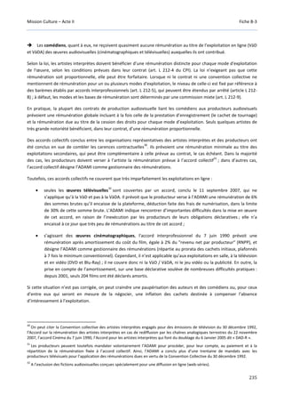Mission Culture – Acte II Fiche B-3
235
Les comédiens, quant à eux, ne reçoivent quasiment aucune rémunération au titre de l’exploitation en ligne (VàD
et VàDA) des œuvres audiovisuelles (cinématographiques et télévisuelles) auxquelles ils ont contribué.
Selon la loi, les artistes interprètes doivent bénéficier d’une rémunération distincte pour chaque mode d'exploitation
de l'œuvre, selon les conditions prévues dans leur contrat (art. L 212-4 du CPI). La loi n’exigeant pas que cette
rémunération soit proportionnelle, elle peut être forfaitaire. Lorsque ni le contrat ni une convention collective ne
mentionnent de rémunération pour un ou plusieurs modes d'exploitation, le niveau de celle-ci est fixé par référence à
des barèmes établis par accords interprofessionnels (art. L 212-5), qui peuvent être étendus par arrêté (article L 212-
8) ; à défaut, les modes et les bases de rémunération sont déterminés par une commission mixte (art. L 212-9).
En pratique, la plupart des contrats de production audiovisuelle liant les comédiens aux producteurs audiovisuels
prévoient une rémunération globale incluant à la fois celle de la prestation d’enregistrement (le cachet de tournage)
et la rémunération due au titre de la cession des droits pour chaque mode d’exploitation. Seuls quelques artistes de
très grande notoriété bénéficient, dans leur contrat, d’une rémunération proportionnelle.
Des accords collectifs conclus entre les organisations représentatives des artistes interprètes et des producteurs ont
été conclus en vue de combler les carences contractuelles
30
. Ils prévoient une rémunération minimale au titre des
exploitations secondaires, qui peut être complémentaire à celle prévue au contrat, le cas échéant. Dans la majorité
des cas, les producteurs doivent verser à l’artiste la rémunération prévue à l’accord collectif
31
; dans d’autres cas,
l’accord collectif désigne l’ADAMI comme gestionnaire des rémunérations.
Toutefois, ces accords collectifs ne couvrent que très imparfaitement les exploitations en ligne :
• seules les œuvres télévisuelles
32
sont couvertes par un accord, conclu le 11 septembre 2007, qui ne
s’applique qu’à la VàD et pas à la VàDA. Il prévoit que le producteur verse à l’ADAMI une rémunération de 6%
des sommes brutes qu’il encaisse de la plateforme, déduction faite des frais de numérisation, dans la limite
de 30% de cette somme brute. L’ADAMI indique rencontrer d’importantes difficultés dans la mise en œuvre
de cet accord, en raison de l’inexécution par les producteurs de leurs obligations déclaratives ; elle n’a
encaissé à ce jour que très peu de rémunérations au titre de cet accord ;
• s’agissant des œuvres cinématographiques, l'accord interprofessionnel du 7 juin 1990 prévoit une
rémunération après amortissement du coût du film, égale à 2% du "revenu net par producteur" (RNPP), et
désigne l’ADAMI comme gestionnaire des rémunérations (répartie au prorata des cachets initiaux, plafonnés
à 7 fois le minimum conventionnel). Cependant, il n’est applicable qu’aux exploitations en salle, à la télévision
et en vidéo (DVD et Blu-Ray) ; il ne couvre donc ni la VàD / VàDA, ni le jeu vidéo ou la publicité. En outre, la
prise en compte de l’amortissement, sur une base déclarative soulève de nombreuses difficultés pratiques :
depuis 2001, seuls 204 films ont été déclarés amortis.
Si cette situation n’est pas corrigée, on peut craindre une paupérisation des auteurs et des comédiens ou, pour ceux
d’entre eux qui seront en mesure de la négocier, une inflation des cachets destinée à compenser l’absence
d’intéressement à l’exploitation.
30
On peut citer la Convention collective des artistes interprètes engagés pour des émissions de télévision du 30 décembre 1992,
l’Accord sur la rémunération des artistes interprètes en cas de rediffusion par les chaînes analogiques terrestres du 22 novembre
2007, l’accord Cinéma du 7 juin 1990, l’Accord pour les artistes interprètes qui font du doublage du 6 Janvier 2005 dit « DAD-R ».
31
Les producteurs peuvent toutefois mandater volontairement l’ADAMI pour procéder, pour leur compte, au paiement et à la
répartition de la rémunération fixée à l’accord collectif. Ainsi, l’ADAMI a conclu plus d’une trentaine de mandats avec les
producteurs télévisuels pour l’application des rémunérations dues en vertu de la Convention Collective du 30 décembre 1992.
32
A l’exclusion des fictions audiovisuelles conçues spécialement pour une diffusion en ligne (web-séries).
 