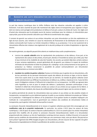 Mission Culture – Acte II Fiche B-3
236
2 GARANTIR UNE JUSTE RÉMUNÉRATION DES CRÉATEURS EN FAVORISANT L’ADOPTION
DE RÈGLES COLLECTIVES
La part des revenus numériques dans le chiffre d’affaires total des industries culturelles est appelée à croître
fortement. Il est donc essentiel de poser dès maintenant des règles claires et transparentes pour organiser la façon
dont ces revenus sont partagés entre producteurs et éditeurs d’une part, auteurs et artistes de l’autre. Ces règles sont
d’autant plus nécessaires que la principale source de revenus numériques pour les créateurs, la rémunération pour
copie privée, pourrait être amenée à décroître sous l’effet de la transformation des usages.
Il convient de garantir aux auteurs et aux artistes interprètes une juste rémunération au titre des exploitations en
ligne de leurs œuvres, sans remettre en cause les mécanismes de financement et de distribution des œuvres ni la
relation contractuelle liant l’auteur ou l’artiste interprète à l’éditeur ou au producteur. Il en va non seulement de la
rémunération effective des créateurs mais également de la sécurité juridique de la chaîne d’exploitation en ligne des
œuvres.
De manière générale, ces objectifs peuvent être atteints en mobilisant deux outils complémentaires :
• conclure des accords collectifs entre les représentants des producteurs et des éditeurs, d’une part, et les
représentants des auteurs et des artistes, d’autre part, étendus à l’ensemble du secteur par arrêté, pour fixer
le taux minimum et les modalités de calcul de l’assiette. Ces accords, qui existent déjà dans certains secteurs
et pour certaines exploitations, seraient généralisés afin de garantir aux créateurs le respect de conditions
minimales de rémunération et éviter les pratiques de « dumping » ou les contournements en tous genres. Le
producteur ou l’éditeur conserverait la possibilité de prévoir contractuellement une rémunération
complémentaire au minimum ainsi défini.
• mandater les sociétés de gestion collective d’auteurs et d’artistes pour la gestion de ces rémunérations, afin
de leur permettre de les percevoir directement auprès des éditeurs de services en ligne, et de les répartir
entre leurs ayants droit au vu des relevés fournis par ces derniers. Ce mandat de gestion collective serait
confié volontairement aux SPRD par les producteurs et éditeurs ou, à défaut, imposé par la loi. Il pourrait être
assorti d’obligations relatives à l’efficacité de la répartition et à sa transparence : les SPRD, qui agiraient dans
cette hypothèse au nom et pour le compte des éditeurs / producteurs, devraient communiquer à leurs
mandants le détail des rémunérations versées aux auteurs et aux artistes (ce qui suppose de les libérer, à
l’égard de leurs mandants, des clauses de confidentialité qu’elles peuvent signer avec les services en ligne).
Ce système permettrait de calculer les rémunérations dues aux auteurs et aux artistes sur des assiettes simples et
transparentes, correspondant au prix réellement payé par le public ou aux recettes réellement encaissées par l’éditeur
ou le producteur. Il déchargerait les éditeurs et les producteurs d’une gestion lourde et complexe impliquant une
multitude de « nano-paiements » tout en garantissant aux créateurs des conditions de rémunération lisibles et
transparentes, que la gestion individuelle échoue parfois à assurer.
La conclusion d’accords interprofessionnels et le recours à la gestion collective pourraient être encouragés par une
modification code de la propriété intellectuelle. En particulier, les articles L 132-5 (pour les auteurs de livres
numériques), L 132-25 (pour les auteurs d’œuvres audiovisuelles) et L 212-3 et suivants (pour les artistes interprètes)
pourraient être modifiés afin de prévoir la conclusion d’accords interprofessionnels relatifs à la rémunération
proportionnelle des créateurs au titre de l’exploitation numérique de leurs œuvres. A défaut d’accord, la loi pourrait
prévoir que les conditions de rémunération seront fixées par une commission mixte, voire par décret. Elle pourrait en
outre prévoir l’agrément des SPRD chargées de gérer ces rémunérations, afin de s’assurer de leur capacité à les gérer
efficacement et équitablement et d’éviter la prolifération de sociétés concurrentes.
 