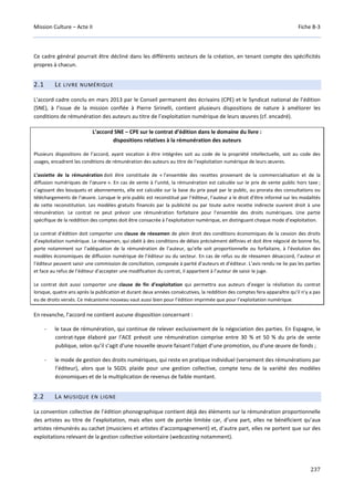 Mission Culture – Acte II Fiche B-3
237
Ce cadre général pourrait être décliné dans les différents secteurs de la création, en tenant compte des spécificités
propres à chacun.
2.1 LE LIVRE NUMÉRIQUE
L’accord cadre conclu en mars 2013 par le Conseil permanent des écrivains (CPE) et le Syndicat national de l’édition
(SNE), à l’issue de la mission confiée à Pierre Sirinelli, contient plusieurs dispositions de nature à améliorer les
conditions de rémunération des auteurs au titre de l’exploitation numérique de leurs œuvres (cf. encadré).
L’accord SNE – CPE sur le contrat d’édition dans le domaine du livre :
dispositions relatives à la rémunération des auteurs
Plusieurs dispositions de l’accord, ayant vocation à être intégrées soit au code de la propriété intellectuelle, soit au code des
usages, encadrent les conditions de rémunération des auteurs au titre de l’exploitation numérique de leurs œuvres.
L’assiette de la rémunération doit être constituée de « l’ensemble des recettes provenant de la commercialisation et de la
diffusion numériques de l’œuvre ». En cas de vente à l’unité, la rémunération est calculée sur le prix de vente public hors taxe ;
s’agissant des bouquets et abonnements, elle est calculée sur la base du prix payé par le public, au prorata des consultations ou
téléchargements de l’œuvre. Lorsque le prix public est reconstitué par l’éditeur, l’auteur a le droit d’être informé sur les modalités
de cette reconstitution. Les modèles gratuits financés par la publicité ou par toute autre recette indirecte ouvrent droit à une
rémunération. Le contrat ne peut prévoir une rémunération forfaitaire pour l’ensemble des droits numériques. Une partie
spécifique de la reddition des comptes doit être consacrée à l’exploitation numérique, en distinguant chaque mode d’exploitation.
Le contrat d’édition doit comporter une clause de réexamen de plein droit des conditions économiques de la cession des droits
d’exploitation numérique. Le réexamen, qui obéit à des conditions de délais précisément définies et doit être négocié de bonne foi,
porte notamment sur l’adéquation de la rémunération de l’auteur, qu’elle soit proportionnelle ou forfaitaire, à l’évolution des
modèles économiques de diffusion numérique de l’éditeur ou du secteur. En cas de refus ou de réexamen désaccord, l’auteur et
l’éditeur peuvent saisir une commission de conciliation, composée à parité d’auteurs et d’éditeur. L’avis rendu ne lie pas les parties
et face au refus de l’éditeur d’accepter une modification du contrat, il appartient à l’auteur de saisir le juge.
Le contrat doit aussi comporter une clause de fin d’exploitation qui permettra aux auteurs d’exiger la résiliation du contrat
lorsque, quatre ans après la publication et durant deux années consécutives, la reddition des comptes fera apparaître qu’il n’y a pas
eu de droits versés. Ce mécanisme nouveau vaut aussi bien pour l’édition imprimée que pour l’exploitation numérique.
En revanche, l’accord ne contient aucune disposition concernant :
- le taux de rémunération, qui continue de relever exclusivement de la négociation des parties. En Espagne, le
contrat-type élaboré par l’ACE prévoit une rémunération comprise entre 30 % et 50 % du prix de vente
publique, selon qu’il s’agit d’une nouvelle œuvre faisant l’objet d’une promotion, ou d’une œuvre de fonds ;
- le mode de gestion des droits numériques, qui reste en pratique individuel (versement des rémunérations par
l’éditeur), alors que la SGDL plaide pour une gestion collective, compte tenu de la variété des modèles
économiques et de la multiplication de revenus de faible montant.
2.2 LA MUSIQUE EN LIGNE
La convention collective de l’édition phonographique contient déjà des éléments sur la rémunération proportionnelle
des artistes au titre de l’exploitation, mais elles sont de portée limitée car, d’une part, elles ne bénéficient qu’aux
artistes rémunérés au cachet (musiciens et artistes d’accompagnement) et, d’autre part, elles ne portent que sur des
exploitations relevant de la gestion collective volontaire (webcasting notamment).
 