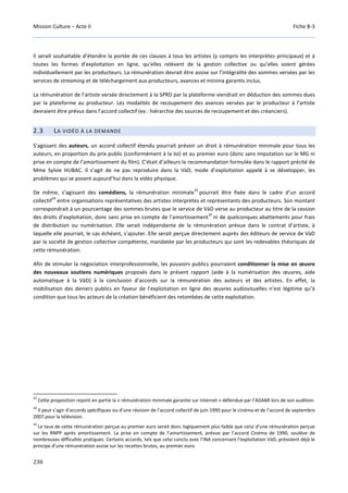 Mission Culture – Acte II Fiche B-3
238
Il serait souhaitable d’étendre la portée de ces clauses à tous les artistes (y compris les interprètes principaux) et à
toutes les formes d’exploitation en ligne, qu’elles relèvent de la gestion collective ou qu’elles soient gérées
individuellement par les producteurs. La rémunération devrait être assise sur l’intégralité des sommes versées par les
services de streaming et de téléchargement aux producteurs, avances et minima garantis inclus.
La rémunération de l’artiste versée directement à la SPRD par la plateforme viendrait en déduction des sommes dues
par la plateforme au producteur. Les modalités de recoupement des avances versées par le producteur à l’artiste
devraient être prévus dans l’accord collectif (ex : hiérarchie des sources de recoupement et des créanciers).
2.3 LA VIDÉO À LA DEMANDE
S’agissant des auteurs, un accord collectif étendu pourrait prévoir un droit à rémunération minimale pour tous les
auteurs, en proportion du prix public (conformément à la loi) et au premier euro (donc sans imputation sur le MG ni
prise en compte de l’amortissement du film). C’était d’ailleurs la recommandation formulée dans le rapport précité de
Mme Sylvie HUBAC. Il s’agit de ne pas reproduire dans la VàD, mode d’exploitation appelé à se développer, les
problèmes qui se posent aujourd’hui dans la vidéo physique.
De même, s’agissant des comédiens, la rémunération minimale
33
pourrait être fixée dans le cadre d’un accord
collectif
34
entre organisations représentatives des artistes interprètes et représentants des producteurs. Son montant
correspondrait à un pourcentage des sommes brutes que le service de VàD verse au producteur au titre de la cession
des droits d’exploitation, donc sans prise en compte de l’amortissement
35
ni de quelconques abattements pour frais
de distribution ou numérisation. Elle serait indépendante de la rémunération prévue dans le contrat d’artiste, à
laquelle elle pourrait, le cas échéant, s’ajouter. Elle serait perçue directement auprès des éditeurs de service de VàD
par la société de gestion collective compétente, mandatée par les producteurs qui sont les redevables théoriques de
cette rémunération.
Afin de stimuler la négociation interprofessionnelle, les pouvoirs publics pourraient conditionner la mise en œuvre
des nouveaux soutiens numériques proposés dans le présent rapport (aide à la numérisation des œuvres, aide
automatique à la VàD) à la conclusion d’accords sur la rémunération des auteurs et des artistes. En effet, la
mobilisation des deniers publics en faveur de l’exploitation en ligne des œuvres audiovisuelles n’est légitime qu’à
condition que tous les acteurs de la création bénéficient des retombées de cette exploitation.
33
Cette proposition rejoint en partie la « rémunération minimale garantie sur Internet » défendue par l’ADAMI lors de son audition.
34
Il peut s’agir d’accords spécifiques ou d’une révision de l’accord collectif de juin 1990 pour le cinéma et de l’accord de septembre
2007 pour la télévision.
35
Le taux de cette rémunération perçue au premier euro serait donc logiquement plus faible que celui d’une rémunération perçue
sur les RNPP après amortissement. La prise en compte de l’amortissement, prévue par l’accord Cinéma de 1990, soulève de
nombreuses difficultés pratiques. Certains accords, tels que celui conclu avec l’INA concernant l’exploitation VàD, prévoient déjà le
principe d’une rémunération assise sur les recettes brutes, au premier euro.
 
