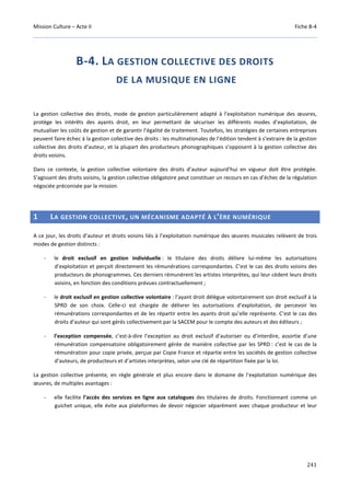 Mission Culture – Acte II Fiche B-4
241
B-4. LA GESTION COLLECTIVE DES DROITS
DE LA MUSIQUE EN LIGNE
La gestion collective des droits, mode de gestion particulièrement adapté à l’exploitation numérique des œuvres,
protège les intérêts des ayants droit, en leur permettant de sécuriser les différents modes d’exploitation, de
mutualiser les coûts de gestion et de garantir l’égalité de traitement. Toutefois, les stratégies de certaines entreprises
peuvent faire échec à la gestion collective des droits : les multinationales de l’édition tendent à s’extraire de la gestion
collective des droits d’auteur, et la plupart des producteurs phonographiques s’opposent à la gestion collective des
droits voisins.
Dans ce contexte, la gestion collective volontaire des droits d’auteur aujourd’hui en vigueur doit être protégée.
S’agissant des droits voisins, la gestion collective obligatoire peut constituer un recours en cas d’échec de la régulation
négociée préconisée par la mission.
1 LA GESTION COLLECTIVE, UN MÉCANISME ADAPTÉ À L’ÈRE NUMÉRIQUE
A ce jour, les droits d’auteur et droits voisins liés à l’exploitation numérique des œuvres musicales relèvent de trois
modes de gestion distincts :
- le droit exclusif en gestion individuelle : le titulaire des droits délivre lui-même les autorisations
d’exploitation et perçoit directement les rémunérations correspondantes. C’est le cas des droits voisins des
producteurs de phonogrammes. Ces derniers rémunèrent les artistes interprètes, qui leur cèdent leurs droits
voisins, en fonction des conditions prévues contractuellement ;
- le droit exclusif en gestion collective volontaire : l’ayant droit délègue volontairement son droit exclusif à la
SPRD de son choix. Celle-ci est chargée de délivrer les autorisations d’exploitation, de percevoir les
rémunérations correspondantes et de les répartir entre les ayants droit qu’elle représente. C’est le cas des
droits d’auteur qui sont gérés collectivement par la SACEM pour le compte des auteurs et des éditeurs ;
- l’exception compensée, c’est-à-dire l’exception au droit exclusif d’autoriser ou d’interdire, assortie d’une
rémunération compensatoire obligatoirement gérée de manière collective par les SPRD : c’est le cas de la
rémunération pour copie privée, perçue par Copie France et répartie entre les sociétés de gestion collective
d’auteurs, de producteurs et d’artistes interprètes, selon une clé de répartition fixée par la loi.
La gestion collective présente, en règle générale et plus encore dans le domaine de l’exploitation numérique des
œuvres, de multiples avantages :
- elle facilite l’accès des services en ligne aux catalogues des titulaires de droits. Fonctionnant comme un
guichet unique, elle évite aux plateformes de devoir négocier séparément avec chaque producteur et leur
 