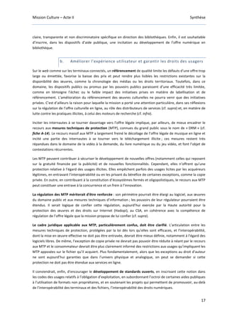 Mission Culture – Acte II Synthèse
17
claire, transparente et non discriminatoire spécifique en direction des bibliothèques. Enfin, il est souhaitable
d’inscrire, dans les dispositifs d’aide publique, une incitation au développement de l’offre numérique en
bibliothèque.
b. Améliorer l’expérience utilisateur et garantir les droits des usagers
Sur le web comme sur les terminaux connectés, un référencement de qualité limite les défauts d’une offre trop
large ou émiettée, favorise la baisse des prix et peut rendre plus lisibles les restrictions existantes sur la
disponibilité des œuvres, comme la chronologie des médias ou les droits territoriaux. Toutefois, dans ce
domaine, les dispositifs publics ou promus par les pouvoirs publics paraissent d’une efficacité très limitée,
comme en témoigne l’échec ou le faible impact des initiatives prises en matière de labellisation et de
référencement. L’amélioration du référencement des œuvres culturelles ne pourra venir que des initiatives
privées. C’est d’ailleurs la raison pour laquelle la mission a porté une attention particulière, dans ses réflexions
sur la régulation de l’offre culturelle en ligne, au rôle des distributeurs de services (cf. supra) et, en matière de
lutte contre les pratiques illicites, à celui des moteurs de recherche (cf. infra).
Inciter les internautes à se tourner davantage vers l’offre légale implique, par ailleurs, de mieux encadrer le
recours aux mesures techniques de protection (MTP), connues du grand public sous le nom de « DRM » (cf.
fiche A-14). Le recours massif aux MTP a largement freiné le décollage de l’offre légale de musique en ligne et
incité une partie des internautes à se tourner vers le téléchargement illicite ; ces mesures restent très
répandues dans le domaine de la vidéo à la demande, du livre numérique ou du jeu vidéo, et font l’objet de
contestations récurrentes.
Les MTP peuvent contribuer à sécuriser le développement de nouvelles offres (notamment celles qui reposent
sur la gratuité financée par la publicité) et de nouvelles fonctionnalités. Cependant, elles n’offrent qu’une
protection relative à l’égard des usages illicites. Elles empêchent parfois des usages licites par les acquéreurs
légitimes, en entravant l’interopérabilité ou en les privant du bénéfice de certaines exceptions, comme la copie
privée. En outre, en contribuant à la constitution d’écosystèmes fermés et oligopolistiques, le recours aux MTP
peut constituer une entrave à la concurrence et un frein à l’innovation.
La régulation des MTP mériterait d’être renforcée : son périmètre pourrait être élargi au logiciel, aux œuvres
du domaine public et aux mesures techniques d’information ; les pouvoirs de leur régulateur pourraient être
étendus. Il serait logique de confier cette régulation, aujourd’hui exercée par la Haute autorité pour la
protection des œuvres et des droits sur Internet (Hadopi), au CSA, en cohérence avec la compétence de
régulation de l’offre légale que la mission propose de lui confier (cf. supra).
Le cadre juridique applicable aux MTP, particulièrement confus, doit être clarifié. L’articulation entre les
mesures techniques de protection, protégées par la loi dès lors qu’elles sont efficaces, et l’interopérabilité,
dont la mise en œuvre effective ne doit pas être entravée, devrait être mieux définie, notamment à l’égard des
logiciels libres. De même, l’exception de copie privée ne devrait pas pouvoir être réduite à néant par le recours
aux MTP et le consommateur devrait être plus clairement informé des restrictions aux usages qu’impliquent les
MTP apposées sur le fichier qu’il acquiert. Plus fondamentalement, alors que les exceptions au droit d’auteur
ne sont aujourd’hui garanties que dans l’univers physique et analogique, on peut se demander si cette
protection ne doit pas être étendue aux services en ligne.
Il conviendrait, enfin, d’encourager le développement de standards ouverts, en inscrivant cette notion dans
les codes des usages relatifs à l’obligation d’exploitation, en subordonnant l’octroi de certaines aides publiques
à l’utilisation de formats non propriétaires, et en soutenant les projets qui permettent de promouvoir, au-delà
de l’interopérabilité des terminaux et des fichiers, l’interopérabilité des droits numériques.
 