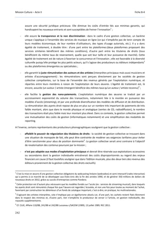 Mission Culture – Acte II Fiche B-4
242
assure une sécurité juridique précieuse. Elle diminue les coûts d’entrée liés aux minimas garantis, qui
handicapent les nouveaux entrants et sont susceptibles de freiner l’innovation
1
;
- elle assure la transparence et la non discrimination : dans le cadre d'une gestion collective, un barème
unique s'applique à l'ensemble des services de musique en ligne (ce qui n'empêche pas de tenir compte de
leurs modèles économique, de leur nombre d'utilisateurs, des types d'usage autorisés, etc.). Il y a donc
égalité de traitement, à double titre : d’une part entre les plateformes (deux plateformes proposant des
services similaires bénéficient des mêmes conditions), d’autre part entre les titulaires de droits (tous
bénéficient du même taux de reversement, quelle que soit leur taille et leur puissance de marché). Cette
égalité de traitement est de nature à favoriser la concurrence et l'innovation ; elle est favorable à la diversité
culturelle puisqu’elle protège les plus petits acteurs, qu’il s’agisse des producteurs ou éditeurs indépendants
2
ou des plateformes émergentes ou spécialisées ;
- elle garantit la juste rémunération des auteurs et des artistes (interprètes principaux mais aussi musiciens et
artistes d’accompagnement) : les rémunérations sont perçues directement par les sociétés de gestion
collective compétentes, sur la base de l’ensemble des revenus générés par l’exploitation numérique, et
réparties entre leurs membres à raison de l’exploitation de leurs œuvres. L’égalité de traitement est, là
encore, assurée (un auteur / artiste émergent bénéficie des mêmes taux qu'un auteur / artiste reconnu)
3
;
- elle facilite la gestion des nano-paiements. L’exploitation numérique des œuvres se traduit par un
accroissement exponentiel du volume des transactions, notamment liée à la montée en puissance des
modèles d’accès (streaming), et par une profonde diversification des modèles de diffusion et de distribution.
La rémunération des ayants droit repose de plus en plus sur un nombre très important de paiements de très
faible montant, alors que dans le monde physique et analogique (ventes de CD, radiodiffusion), le nombre
des transactions était plus faible mais leur montant plus élevé. Dans ce contexte, la gestion collective permet
une mutualisation des coûts de gestion (informatiques notamment) et une simplification des modalités de
reporting.
A l’inverse, certains représentants des producteurs phonographiques soulignent que la gestion collective :
- affaiblit le pouvoir de négociation des titulaires de droits : la société de gestion collective se trouvant dans
une situation de monopole de fait, elle peut être contrainte de modérer ses exigences tarifaires pour éviter
d’être sanctionnée pour abus de position dominante
4
. La gestion collective serait ainsi contraire à l’objectif
de revalorisation des contenus poursuivi par la mission ;
- n’est pas adaptée aux modes d’exploitation principaux et devrait être réservée aux exploitations accessoires
ou secondaires dont la gestion individuelle entraînerait des coûts disproportionnés au regard des enjeux
financiers en cause (il faut toutefois souligner que dans l’édition musicale, plus des deux tiers des revenus des
éditeurs proviennent de la gestion collective des droits exclusifs).
1
C’est la mise en œuvre d’une gestion collective obligatoire du webcasting linéaire (webradios) et semi-interactif (radio interactive)
qui a permis à ce marché de se développer aux Etats-Unis dès la fin des années 1990, et de générer 350 millions de dollars de
nouveaux droits en 2012, grâce au succès d’entreprises comme Pandora.
2
Cette protection est d’autant plus nécessaire que les modèles fondés sur l’accès (ex : services de streaming musical), dans lesquels
les ayants droit sont rémunérés chaque fois que l’œuvre est regardée / écoutée, et non une fois pour toutes au moment de l’achat,
favorisent par construction les détenteurs d’un fonds de catalogue important, c’est-à-dire, en pratique, les multinationales.
3
S’agissant des artistes interprètes, cela n’implique pas un égalitarisme absolu car, d’une part, les cachets restent fixés librement
dans le respect des minimas et, d’autre part, rien n'empêche le producteur de verser à l’artiste, en gestion individuelle, des
royautés supplémentaires.
4
Cf. CJUE, Affaire 110/88, 241/88 et 242/88 Lucazeau c/SACEM (1989), 13 juillet 1989, REC 2811.
 