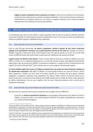 Mission Culture – Acte II Fiche B-4
243
- fragilise la relation individuelle entre le producteur et l’artiste et uniformise les conditions de rémunération,
au détriment des artistes les plus renommés. En gestion individuelle, l’artiste est rémunéré par le producteur,
conformément aux conditions prévues par son contrat ; en gestion collective, c’est la société de gestion
collective dont il est membre qui lui verse sa rémunération.
2 PROTÉGER LA GESTION COLLECTIVE VOLONTAIRE DES DROITS D’AUTEUR
La rémunération des auteurs et des éditeurs s’opère aujourd’hui dans le cadre de la gestion collective volontaire
assurée par la SACEM. Ce mode de gestion pourrait cependant être remis en cause par les majors du publishing qui
tendent à lui préférer la gestion individuelle de leurs répertoires.
2.1 UNE GESTION COLLECTIVE VOLONTAIRE
Dans les pays d’Europe continentale, les auteurs compositeurs confient la gestion de leurs droits d’exécution
publique et de reproduction mécanique à une société de gestion collective de leur choix (par exemple, en France, la
SACEM), à laquelle ils cèdent leurs droits à titre fiduciaire, pour leurs œuvres passées ou à venir. En vertu de cette
cession, la SPRD est titulaire des droits d’auteur et peut autoriser l’exploitation des œuvres concernées.
L’apport-cession est effectué à titre exclusif : l’auteur ne peut céder les droits qu’il a confiés à la SACEM à une autre
SPRD, à un éditeur ou à un exploitant quelconque (ex : un service de musique en ligne). Cette règle de l’exclusivité des
apports figure dans les statuts de la SACEM. La Commission européenne a consacré le droit au fractionnement des
apports
5
et au libre retrait des droits
6
, mais n’a jamais remis en cause la règle de l’exclusivité des apports.
Le contrat d’édition signé entre l’auteur et l’éditeur n’emporte donc pas cession des droits d’exécution publique et
de reproductions mécaniques, déjà cédés à la SACEM ; le contrat prévoit d’ailleurs une clause de réserve. L’auteur
cède uniquement à l’éditeur son droit moral et les droits exclusifs qui ne relèvent pas de la gestion collective
(adaptation, arrangement, traduction, droits graphiques). Par ailleurs, l’éditeur obtient un droit de créance qui lui
permet de percevoir une partie des rémunérations que la SPRD collecte pour le compte de l’auteur. Cette quote-part
est définie collectivement ; elle est, pour simplifier, d’un tiers pour l’exécution publique et de la moitié pour la
reproduction mécanique.
2.2 UNE GESTION COLLECTIVE REMISE EN CAUSE AUX ETATS-UNIS
Aux Etats-Unis (et, à quelques nuances près, au Royaume-Uni), les règles sont très différentes :
- d’une part, les droits de reproduction mécanique ne sont pas gérés collectivement mais cédés par l’auteur à
l’éditeur, qui peut les confier à une société de gestion collective
7
ou les gérer individuellement, directement
ou à travers ses filiales étrangères ;
5
Décisions GEMA 1 (1971) et GMA 2 (1972) : chaque auteur est libre de n’apporter à la SPRD qu’il mandate qu’une partie des droits
d’exploitation, ou de répartir ces droits entre plusieurs SPRD en fonction du type d’exploitation ou du type d’œuvres. L’article 34
des statuts de la SACEM stipule ainsi que les membres ont la possibilité de décider de lui confier la gestion de leurs droits, ou de lui
retirer cette gestion chaque année, pour neuf catégories précisément définies
6
Décision "Daft Punk" : les statuts de la SACEM ne peuvent subordonner la possibilité pour ses membres de lui retirer la gestion de
leurs droits à ce que la gestion de ces mêmes droits soit confiée à une autre société d’auteurs ; la Commission a néanmoins admis
que le retrait de droits soit soumis à une autorisation préalable et motivée du Conseil d’administration de la SACEM.
7
La Harry Fox, société d’éditeurs.
 