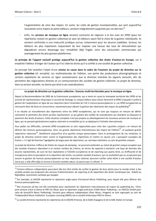 Mission Culture – Acte II Fiche B-4
245
l’augmentation de celui des majors. En outre, les coûts de gestion incompressibles, qui sont aujourd’hui
mutualisés entre majors et petits éditeurs, seraient intégralement supportés par ces derniers
13
.
- enfin, les services de musique en ligne seraient contraints de négocier à la fois avec les SPRD (pour les
répertoires restant en gestion collective) et avec les éditeurs ayant fait le choix de la gestion individuelle. Ils
seraient confrontés à une insécurité juridique accrue, notamment pour les œuvres coéditées. Surtout, les
éditeurs les plus importants risqueraient de leur imposer une hausse des taux de rémunération qui
dégraderait encore davantage leur rentabilité déjà fragile, voire des exclusivités commerciales qui
avantageraient les plus grosses plateformes.
Le principe de l’apport exclusif protège aujourd’hui la gestion collective des droits d’auteur en Europe, car il
empêche l’éditeur d’exiger de l’auteur qu’il lui cède les droits qu’il a confiés à une société de gestion collective.
Ce principe fait toutefois l’objet d’une remise en cause dans le cadre de l’examen du projet de directive sur la
gestion collective (cf. encadré). Les multinationales de l’édition, une partie des producteurs phonographiques et
certains exploitants de services en ligne souhaiteraient que la directive interdise les apports exclusifs, afin de
permettre des négociations directes et un contournement des sociétés de gestion collective. Le projet de directive,
dans sa version actuelle, ne donne pas droit à ces revendications.
Le projet de directive sur la gestion collective : licences multi-territoriales pour la musique en ligne
Depuis la Recommandation de 2005 de la Commission européenne, qui a remis en cause le monopole territorial des SPRD et les
accords de représentation réciproque (« accords de Santiago »), chaque éditeur peut choisir librement la SPRD à laquelle il confie la
gestion de l’exploitation en ligne de son répertoire dans l’ensemble de l’UE (« licence paneuropéenne »). Les SPRD européennes se
retrouvent donc de facto en concurrence, notamment pour obtenir la gestion des répertoires des majors du publishing
14
.
Il en résulte un morcellement des répertoires entre les SPRD européennes, qui ne sont pas toujours en mesure de définir
clairement le périmètre des droits qu’elles représentent, ce qui génère des conflits de revendication qui retardent ou bloquent le
paiement des droits d’auteurs. Cette situation complexe n’est pas propice au développement de nouveaux services de musique en
ligne, qui ne peuvent généralement espérer atteindre la rentabilité qu’en se déployant à l’échelle internationale.
Pour pallier ces difficultés, certaines SPRD européennes se sont rapprochées pour créer des « guichets uniques » en mesure de
délivrer des licences paneuropéennes. Ainsi, les grands répertoires internationaux des majors de l’édition
15
, et quelques grands
répertoires nationaux
16
, bénéficient aujourd’hui d’un guichet unique paneuropéen. Dans le prolongement de ces initiatives, le
projet de directive entend lutter contre la fragmentation des répertoires et mettre en œuvre une « passeport européen de
licence ». Il s’agit de favoriser l’agrégation de larges pans de répertoires, sur une base volontaire, au sein de guichets uniques.
Le projet de directive s’efforce de limiter les risques de dumping : ne pourront prétendre au statut de guichet unique européen que
des sociétés d’auteurs répondant à un certain nombre de critères, en terme de capacité à maintenir une base de données des
œuvres représentées, de suivi de leur exploitation à l’échelle européenne et de reporting aux ayants droit, ou d’efficacité et de
transparence dans la perception et la répartition des droits. Les petites sociétés d’auteurs, qui ne souhaitent pas ou ne peuvent pas
assurer la gestion de licences paneuropéennes sur leur répertoire national, pourront confier cette tâche à une société d’auteur
tierce qui, si elle offre déjà ce service à d’autres sociétés sœurs, ne pourra pas s’y refuser.  
13
Certains éditeurs indépendants pourraient dès lors être tentés de confier la gestion de leurs droits pour le monde entier à des
sociétés privées qui proposent des services d’administration, de reporting et de répartition des droits numériques (ex : Kobalt ou
Rightsflow, récemment rachetée par Google).
14
Par exemple, la SACEM représente le répertoire anglo-saxon d’Universal Music Publishing, pour lequel elle peut délivrer des
licences paneuropéennes.
15
Des structures ad hoc ont été constituées pour représenter les répertoires internationaux de majors du publishing (ex : CELA,
joint venture entre la Gema et PRS For Music pour le répertoire anglo-américain d’EMI Music Publishing ; ou PAECOL GmbH pour
celui de Sony/ATV Music Publishing). Certains gros éditeurs indépendants (Peer Music, Imagem) se sont regroupés au sein de
l’Independent Music Publishers’ European Licensing (IMPEL) de la société britannique PRS For Music.
16
La société Armonia représente les répertoires de la SACEM (France), de la SGAE (Espagne) et de la SIAE (Italie) en Europe.
 