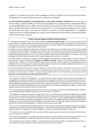 Mission Culture – Acte II Fiche B-4
247
mandater
19
. Le titulaire des droits peut refuser de déléguer ses droits à une SPRD, mais n’a pas le droit de les exercer
individuellement en contractant directement avec un diffuseur ou distributeur.
Le droit exclusif des producteurs de phonogrammes et des artistes interprètes est garanti par la Convention de
Rome de 1961, les traités de l’OMPI (ex :traité sur les interprétations et les phonogrammes du 20 décembre 1996) et
la directive 2001/29/CE du 22 mai 2001 sur l'harmonisation de certains aspects du droit d'auteur et des droits voisins
dans la société de l'information, notamment en ce qui concerne « la mise à la disposition du public, par fil ou sans fil,
de manière que chacun puisse y avoir accès de l'endroit et au moment qu'il choisit individuellement ». La faisabilité
juridique de la gestion collective obligatoire au regard du droit international, communautaire et constitutionnel divise
la doctrine (cf. encadrés ci dessous).
Gestion collective obligatoire (GCO) et droit international
1. Une partie de la doctrine
20
estime que la GCO constitue une limitation du droit exclusif
21
. Or, les cas dans lesquels les États
peuvent limiter les conditions d'exercice de certains droits exclusifs sont précisément encadrés, notamment par la convention de
Berne (articles 11 bis 2 et 13-1), la convention de Rome (article 15), le Traité de l’OMPI sur les interprétations et exécutions et les
phonogrammes (article 16) et la directive 2001/29/CE (article 5).
En l’espèce, aucune des hypothèses visées par ces dispositions ne semble pouvoir être invoquée pour justifier la mise en place
d’une GCO des droits numériques. Quand bien même ce serait le cas, il conviendrait en outre de vérifier la compatibilité de la GCO
au regard du « test en trois étapes ». A cet égard, il pourrait à la rigueur être soutenu que la GCO, dans la mesure où elle assure une
rémunération équitable des ayants droit, ne cause pas de préjudice injustifié à leurs intérêts légitimes. En revanche, on pourrait
considérer qu’une GCO étendue à tous les services en ligne ne respecte pas le critère du « cas spécial ».
2. D’autres experts
22
considèrent que la gestion collective obligatoire, par opposition à la licence légale, ne vient pas limiter les
droits exclusifs et permet seulement d’en organiser les modalités d’exercice : comme en cas de gestion collective volontaire,
l’existence (ou la substance, le contenu) des droits exclusifs n’est pas remise en cause, seules leurs modalités d’exercice sont
affectées. Dès lors, selon ces experts, les dispositions qui encadrent les limitations et les exceptions (hypothèses limitatives, test en
trois étapes) ne sont pas opposables à la mise en œuvre d’une GCO.
Le droit communautaire impose parfois la gestion collective de certains droits exclusifs
23
. Dans d’autres cas, il permet aux Etats
d’imposer la GCO dans des hypothèses qui excèdent les limitations prévues par la convention de Berne
24
. On pourrait en conclure
que dans le silence des textes, les Etats ne sont pas fondés à imposer la GCO d’un droit exclusif. Un tel raisonnement repose
cependant sur une interprétation a contrario, par essence fragile
25
.
19
Par exemple, en matière de reprographie : « La publication d'une œuvre emporte cession du droit de reproduction par
reprographie à une [société de perception et de répartition des droits] agréée à cet effet par le ministre chargé de la culture. Les
sociétés agréées peuvent seules conclure toute convention avec les utilisateurs aux fins de gestion du droit ainsi cédé, sous réserve,
pour les stipulations autorisant les copies aux fins de vente, de location, de publicité ou de promotion, de l'accord de l'auteur ou de
ses ayants droit. A défaut de désignation par l'auteur ou son ayant droit à la date de la publication de l'œuvre, une des sociétés
agréées est réputée cessionnaire de ce droit » (art. L122-10 CPI).
20
Cf. par exemple les consultations juridiques remises à la SCPP par les professeurs Pierre-Yves GAUTIER (professeur à Panthéon-
Assas), et Myriam BENLOLO-CARABOT (professeure à Paris Ouest Nanterre La Défense).
21
C’est également, à quelques nuances près, l’analyse de M. Ficsor, ancien directeur général adjoint de l’OMPI, reprise par l’OMPI
dans une réponse au gouvernement hongrois en 2004 (à propos de la loi hongroise prévoyant une gestion collective obligatoire des
droits d'auteur sur les œuvres musicales). Plus précisément, l’auteur estime que « la gestion collective obligatoire de droits exclusifs
ne peut (…) être prescrite que dans des cas analogues à ceux des licences non volontaires (autrement dit pour de simples droits à
rémunération » (« La gestion collective du droit d’auteur et des droits voisins à la croisée des chemins : doit-elle rester volontaire,
peut-elle être étendue ou rendue obligatoire », e-Bulletin du droit d’auteur, octobre 2003).
22
C’est le cas des professeurs Michel VIVANT (professeur à l’Ecole de droit de Sciences-Po), Dominique ROUSSEAU (professeur à
l’Ecole de droit de la Sorbonne) et André LUCAS (professeur à l’université de Nantes) dans des consultations rédigées pour l’ADAMI.
Plusieurs auteurs (S. von Lewinski, E-P. Liaskos, N/ Sakkoulas, F. Siirainen…) se sont prononcés dans le même sens.
23
Cf. l’article 9-1 de la directive 93/83/CE du 27 septembre 1993 qui impose la gestion collective du droit exclusif de retransmission
par câble simultanée et inchangée.
24
Par exemple, la directive du 19 novembre 1992 permet d’imposer une gestion collective du droit de location (article 4-3). De
même, la directive 2001/84 du 27 septembre 2001 permet d’imposer la gestion collective du droit de suite (article 6-2).
25
Cf. le considérant 18 de la Directive 2001/29 : « La présente directive ne porte pas atteinte aux modalités qui existent dans les
États membres en matière de gestion des droits, telles que les licences collectives étendues ».
 