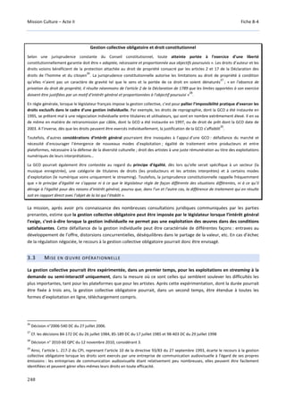 Mission Culture – Acte II Fiche B-4
248
Gestion collective obligatoire et droit constitutionnel
Selon une jurisprudence constante du Conseil constitutionnel, toute atteinte portée à l’exercice d’une liberté
constitutionnellement garantie doit être « adaptée, nécessaire et proportionnée aux objectifs poursuivis ». Les droits d’auteur et les
droits voisins bénéficient de la protection attachée au droit de propriété consacré par les articles 2 et 17 de la Déclaration des
droits de l’homme et du citoyen
26
. La jurisprudence constitutionnelle autorise les limitations au droit de propriété à condition
qu’elles n’aient pas un caractère de gravité tel que le sens et la portée de ce droit en soient dénaturés
27
; « en l'absence de
privation du droit de propriété, il résulte néanmoins de l'article 2 de la Déclaration de 1789 que les limites apportées à son exercice
doivent être justifiées par un motif d'intérêt général et proportionnées à l'objectif poursuivi »
28
.
En règle générale, lorsque le législateur français impose la gestion collective, c’est pour pallier l’impossibilité pratique d’exercer les
droits exclusifs dans le cadre d’une gestion individuelle. Par exemple, les droits de reprographie, dont la GCO a été instaurée en
1995, se prêtent mal à une négociation individuelle entre titulaires et utilisateurs, qui sont en nombre extrêmement élevé. Il en va
de même en matière de retransmission par câble, dont la GCO a été instaurée en 1997, ou de droit de prêt dont la GCO date de
2003. A l’inverse, dès que les droits peuvent être exercés individuellement, la justification de la GCO s’affaiblit
29
.
Toutefois, d’autres considérations d’intérêt général pourraient être invoquées à l’appui d’une GCO : défaillance du marché et
nécessité d’encourager l’émergence de nouveaux modes d’exploitation ; égalité de traitement entre producteurs et entre
plateformes, nécessaire à la défense de la diversité culturelle ; droit des artistes à une juste rémunération au titre des exploitations
numériques de leurs interprétations…
La GCO pourrait également être contestée au regard du principe d’égalité, dès lors qu’elle serait spécifique à un secteur (la
musique enregistrée), une catégorie de titulaires de droits (les producteurs et les artistes interprètes) et à certains modes
d’exploitation (le numérique voire uniquement le streaming). Toutefois, la jurisprudence constitutionnelle rappelle fréquemment
que « le principe d’égalité ne s’oppose ni à ce que le législateur règle de façon différente des situations différentes, ni à ce qu’il
déroge à l’égalité pour des raisons d’intérêt général, pourvu que, dans l’un et l’autre cas, la différence de traitement qui en résulte
soit en rapport direct avec l’objet de la loi qui l’établit ».
La mission, après avoir pris connaissance des nombreuses consultations juridiques communiquées par les parties
prenantes, estime que la gestion collective obligatoire peut être imposée par le législateur lorsque l’intérêt général
l’exige, c’est-à-dire lorsque la gestion individuelle ne permet pas une exploitation des œuvres dans des conditions
satisfaisantes. Cette défaillance de la gestion individuelle peut être caractérisée de différentes façons : entraves au
développement de l’offre, distorsions concurrentielles, déséquilibres dans le partage de la valeur, etc. En cas d’échec
de la régulation négociée, le recours à la gestion collective obligatoire pourrait donc être envisagé.
3.3 MISE EN ŒUVRE OPÉRATIONNELLE
La gestion collective pourrait être expérimentée, dans un premier temps, pour les exploitations en streaming à la
demande ou semi-interactif uniquement, dans la mesure où ce sont celles qui semblent soulever les difficultés les
plus importantes, tant pour les plateformes que pour les artistes. Après cette expérimentation, dont la durée pourrait
être fixée à trois ans, la gestion collective obligatoire pourrait, dans un second temps, être étendue à toutes les
formes d’exploitation en ligne, téléchargement compris.
26
Décision n°2006-540 DC du 27 juillet 2006.
27
Cf. les décisions 84-172 DC du 26 juillet 1984, 85-189 DC du 17 juillet 1985 et 98-403 DC du 29 juillet 1998
28
Décision n° 2010-60 QPC du 12 novembre 2010, considérant 3.
29
Ainsi, l’article L. 217-2 du CPI, reprenant l’article 10 de la directive 93/83 du 27 septembre 1993, écarte le recours à la gestion
collective obligatoire lorsque les droits sont exercés par une entreprise de communication audiovisuelle à l’égard de ses propres
émissions : les entreprises de communication audiovisuelle étant relativement peu nombreuses, elles peuvent être facilement
identifiées et peuvent gérer elles-mêmes leurs droits en toute efficacité.
 