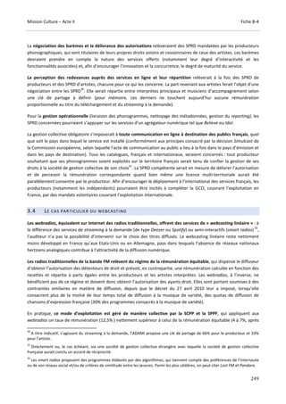 Mission Culture – Acte II Fiche B-4
249
La négociation des barèmes et la délivrance des autorisations relèveraient des SPRD mandatées par les producteurs
phonographiques, qui sont titulaires de leurs propres droits voisins et cessionnaires de ceux des artistes. Les barèmes
devraient prendre en compte la nature des services offerts (notamment leur degré d’interactivité et les
fonctionnalités associées) et, afin d’encourager l’innovation et la concurrence, le degré de maturité du service.
La perception des redevances auprès des services en ligne et leur répartition relèverait à la fois des SPRD de
producteurs et des SPRD d’artistes, chacune pour ce qui les concerne. La part revenant aux artistes ferait l’objet d’une
négociation entre les SPRD
30
. Elle serait répartie entre interprètes principaux et musiciens d’accompagnement selon
une clé de partage à définir (pour mémoire, ces derniers ne touchent aujourd’hui aucune rémunération
proportionnelle au titre du téléchargement et du streaming à la demande).
Pour la gestion opérationnelle (livraison des phonogrammes, nettoyage des métadonnées, gestion du reporting), les
SPRD concernées pourraient s’appuyer sur les services d’un agrégateur numérique tel que Believe ou Idol.
La gestion collective obligatoire s’imposerait à toute communication en ligne à destination des publics français, quel
que soit le pays dans lequel le service est installé (conformément aux principes consacré par la décision Simulcast de
la Commission européenne, selon laquelle l’acte de communication au public a lieu à la fois dans le pays d’émission et
dans les pays de destination). Tous les catalogues, français et internationaux, seraient concernés : tout producteur
souhaitant que ses phonogrammes soient exploités sur le territoire français serait tenu de confier la gestion de ses
droits à la société de gestion collective de son choix
31
. La SPRD compétente serait en mesure de délivrer l’autorisation
et de percevoir la rémunération correspondante quand bien même une licence multi-territoriale aurait été
parallèlement consentie par le producteur. Afin d’encourager le déploiement à l’international des services français, les
producteurs (notamment les indépendants) pourraient être incités à compléter la GCO, couvrant l’exploitation en
France, par des mandats volontaires couvrant l’exploitation internationale.
3.4 LE CAS PARTICULIER DU WEBCASTING
Les webradios, équivalent sur Internet des radios traditionnelles, offrent des services de « webcasting linéaire » : à
la différence des services de streaming à la demande (de type Deezer ou Spotify) ou semi-interactifs (smart radios)
32
,
l’auditeur n’a pas la possibilité d’intervenir sur le choix des titres diffusés. Le webcasting linéaire reste nettement
moins développé en France qu’aux Etats-Unis ou en Allemagne, pays dans lesquels l’absence de réseaux nationaux
hertziens analogiques contribue à l’attractivité de la diffusion numérique.
Les radios traditionnelles de la bande FM relèvent du régime de la rémunération équitable, qui dispense le diffuseur
d’obtenir l’autorisation des détenteurs de droit et prévoit, en contrepartie, une rémunération calculée en fonction des
recettes et répartie à parts égales entre les producteurs et les artistes interprètes. Les webradios, à l’inverse, ne
bénéficient pas de ce régime et doivent donc obtenir l’autorisation des ayants droit. Elles sont portant soumises à des
contraintes similaires en matière de diffusion, depuis que le décret du 27 avril 2010 leur a imposé, lorsqu’elle
consacrent plus de la moitié de leur temps total de diffusion à la musique de variété, des quotas de diffusion de
chansons d’expression française (30% des programmes consacrés à la musique de variété).
En pratique, ce mode d’exploitation est géré de manière collective par la SCPP et la SPPF, qui appliquent aux
webradios un taux de rémunération (12,5% ) nettement supérieur à celui de la rémunération équitable (4 à 7%, après
30
A titre indicatif, s’agissant du streaming à la demande, l’ADAMI propose une clé de partage de 66% pour le producteur et 33%
pour l’artiste.
31
Directement ou, le cas échéant, via une société de gestion collective étrangère avec laquelle la société de gestion collective
française aurait conclu un accord de réciprocité.
32
Les smart radios proposent des programmes élaborés par des algorithmes, qui tiennent compte des préférences de l’internaute
ou de son réseau social et/ou de critères de similitude entre les œuvres. Parmi les plus célèbres, on peut citer Last FM et Pandora.
 