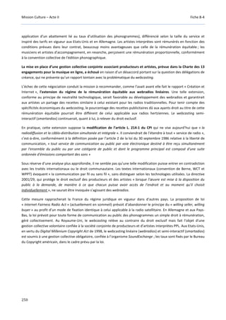 Mission Culture – Acte II Fiche B-4
250
application d’un abattement lié au taux d’utilisation des phonogrammes), différencié selon la taille du service et
inspiré des tarifs en vigueur aux Etats-Unis et en Allemagne. Les artistes interprètes sont rémunérés en fonction des
conditions prévues dans leur contrat, beaucoup moins avantageuses que celle de la rémunération équitable ; les
musiciens et artistes d’accompagnement, en revanche, perçoivent une rémunération proportionnelle, conformément
à la convention collective de l’édition phonographique.
La mise en place d’une gestion collective conjointe associant producteurs et artistes, prévue dans la Charte des 13
engagements pour la musique en ligne, a échoué en raison d’un désaccord portant sur la question des délégations de
créance, qui ne présente qu’un rapport lointain avec la problématique du webcasting.
L’échec de cette négociation conduit la mission à recommander, comme l’avait avant elle fait le rapport « Création et
Internet », l’extension du régime de la rémunération équitable aux webradios linéaires. Une telle extension,
conforme au principe de neutralité technologique, serait favorable au développement des webradios et garantirait
aux artistes un partage des recettes similaire à celui existant pour les radios traditionnelles. Pour tenir compte des
spécificités économiques du webcasting, le pourcentage des recettes publicitaires dû aux ayants droit au titre de cette
rémunération équitable pourrait être différent de celui applicable aux radios hertziennes. Le webcasting semi-
interactif (smartardios) continuerait, quant à lui, à relever du droit exclusif.
En pratique, cette extension suppose la modification de l’article L. 214-1 du CPI qui ne vise aujourd’hui que « la
radiodiffusion et la câblo-distribution simultanée et intégrale ». Il conviendrait de l’étendre à tout « service de radio »,
c’est-à-dire, conformément à la définition posée par l’article 2 de la loi du 30 septembre 1986 relative à la liberté de
communication, « tout service de communication au public par voie électronique destiné à être reçu simultanément
par l'ensemble du public ou par une catégorie de public et dont le programme principal est composé d'une suite
ordonnée d'émissions comportant des sons »
Sous réserve d’une analyse plus approfondie, il ne semble pas qu’une telle modification puisse entrer en contradiction
avec les traités internationaux ou le droit communautaire. Les textes internationaux (convention de Berne, WCT et
WPPT) évoquent « la communication par fil ou sans fil », sans distinguer selon les technologies utilisées. La directive
2001/29, qui protège le droit exclusif des producteurs et des artistes « lorsque l’œuvre est mise à la disposition du
public à la demande, de manière à ce que chacun puisse avoir accès de l’endroit et au moment qu’il choisit
individuellement », ne saurait être invoquée s’agissant des webradios.
Cette mesure rapprocherait la France du régime juridique en vigueur dans d’autres pays. La proposition de loi
« Internet Fairness Radio Act » (actuellement en sommeil) prévoit d’abandonner le principe du « willing seller, willing
buyer » au profit d’un mode de fixation identique à celui applicable à la radio satellitaire. En Allemagne et aux Pays-
Bas, la loi prévoit pour toute forme de communication au public des phonogrammes un simple droit à rémunération,
géré collectivement. Au Royaume-Uni, le webcasting relève au contraire du droit exclusif mais fait l’objet d’une
gestion collective volontaire confiée à la société conjointe de producteurs et d’artistes interprètes PPL. Aux Etats-Unis,
en vertu du Digital Millenium Copyright Act de 1998, le webcasting linéaire (webradios) et semi-interactif (smartadios)
est soumis à une gestion collective obligatoire, confiée à l’organisme SoundExchange ; les taux sont fixés par le Bureau
du Copyright américain, dans le cadre prévu par la loi.
 