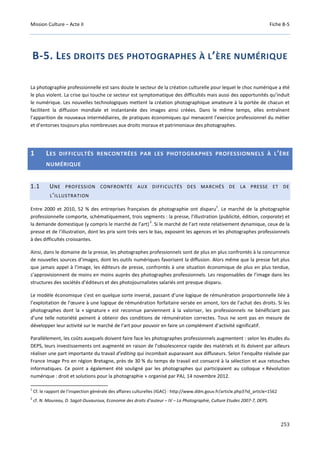Mission Culture – Acte II Fiche B-5
253
B-5. LES DROITS DES PHOTOGRAPHES À L’ÈRE NUMÉRIQUE
La photographie professionnelle est sans doute le secteur de la création culturelle pour lequel le choc numérique a été
le plus violent. La crise qui touche ce secteur est symptomatique des difficultés mais aussi des opportunités qu’induit
le numérique. Les nouvelles technologiques mettent la création photographique amateure à la portée de chacun et
facilitent la diffusion mondiale et instantanée des images ainsi créées. Dans le même temps, elles entraînent
l’apparition de nouveaux intermédiaires, de pratiques économiques qui menacent l’exercice professionnel du métier
et d’entorses toujours plus nombreuses aux droits moraux et patrimoniaux des photographes.
1 LES DIFFICULTÉS RENCONTRÉES PAR LES PHOTOGRAPHES PROFESSIONNELS À L’ÈRE
NUMÉRIQUE
1.1 UNE PROFESSION CONFRONTÉE AUX DIFFICULTÉS DES MARCHÉS DE LA PRESSE ET DE
L’ILLUSTRATION
Entre 2000 et 2010, 52 % des entreprises françaises de photographie ont disparu
1
. Le marché de la photographie
professionnelle comporte, schématiquement, trois segments : la presse, l’illustration (publicité, édition, corporate) et
la demande domestique (y compris le marché de l’art)
2
. Si le marché de l’art reste relativement dynamique, ceux de la
presse et de l’illustration, dont les prix sont tirés vers le bas, exposent les agences et les photographes professionnels
à des difficultés croissantes.
Ainsi, dans le domaine de la presse, les photographes professionnels sont de plus en plus confrontés à la concurrence
de nouvelles sources d’images, dont les outils numériques favorisent la diffusion. Alors même que la presse fait plus
que jamais appel à l’image, les éditeurs de presse, confrontés à une situation économique de plus en plus tendue,
s’approvisionnent de moins en moins auprès des photographes professionnels. Les responsables de l’image dans les
structures des sociétés d’éditeurs et des photojournalistes salariés ont presque disparu.
Le modèle économique s’est en quelque sorte inversé, passant d’une logique de rémunération proportionnelle liée à
l’exploitation de l’œuvre à une logique de rémunération forfaitaire versée en amont, lors de l’achat des droits. Si les
photographes dont la « signature » est reconnue parviennent à la valoriser, les professionnels ne bénéficiant pas
d’une telle notoriété peinent à obtenir des conditions de rémunération correctes. Tous ne sont pas en mesure de
développer leur activité sur le marché de l’art pour pouvoir en faire un complément d’activité significatif.
Parallèlement, les coûts auxquels doivent faire face les photographes professionnels augmentent : selon les études du
DEPS, leurs investissements ont augmenté en raison de l’obsolescence rapide des matériels et ils doivent par ailleurs
réaliser une part importante du travail d’editing qui incombait auparavant aux diffuseurs. Selon l’enquête réalisée par
France Image Pro en région Bretagne, près de 30 % du temps de travail est consacré à la sélection et aux retouches
informatiques. Ce point a également été souligné par les photographes qui participaient au colloque « Révolution
numérique : droit et solutions pour la photographie » organisé par PAJ, 14 novembre 2012.
1
Cf. le rapport de l’inspection générale des affaires culturelles (IGAC) : http://www.ddm.gouv.fr/article.php3?id_article=1562
2
cf. N. Moureau, D. Sagot-Duvauroux, Economie des droits d’auteur – IV – La Photographie, Culture Etudes 2007-7, DEPS.
 
