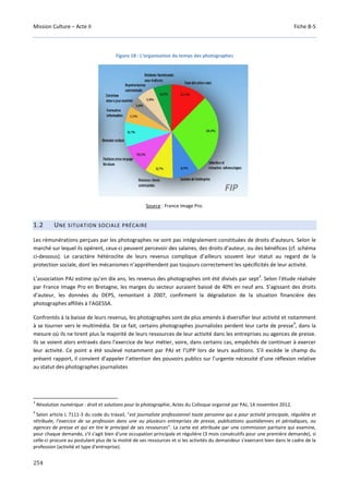 Mission Culture – Acte II Fiche B-5
254
Figure 18 : L’organisation du temps des photographes
Source : France Image Pro.
1.2 UNE SITUATION SOCIALE PRÉCAIRE
Les rémunérations perçues par les photographes ne sont pas intégralement constituées de droits d’auteurs. Selon le
marché sur lequel ils opèrent, ceux-ci peuvent percevoir des salaires, des droits d’auteur, ou des bénéfices (cf. schéma
ci-dessous). Le caractère hétéroclite de leurs revenus complique d’ailleurs souvent leur statut au regard de la
protection sociale, dont les mécanismes n’appréhendent pas toujours correctement les spécificités de leur activité.
L’association PAJ estime qu’en dix ans, les revenus des photographes ont été divisés par sept
3
. Selon l’étude réalisée
par France Image Pro en Bretagne, les marges du secteur auraient baissé de 40% en neuf ans. S’agissant des droits
d’auteur, les données du DEPS, remontant à 2007, confirment la dégradation de la situation financière des
photographes affiliés à l’AGESSA.
Confrontés à la baisse de leurs revenus, les photographes sont de plus amenés à diversifier leur activité et notamment
à se tourner vers le multimédia. De ce fait, certains photographes journalistes perdent leur carte de presse
4
, dans la
mesure où ils ne tirent plus la majorité de leurs ressources de leur activité dans les entreprises ou agences de presse.
Ils se voient alors entravés dans l’exercice de leur métier, voire, dans certains cas, empêchés de continuer à exercer
leur activité. Ce point a été soulevé notamment par PAJ et l’UPP lors de leurs auditions. S’il excède le champ du
présent rapport, il convient d’appeler l’attention des pouvoirs publics sur l’urgente nécessité d’une réflexion relative
au statut des photographes journalistes
3
Révolution numérique : droit et solutions pour la photographie, Actes du Colloque organisé par PAJ, 14 novembre 2012.
4
Selon article L 7111-3 du code du travail, "est journaliste professionnel toute personne qui a pour activité principale, régulière et
rétribuée, l'exercice de sa profession dans une ou plusieurs entreprises de presse, publications quotidiennes et périodiques, ou
agences de presse et qui en tire le principal de ses ressources". La carte est attribuée par une commission paritaire qui examine,
pour chaque demande, s'il s'agit bien d'une occupation principale et régulière (3 mois consécutifs pour une première demande), si
celle-ci procure au postulant plus de la moitié de ses ressources et si les activités du demandeur s'exercent bien dans le cadre de la
profession (activité et type d'entreprise).
 