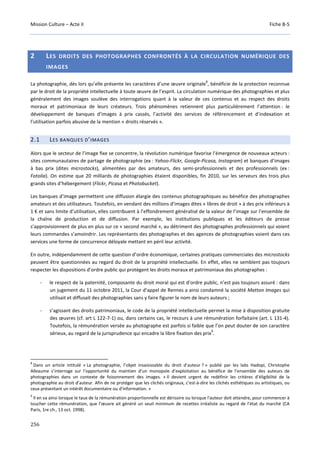 Mission Culture – Acte II Fiche B-5
256
2 LES DROITS DES PHOTOGRAPHES CONFRONTÉS À LA CIRCULATION NUMÉRIQUE DES
IMAGES
La photographie, dès lors qu’elle présente les caractères d’une œuvre originale
8
, bénéficie de la protection reconnue
par le droit de la propriété intellectuelle à toute œuvre de l’esprit. La circulation numérique des photographies et plus
généralement des images soulève des interrogations quant à la valeur de ces contenus et au respect des droits
moraux et patrimoniaux de leurs créateurs. Trois phénomènes retiennent plus particulièrement l’attention : le
développement de banques d’images à prix cassés, l’activité des services de référencement et d’indexation et
l’utilisation parfois abusive de la mention « droits réservés ».
2.1 LES BANQUES D’IMAGES
Alors que le secteur de l’image fixe se concentre, la révolution numérique favorise l’émergence de nouveaux acteurs :
sites communautaires de partage de photographie (ex : Yahoo-Flickr, Google-Picasa, Instagram) et banques d’images
à bas prix (dites microstocks), alimentées par des amateurs, des semi-professionnels et des professionnels (ex :
Fotolia). On estime que 20 milliards de photographies étaient disponibles, fin 2010, sur les serveurs des trois plus
grands sites d’hébergement (Flickr, Picasa et Photobucket).
Les banques d’image permettent une diffusion élargie des contenus photographiques au bénéfice des photographes
amateurs et des utilisateurs. Toutefois, en vendant des millions d’images dites « libres de droit » à des prix inférieurs à
1 € et sans limite d’utilisation, elles contribuent à l’effondrement généralisé de la valeur de l’image sur l’ensemble de
la chaîne de production et de diffusion. Par exemple, les institutions publiques et les éditeurs de presse
s’approvisionnent de plus en plus sur ce « second marché », au détriment des photographes professionnels qui voient
leurs commandes s’amoindrir. Les représentants des photographes et des agences de photographies voient dans ces
services une forme de concurrence déloyale mettant en péril leur activité.
En outre, indépendamment de cette question d’ordre économique, certaines pratiques commerciales des microstocks
peuvent être questionnées au regard du droit de la propriété intellectuelle. En effet, elles ne semblent pas toujours
respecter les dispositions d’ordre public qui protègent les droits moraux et patrimoniaux des photographes :
- le respect de la paternité, composante du droit moral qui est d’ordre public, n’est pas toujours assuré : dans
un jugement du 11 octobre 2011, la Cour d’appel de Rennes a ainsi condamné la société Matton Images qui
utilisait et diffusait des photographies sans y faire figurer le nom de leurs auteurs ;
- s’agissant des droits patrimoniaux, le code de la propriété intellectuelle permet la mise à disposition gratuite
des œuvres (cf. art L 122-7-1) ou, dans certains cas, le recours à une rémunération forfaitaire (art. L 131-4).
Toutefois, la rémunération versée au photographe est parfois si faible que l’on peut douter de son caractère
sérieux, au regard de la jurisprudence qui encadre la libre fixation des prix
9
.
8
Dans un article intitulé « La photographie, l’objet insaisissable du droit d’auteur ? » publié par les labs Hadopi, Christophe
Alleaume s’interroge sur l’opportunité du maintien d’un monopole d’exploitation au bénéfice de l’ensemble des auteurs de
photographies dans un contexte de foisonnement des images. « Il devient urgent de redéfinir les critères d’éligibilité de la
photographie au droit d’auteur. Afin de ne protéger que les clichés originaux, c’est-à-dire les clichés esthétiques ou artistiques, ou
ceux présentant un intérêt documentaire ou d’information. »
9
Il en va ainsi lorsque le taux de la rémunération proportionnelle est dérisoire ou lorsque l'auteur doit attendre, pour commencer à
toucher cette rémunération, que l’œuvre ait généré un seuil minimum de recettes irréaliste au regard de l’état du marché (CA
Paris, 1re ch., 13 oct. 1998).
 