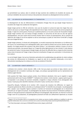 Mission Culture – Acte II Fiche B-5
258
qui permettraient aux auteurs, dans le contexte de large ouverture des conditions de circulation des œuvres, de
continuer à bénéficier des sources de revenus et des protections nécessaires au développement de leurs activités ».
2.2 LES SERVICES DE RÉFÉRENCEMENT ET D’INDEXATION
Le développement de sites de référencement et d’indexation d’images fixes tels que Google Images favorise la
circulation des images mais soulève des interrogations.
Google images permet en effet de rechercher, mais aussi de visualiser et surtout de copier des images fixes sans
visiter le site source sur lequel l’image a été originellement mise en ligne. Comme la plupart des services proposés par
Google, il s’agit d’un service gratuit, financé par la publicité présente sur les autres services de l’écosystème Google.
Google Image constitue ainsi une banque d’images mondiale, en concurrence de fait avec les sites des agences
photographiques, sans pour autant verser de droits d’auteur dans la mesure où techniquement, elle se contente de
référencer des images et non de les exploiter ou de les communiquer au public (cf. fiche B-8 et l’arrêt SAIF c/ Google
de la cour d’appel de Paris).
Google Images présente, à la droite de la photographie, un encadré comprenant des informations sur la référence du
site source, les caractéristiques de la photographie (taille, type et poids du fichier) ainsi qu’une mention type selon
laquelle « les images peuvent être soumises à des droits d'auteur ». Les informations relatives à l’auteur ne sont en
revanche pas précisées, mais peuvent figurer sur l’image elle-même (généralement en bas à droite). Si cette absence
de mention de l’auteur n’est pas propre à Google Images, elle illustre les difficultés liées au respect du droit moral des
auteurs dans le domaine de l’image en ligne et favorise la réutilisation d’images sans autorisation ni rémunération de
leurs auteurs.
Le cas de Google Images n’est qu’une illustration particulière de la problématique plus générale du statut juridique
des services de référencement et d’indexation au regard du droit de la propriété intellectuelle, et du droit à
rémunération revendiqué par les créateurs au titre de ces activités (cf. fiche B-8).
2.3 LA MENTION « DROITS RÉSERVÉS »
L’utilisation de la mention « droits réservés » (DR), si elle n’est pas propre aux services en ligne, devient, avec le
développement de la circulation numérique des images, une pratique quasi-généralisée que les représentants des
créateurs jugent abusive.
Cette question fait l’objet, depuis quelques années, d’une littérature abondante. Ainsi que le rappelle le rapport
parlementaire de M. Jean-François HUMBERT
12
, l’utilisation de la mention « droits réservés », apparue après la guerre,
correspondait à une pratique de provision comptable, enregistrée à chaque utilisation d’une photographie dont
l’auteur n’avait pas pu être identifié et destinée à rémunérer l’auteur une fois celui-ci retrouvé.
Aujourd’hui dévoyée, l’utilisation de la mention « DR » recouvre des situations très différentes. Un rapport de
l’Inspection générale des affaires culturelles sur le photojournalisme
13
en identifie trois principales : les photographies
dites « people » pour lesquelles l’agence souhaite le maintien de l’anonymat (le photographe est ici directement
rémunéré par son agence de presse) ; les photographies des dossiers de presse émanant d’institutions publiques ou
privées et mises gracieusement à disposition des diffuseurs (le photographe, déjà rémunéré, est informé en amont de
l’usage à venir de sa production) ; les photographies provenant de fonds non suffisamment répertoriés ou circulant
12
Rapport n°52 du 20 octobre 2010 sur la proposition de loi relative aux œuvres visuelles orphelines et modifiant le code de la
propriété intellectuelle, fait au nom de la commission de la culture du Sénat (http://www.senat.fr/rap/l10-052/l10-052.html)
13
Voir http://www.dgmic.culture.gouv.fr/IMG/pdf/Photojournaliste_Rapport_definitif.pdf
 