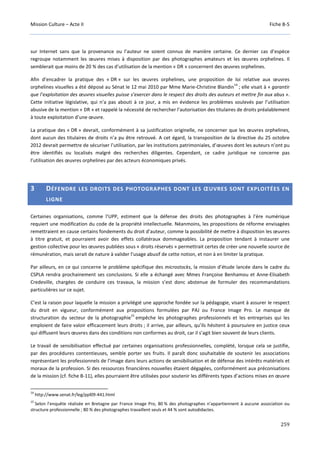 Mission Culture – Acte II Fiche B-5
259
sur Internet sans que la provenance ou l’auteur ne soient connus de manière certaine. Ce dernier cas d’espèce
regroupe notamment les œuvres mises à disposition par des photographes amateurs et les œuvres orphelines. Il
semblerait que moins de 20 % des cas d’utilisation de la mention « DR » concernent des œuvres orphelines.
Afin d’encadrer la pratique des « DR » sur les œuvres orphelines, une proposition de loi relative aux œuvres
orphelines visuelles a été déposé au Sénat le 12 mai 2010 par Mme Marie-Christine Blandin
14
; elle visait à « garantir
que l’exploitation des œuvres visuelles puisse s’exercer dans le respect des droits des auteurs et mettre fin aux abus ».
Cette initiative législative, qui n’a pas abouti à ce jour, a mis en évidence les problèmes soulevés par l’utilisation
abusive de la mention « DR » et rappelé la nécessité de rechercher l’autorisation des titulaires de droits préalablement
à toute exploitation d’une œuvre.
La pratique des « DR » devrait, conformément à sa justification originelle, ne concerner que les œuvres orphelines,
dont aucun des titulaires de droits n’a pu être retrouvé. A cet égard, la transposition de la directive du 25 octobre
2012 devrait permettre de sécuriser l’utilisation, par les institutions patrimoniales, d’œuvres dont les auteurs n’ont pu
être identifiés ou localisés malgré des recherches diligentes. Cependant, ce cadre juridique ne concerne pas
l’utilisation des œuvres orphelines par des acteurs économiques privés.
3 DÉFENDRE LES DROITS DES PHOTOGRAPHES DONT LES ŒUVRES SONT EXPLOITÉES EN
LIGNE
Certaines organisations, comme l’UPP, estiment que la défense des droits des photographes à l’ère numérique
requiert une modification du code de la propriété intellectuelle. Néanmoins, les propositions de réforme envisagées
remettraient en cause certains fondements du droit d’auteur, comme la possibilité de mettre à disposition les œuvres
à titre gratuit, et pourraient avoir des effets collatéraux dommageables. La proposition tendant à instaurer une
gestion collective pour les œuvres publiées sous « droits réservés » permettrait certes de créer une nouvelle source de
rémunération, mais serait de nature à valider l’usage abusif de cette notion, et non à en limiter la pratique.
Par ailleurs, en ce qui concerne le problème spécifique des microstocks, la mission d’étude lancée dans le cadre du
CSPLA rendra prochainement ses conclusions. Si elle a échangé avec Mmes Françoise Benhamou et Anne-Elisabeth
Credeville, chargées de conduire ces travaux, la mission s’est donc abstenue de formuler des recommandations
particulières sur ce sujet.
C’est la raison pour laquelle la mission a privilégié une approche fondée sur la pédagogie, visant à assurer le respect
du droit en vigueur, conformément aux propositions formulées par PAJ ou France Image Pro. Le manque de
structuration du secteur de la photographie
15
empêche les photographes professionnels et les entreprises qui les
emploient de faire valoir efficacement leurs droits ; il arrive, par ailleurs, qu’ils hésitent à poursuivre en justice ceux
qui diffusent leurs œuvres dans des conditions non conformes au droit, car il s’agit bien souvent de leurs clients.
Le travail de sensibilisation effectué par certaines organisations professionnelles, complété, lorsque cela se justifie,
par des procédures contentieuses, semble porter ses fruits. Il paraît donc souhaitable de soutenir les associations
représentant les professionnels de l’image dans leurs actions de sensibilisation et de défense des intérêts matériels et
moraux de la profession. Si des ressources financières nouvelles étaient dégagées, conformément aux préconisations
de la mission (cf. fiche B-11), elles pourraient être utilisées pour soutenir les différents types d’actions mises en œuvre
14
http://www.senat.fr/leg/ppl09-441.html
15
Selon l’enquête réalisée en Bretagne par France Image Pro, 80 % des photographes n’appartiennent à aucune association ou
structure professionnelle ; 80 % des photographes travaillent seuls et 44 % sont autodidactes.
 