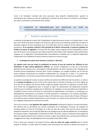 Mission Culture – Acte II Synthèse
19
L’acte II de l’exception culturelle doit donc poursuivre deux objectifs complémentaires : garantir la
rémunération des créateurs au titre de l’exploitation numérique de leurs œuvres, et renforcer la contribution
des acteurs numériques au financement de la création.
1. GARANTIR LA RÉMUNÉRATION DES CRÉATEURS AU TITRE DE
L’EXPLOITATION NUMÉRIQUE DE LEURS ŒUVRES
a. Encadrer le partage de la valeur
La question du partage de la valeur liée à l’exploitation en ligne des œuvres se pose à un double niveau : d’une
part, entre titulaires de droits et éditeurs de services en ligne (services de streaming, plateformes de vidéo à la
demande, magasins de livre numériques, etc.), et, d’autre part, entre les créateurs et leurs éditeurs ou leurs
producteurs. Si ces questions relèvent à titre principal de la liberté contractuelle, la puissance publique est
fondée à en assurer la régulation, d’une part afin de corriger certains rapports de force déséquilibrés, d’autre
part afin d’assurer une transparence qui semble aujourd’hui faire défaut. Cette régulation doit prioritairement
s’appuyer sur la négociation interprofessionnelle, éventuellement complétée par un dispositif indépendant
d’observation et de médiation de nature à éviter au maximum le recours au juge.
• Le partage de la valeur entre contenus et services (cf. fiche B-2)
Les rapports entre ceux qui créent ou produisent les œuvres et ceux qui assurent leur diffusion ou leur
distribution en ligne restent globalement difficiles. Ces tensions s’expliquent à la fois par la diminution
générale des prix unitaires qui a accompagné la dématérialisation des biens culturels et par l’émergence de
nouvelles formes d’exploitation inconnues dans l’univers analogique. Ces modèles d’affaires, qui ne sont pas
encore stabilisés, bouleversent les conditions traditionnelles de « partage de la valeur » et suscitent des
incompréhensions. Les tensions les plus fortes concernent les modèles gratuits financés par la publicité.
La question du partage de la valeur se pose, toutefois, de manière très différente selon les secteurs. Le secteur
de la musique enregistrée, qui est à la fois le plus avancé dans la transition numérique et le moins régulé, est
aussi celui où les rapports sont les plus tendus, malgré les progrès consécutifs à la signature, en janvier 2011,
de la Charte des 13 engagements pour la musique en ligne. Les représentants des plateformes françaises
estiment que les conditions imposées par les détenteurs de catalogues ne leur permettent pas d'atteindre la
rentabilité et encore moins de financer les investissements indispensables à l'innovation, au marketing et au
développement international. Les barrières à l’entrée persistent et conduisent à une situation paradoxale :
tandis que le chiffre d’affaires de la musique en ligne croît fortement, aucun nouvel acteur français n’émerge et
de nombreux acteurs existants disparaissent ou sont menacés. Les risques de concentration de l’offre autour
d’un oligopole majoritairement américain sont réels.
Dans tous les secteurs, une régulation des rapports contractuels contribuerait à garantir une juste valorisation
des contenus tout en permettant aux services numériques de se développer, d’innover, de conquérir de
nouveaux publics en France et à l’étranger, et, in fine, de créer de la valeur. Elle serait de nature à favoriser
l’égalité de traitement, tant du côté des détenteurs de catalogues que du côté des plateformes, et l’émergence
de nouveaux acteurs, indispensable à la diversité de l’offre. Elle serait, surtout, la traduction d’une logique de
filière par laquelle industries de la création et services en ligne reconnaîtraient leur communauté d’intérêts et
s’engageraient en faveur du développement d’un écosystème diversifié et viable.
C’est la raison pour laquelle il est proposé d’inclure, dans les codes des usages sectoriels dont la mission
propose la création, un volet relatif aux relations entre fournisseurs de contenus et éditeurs de services en
 
