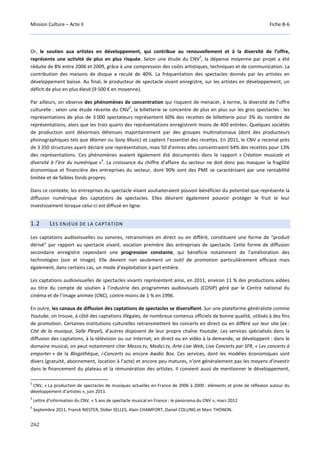 Mission Culture – Acte II Fiche B-6
262
Or, le soutien aux artistes en développement, qui contribue au renouvellement et à la diversité de l’offre,
représente une activité de plus en plus risquée. Selon une étude du CNV
2
, la dépense moyenne par projet a été
réduite de 8% entre 2006 et 2009, grâce à une compression des coûts artistiques, techniques et de communication. La
contribution des maisons de disque a reculé de 40%. La fréquentation des spectacles donnés par les artistes en
développement baisse. Au final, le producteur de spectacle vivant enregistre, sur les artistes en développement, un
déficit de plus en plus élevé (9 500 € en moyenne).
Par ailleurs, on observe des phénomènes de concentration qui risquent de menacer, à terme, la diversité de l’offre
culturelle : selon une étude récente du CNV
3
, la billetterie se concentre de plus en plus sur les gros spectacles : les
représentations de plus de 3 000 spectateurs représentent 60% des recettes de billetterie pour 3% du nombre de
représentations, alors que les trois quarts des représentations enregistrent moins de 400 entrées. Quelques sociétés
de production sont désormais détenues majoritairement par des groupes multinationaux (dont des producteurs
phonographiques tels que Warner ou Sony Music) et captent l’essentiel des recettes. En 2011, le CNV a recensé près
de 3 350 structures ayant déclaré une représentation, mais 50 d’entres elles concentraient 64% des recettes pour 13%
des représentations. Ces phénomènes avaient également été documentés dans le rapport « Création musicale et
diversité à l’ère du numérique »
4
. La croissance du chiffre d’affaire du secteur ne doit donc pas masquer la fragilité
économique et financière des entreprises du secteur, dont 90% sont des PME se caractérisant par une rentabilité
limitée et de faibles fonds propres.
Dans ce contexte, les entreprises du spectacle vivant souhaiteraient pouvoir bénéficier du potentiel que représente la
diffusion numérique des captations de spectacles. Elles désirent également pouvoir protéger le fruit le leur
investissement lorsque celui-ci est diffusé en ligne.
1.2 LES ENJEUX DE LA CAPTATION
Les captations audiovisuelles ou sonores, retransmises en direct ou en différé, constituent une forme de "produit
dérivé" par rapport au spectacle vivant, vocation première des entreprises de spectacle. Cette forme de diffusion
secondaire enregistre cependant une progression constante, qui bénéficie notamment de l'amélioration des
technologies (son et image). Elle devient non seulement un outil de promotion particulièrement efficace mais
également, dans certains cas, un mode d’exploitation à part entière.
Les captations audiovisuelles de spectacles vivants représentent ainsi, en 2011, environ 11 % des productions aidées
au titre du compte de soutien à l’industrie des programmes audiovisuels (COSIP) géré par le Centre national du
cinéma et de l’image animée (CNC), contre moins de 1 % en 1996.
En outre, les canaux de diffusion des captations de spectacles se diversifient. Sur une plateforme généraliste comme
Youtube, on trouve, à côté des captations illégales, de nombreux contenus officiels de bonne qualité, utilisés à des fins
de promotion. Certaines institutions culturelles retransmettent les concerts en direct ou en différé sur leur site (ex :
Cité de la musique, Salle Pleyel), d’autres disposent de leur propre chaîne Youtube. Les services spécialisés dans la
diffusion des captations, à la télévision ou sur Internet, en direct ou en vidéo à la demande, se développent : dans le
domaine musical, on peut notamment citer Mezzo.tv, Medici.tv, Arte Live Web, Live Concerts par SFR, « Les concerts à
emporter » de la Blogothèque, i-Concerts ou encore Awdio Box. Ces services, dont les modèles économiques sont
divers (gratuité, abonnement, location à l’acte) et encore peu matures, n'ont généralement pas les moyens d'investir
dans le financement du plateau et la rémunération des artistes. Il convient aussi de mentionner le développement,
2
CNV, « La production de spectacles de musiques actuelles en France de 2006 à 2009 : éléments et piste de réflexion autour du
développement d’artistes », juin 2011.
3
Lettre d’information du CNV, « 5 ans de spectacle musical en France : le panorama du CNV », mars 2012
4
Septembre 2011, Franck RIESTER, Didier SELLES, Alain CHAMFORT, Daniel COLLING et Marc THONON.
 