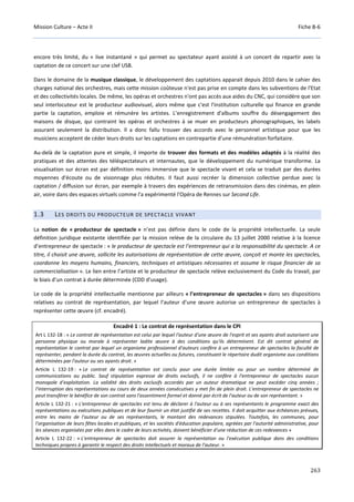 Mission Culture – Acte II Fiche B-6
263
encore très limité, du « live instantané » qui permet au spectateur ayant assisté à un concert de repartir avec la
captation de ce concert sur une clef USB.
Dans le domaine de la musique classique, le développement des captations apparait depuis 2010 dans le cahier des
charges national des orchestres, mais cette mission coûteuse n'est pas prise en compte dans les subventions de l'Etat
et des collectivités locales. De même, les opéras et orchestres n'ont pas accès aux aides du CNC, qui considère que son
seul interlocuteur est le producteur audiovisuel, alors même que c'est l'institution culturelle qui finance en grande
partie la captation, emploie et rémunère les artistes. L’enregistrement d'albums souffre du désengagement des
maisons de disque, qui contraint les opéras et orchestres à se muer en producteurs phonographiques, les labels
assurant seulement la distribution. Il a donc fallu trouver des accords avec le personnel artistique pour que les
musiciens acceptent de céder leurs droits sur les captations en contrepartie d’une rémunération forfaitaire.
Au-delà de la captation pure et simple, il importe de trouver des formats et des modèles adaptés à la réalité des
pratiques et des attentes des téléspectateurs et internautes, que le développement du numérique transforme. La
visualisation sur écran est par définition moins immersive que le spectacle vivant et cela se traduit par des durées
moyennes d'écoute ou de visionnage plus réduites. Il faut aussi recréer la dimension collective perdue avec la
captation / diffusion sur écran, par exemple à travers des expériences de retransmission dans des cinémas, en plein
air, voire dans des espaces virtuels comme l'a expérimenté l'Opéra de Rennes sur Second Life.
1.3 LES DROITS DU PRODUCTEUR DE SPECTACLE VIVANT
La notion de « producteur de spectacle » n’est pas définie dans le code de la propriété intellectuelle. La seule
définition juridique existante identifiée par la mission relève de la circulaire du 13 juillet 2000 relative à la licence
d’entrepreneur de spectacle : « le producteur de spectacle est l’entrepreneur qui a la responsabilité du spectacle. A ce
titre, il choisit une œuvre, sollicite les autorisations de représentation de cette œuvre, conçoit et monte les spectacles,
coordonne les moyens humains, financiers, techniques et artistiques nécessaires et assume le risque financier de sa
commercialisation ». Le lien entre l’artiste et le producteur de spectacle relève exclusivement du Code du travail, par
le biais d’un contrat à durée déterminée (CDD d’usage).
Le code de la propriété intellectuelle mentionne par ailleurs « l’entrepreneur de spectacles » dans ses dispositions
relatives au contrat de représentation, par lequel l’auteur d’une œuvre autorise un entrepreneur de spectacles à
représenter cette œuvre (cf. encadré).
Encadré 1 : Le contrat de représentation dans le CPI
Art L 132-18 : « Le contrat de représentation est celui par lequel l'auteur d'une œuvre de l'esprit et ses ayants droit autorisent une
personne physique ou morale à représenter ladite œuvre à des conditions qu'ils déterminent. Est dit contrat général de
représentation le contrat par lequel un organisme professionnel d'auteurs confère à un entrepreneur de spectacles la faculté de
représenter, pendant la durée du contrat, les œuvres actuelles ou futures, constituant le répertoire dudit organisme aux conditions
déterminées par l'auteur ou ses ayants droit. »
Article L 132-19 : « Le contrat de représentation est conclu pour une durée limitée ou pour un nombre déterminé de
communications au public. Sauf stipulation expresse de droits exclusifs, il ne confère à l'entrepreneur de spectacles aucun
monopole d'exploitation. La validité des droits exclusifs accordés par un auteur dramatique ne peut excéder cinq années ;
l'interruption des représentations au cours de deux années consécutives y met fin de plein droit. L'entrepreneur de spectacles ne
peut transférer le bénéfice de son contrat sans l'assentiment formel et donné par écrit de l'auteur ou de son représentant. »
Article L 132-21 : « L'entrepreneur de spectacles est tenu de déclarer à l'auteur ou à ses représentants le programme exact des
représentations ou exécutions publiques et de leur fournir un état justifié de ses recettes. Il doit acquitter aux échéances prévues,
entre les mains de l'auteur ou de ses représentants, le montant des redevances stipulées. Toutefois, les communes, pour
l'organisation de leurs fêtes locales et publiques, et les sociétés d'éducation populaire, agréées par l'autorité administrative, pour
les séances organisées par elles dans le cadre de leurs activités, doivent bénéficier d'une réduction de ces redevances »
Article L 132-22 : « L'entrepreneur de spectacles doit assurer la représentation ou l'exécution publique dans des conditions
techniques propres à garantir le respect des droits intellectuels et moraux de l'auteur. »
 