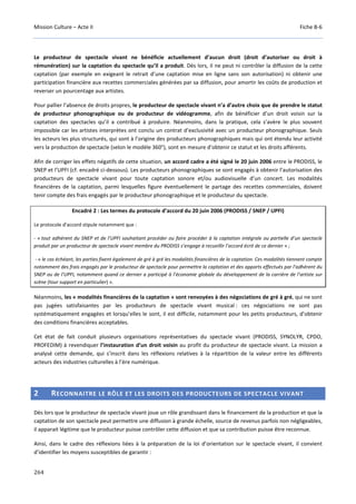Mission Culture – Acte II Fiche B-6
264
Le producteur de spectacle vivant ne bénéficie actuellement d’aucun droit (droit d’autoriser ou droit à
rémunération) sur la captation du spectacle qu’il a produit. Dès lors, il ne peut ni contrôler la diffusion de la cette
captation (par exemple en exigeant le retrait d’une captation mise en ligne sans son autorisation) ni obtenir une
participation financière aux recettes commerciales générées par sa diffusion, pour amortir les coûts de production et
reverser un pourcentage aux artistes.
Pour pallier l’absence de droits propres, le producteur de spectacle vivant n’a d’autre choix que de prendre le statut
de producteur phonographique ou de producteur de vidéogramme, afin de bénéficier d’un droit voisin sur la
captation des spectacles qu’il a contribué à produire. Néanmoins, dans la pratique, cela s’avère le plus souvent
impossible car les artistes interprètes ont conclu un contrat d’exclusivité avec un producteur phonographique. Seuls
les acteurs les plus structurés, qui sont à l’origine des producteurs phonographiques mais qui ont étendu leur activité
vers la production de spectacle (selon le modèle 360°), sont en mesure d’obtenir ce statut et les droits afférents.
Afin de corriger les effets négatifs de cette situation, un accord cadre a été signé le 20 juin 2006 entre le PRODISS, le
SNEP et l’UPFI (cf. encadré ci-dessous). Les producteurs phonographiques se sont engagés à obtenir l’autorisation des
producteurs de spectacle vivant pour toute captation sonore et/ou audiovisuelle d’un concert. Les modalités
financières de la captation, parmi lesquelles figure éventuellement le partage des recettes commerciales, doivent
tenir compte des frais engagés par le producteur phonographique et le producteur du spectacle.
Encadré 2 : Les termes du protocole d’accord du 20 juin 2006 (PRODISS / SNEP / UPFI)
Le protocole d’accord stipule notamment que :
- « tout adhérent du SNEP et de l’UPFI souhaitant procéder ou faire procéder à la captation intégrale ou partielle d’un spectacle
produit par un producteur de spectacle vivant membre du PRODISS s’engage à recueillir l’accord écrit de ce dernier » ;
- « le cas échéant, les parties fixent également de gré à gré les modalités financières de la captation. Ces modalités tiennent compte
notamment des frais engagés par le producteur de spectacle pour permettre la captation et des apports effectués par l’adhérent du
SNEP ou de l’UPFI, notamment quand ce dernier a participé à l’économie globale du développement de la carrière de l’artiste sur
scène (tour support en particulier) ».
Néanmoins, les « modalités financières de la captation » sont renvoyées à des négociations de gré à gré, qui ne sont
pas jugées satisfaisantes par les producteurs de spectacle vivant musical : ces négociations ne sont pas
systématiquement engagées et lorsqu’elles le sont, il est difficile, notamment pour les petits producteurs, d’obtenir
des conditions financières acceptables.
Cet état de fait conduit plusieurs organisations représentatives du spectacle vivant (PRODISS, SYNOLYR, CPDO,
PROFEDIM) à revendiquer l’instauration d’un droit voisin au profit du producteur de spectacle vivant. La mission a
analysé cette demande, qui s’inscrit dans les réflexions relatives à la répartition de la valeur entre les différents
acteurs des industries culturelles à l’ère numérique.
2 RECONNAITRE LE RÔLE ET LES DROITS DES PRODUCTEURS DE SPECTACLE VIVANT
Dès lors que le producteur de spectacle vivant joue un rôle grandissant dans le financement de la production et que la
captation de son spectacle peut permettre une diffusion à grande échelle, source de revenus parfois non négligeables,
il apparait légitime que le producteur puisse contrôler cette diffusion et que sa contribution puisse être reconnue.
Ainsi, dans le cadre des réflexions liées à la préparation de la loi d’orientation sur le spectacle vivant, il convient
d’identifier les moyens susceptibles de garantir :
 