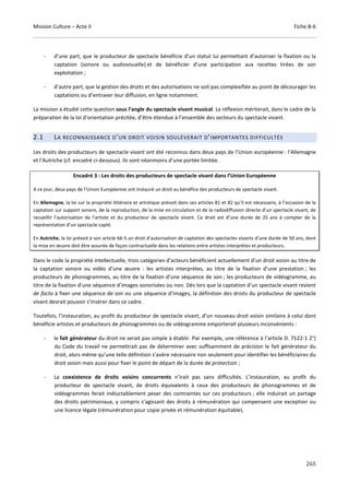Mission Culture – Acte II Fiche B-6
265
- d’une part, que le producteur de spectacle bénéficie d’un statut lui permettant d’autoriser la fixation ou la
captation (sonore ou audiovisuelle) et de bénéficier d’une participation aux recettes tirées de son
exploitation ;
- d’autre part, que la gestion des droits et des autorisations ne soit pas complexifiée au point de décourager les
captations ou d’entraver leur diffusion, en ligne notamment.
La mission a étudié cette question sous l’angle du spectacle vivant musical. La réflexion mériterait, dans le cadre de la
préparation de la loi d’orientation précitée, d’être étendue à l’ensemble des secteurs du spectacle vivant.
2.1 LA RECONNAISSANCE D’UN DROIT VOISIN SOULÈVERAIT D’IMPORTANTES DIFFICULTÉS
Les droits des producteurs de spectacle vivant ont été reconnus dans deux pays de l’Union européenne : l’Allemagne
et l’Autriche (cf. encadré ci-dessous). Ils sont néanmoins d’une portée limitée.
Encadré 3 : Les droits des producteurs de spectacle vivant dans l’Union Européenne
A ce jour, deux pays de l’Union Européenne ont instauré un droit au bénéfice des producteurs de spectacle vivant.
En Allemagne, la loi sur la propriété littéraire et artistique prévoit dans ses articles 81 et 82 qu’il est nécessaire, à l’occasion de la
captation sur support sonore, de la reproduction, de la mise en circulation et de la radiodiffusion directe d’un spectacle vivant, de
recueillir l’autorisation de l’artiste et du producteur de spectacle vivant. Ce droit est d’une durée de 25 ans à compter de la
représentation d’un spectacle capté.
En Autriche, la loi prévoit à son article 66-5 un droit d’autorisation de captation des spectacles vivants d’une durée de 50 ans, dont
la mise en œuvre doit être assurée de façon contractuelle dans les relations entre artistes interprètes et producteurs.
Dans le code la propriété intellectuelle, trois catégories d’acteurs bénéficient actuellement d’un droit voisin au titre de
la captation sonore ou vidéo d’une œuvre : les artistes interprètes, au titre de la fixation d’une prestation ; les
producteurs de phonogrammes, au titre de la fixation d’une séquence de son ; les producteurs de vidéogramme, au
titre de la fixation d’une séquence d’images sonorisées ou non. Dès lors que la captation d’un spectacle vivant revient
de facto à fixer une séquence de son ou une séquence d’images, la définition des droits du producteur de spectacle
vivant devrait pouvoir s’insérer dans ce cadre.
Toutefois, l’instauration, au profit du producteur de spectacle vivant, d’un nouveau droit voisin similaire à celui dont
bénéficie artistes et producteurs de phonogrammes ou de vidéogramme emporterait plusieurs inconvénients :
- le fait générateur du droit ne serait pas simple à établir. Par exemple, une référence à l’article D. 7122-1 2°)
du Code du travail ne permettrait pas de déterminer avec suffisamment de précision le fait générateur du
droit, alors même qu’une telle définition s’avère nécessaire non seulement pour identifier les bénéficiaires du
droit voisin mais aussi pour fixer le point de départ de la durée de protection ;
- La coexistence de droits voisins concurrents n’irait pas sans difficultés. L’instauration, au profit du
producteur de spectacle vivant, de droits équivalents à ceux des producteurs de phonogrammes et de
vidéogrammes ferait inéluctablement peser des contraintes sur ces producteurs ; elle induirait un partage
des droits patrimoniaux, y compris s’agissant des droits à rémunération qui compensent une exception ou
une licence légale (rémunération pour copie privée et rémunération équitable).
 
