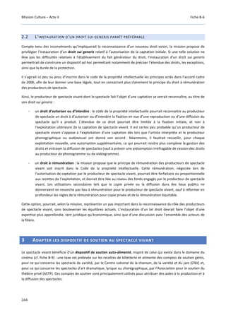 Mission Culture – Acte II Fiche B-6
266
2.2 L’INSTAURATION D’UN DROIT SUI GENERIS PARAÎT PRÉFÉRABLE
Compte tenu des inconvénients qu’impliquerait la reconnaissance d’un nouveau droit voisin, la mission propose de
privilégier l’instauration d’un droit sui generis relatif à l’autorisation de la captation initiale. Si une telle solution ne
lève pas les difficultés relatives à l’établissement du fait générateur du droit, l’instauration d’un droit sui generis
permettrait de construire un dispositif ad hoc permettant notamment de préciser l’étendue des droits, les exceptions,
ainsi que la durée de la protection.
Il s’agirait ici peu ou prou d’inscrire dans le code de la propriété intellectuelle les principes actés dans l’accord cadre
de 2006, afin de leur donner une base légale, tout en consacrant plus clairement le principe du droit à rémunération
des producteurs de spectacle.
Ainsi, le producteur de spectacle vivant dont le spectacle fait l’objet d’une captation se verrait reconnaître, au titre de
son droit sui generis :
- un droit d’autoriser ou d’interdire : le code de la propriété intellectuelle pourrait reconnaitre au producteur
de spectacle un droit à d’autoriser ou d’interdire la fixation en vue d’une reproduction ou d’une diffusion du
spectacle qu’il a produit. L’étendue de ce droit pourrait être limitée à la fixation initiale, et non à
l’exploitation ultérieure de la captation de spectacle vivant. Il est certes peu probable qu’un producteur de
spectacle vivant s’oppose à l’exploitation d’une captation dès lors que l’artiste interprète et le producteur
phonographique ou audiovisuel ont donné son accord . Néanmoins, il faudrait recueillir, pour chaque
exploitation nouvelle, une autorisation supplémentaire, ce qui pourrait rendre plus complexe la gestion des
droits et entraver la diffusion de spectacles (sauf à prévoir une présomption irréfragable de cession des droits
au producteur de phonogramme ou de vidéogramme).
- un droit à rémunération : la mission propose que le principe de rémunération des producteurs de spectacle
vivant soit inscrit dans le Code de la propriété intellectuelle. Cette rémunération, négociée lors de
l’autorisation de captation par le producteur de spectacle vivant, pourrait être forfaitaire ou proportionnelle
aux recettes de l’exploitation, et devrait être liée au niveau des fonds engagés par le producteur de spectacle
vivant. Les utilisations secondaires tels que la copie privée ou la diffusion dans des lieux publics ne
donneraient en revanche pas lieu à rémunération pour le producteur de spectacle vivant, sauf à réformer en
profondeur les règles de la rémunération pour copie privée et de la rémunération équitable.
Cette option, pourrait, selon la mission, représenter un pas important dans la reconnaissance du rôle des producteurs
de spectacle vivant, sans bouleverser les équilibres actuels. L’instauration d’un tel droit devrait faire l’objet d’une
expertise plus approfondie, tant juridique qu’économique, ainsi que d’une discussion avec l’ensemble des acteurs de
la filière.
3 ADAPTER LES DISPOSITIF DE SOUTIEN AU SPECTACLE VIVANT
Le spectacle vivant bénéficie d’un dispositif de soutien auto-alimenté, inspiré de celui qui existe dans le domaine du
cinéma (cf. fiche B-9) : une taxe est prélevée sur les recettes de billetterie et alimente des comptes de soutien gérés,
pour ce qui concerne les spectacle de variété, par le Centre national de la chanson, de la variété et du jazz (CNV) et,
pour ce qui concerne les spectacles d’art dramatique, lyrique ou chorégraphique, par l’Association pour le soutien du
théâtre privé (ASTP). Ces comptes de soutien sont principalement utilisés pour attribuer des aides à la production et à
la diffusion des spectacles.
 