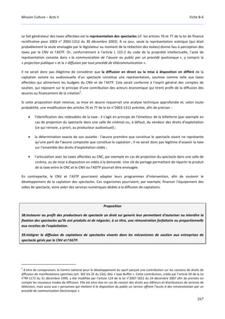 Mission Culture – Acte II Fiche B-6
267
Le fait générateur des taxes affectées est la représentation des spectacles (cf. les articles 76 et 77 de la loi de finance
rectificative pour 2003 n° 2003-1312 du 30 décembre 2003). A ce jour, seule la représentation scénique (qui était
probablement la seule envisagée par le législateur au moment de la rédaction des textes) donne lieu à perception des
taxes par le CNV et l’ASTP. Or, conformément à l’article L 122-2 du code de la propriété intellectuelle, l’acte de
représentation consiste dans « la communication de l’œuvre au public par un procédé quelconque », y compris la
« projection publique » et la « diffusion par tout procédé de télécommunication ».
Il ne serait donc pas illégitime de considérer que la diffusion en direct ou la mise à disposition en différé de la
captation sonore ou audiovisuelle d’un spectacle constitue une représentation, soumise comme telle aux taxes
affectées qui alimentent les budgets du CNV et de l’ASTP. Cela serait conforme à l’esprit général des comptes de
soutien, qui reposent sur le principe d’une contribution des acteurs économique qui tirent profit de la diffusion des
œuvres au financement de la création
5
.
Si cette proposition était retenue, sa mise en œuvre requerrait une analyse technique approfondie et, selon toute
probabilité, une modification des articles 76 et 77 de la loi n°2003-1312 précitée, afin de préciser :
• l’identification des redevables de la taxe : il s’agit en principe de l’émetteur de la billetterie (par exemple en
cas de projection du spectacle dans une salle de cinéma) ou, à défaut, du vendeur des droits d’exploitation
(ce qui renvoie, a priori, au producteur audiovisuel) ;
• la détermination exacte de son assiette : l’œuvre première que constitue le spectacle vivant ne représente
qu’une parti de l’œuvre composite que constitue la captation ; il ne serait donc pas légitime d’asseoir la taxe
sur l’ensemble des droits d’exploitation cédés ;
• l’articulation avec les taxes affectées au CNC, par exemple en cas de projection du spectacle dans une salle de
cinéma, ou de mise à disposition en vidéo à la demande. Une clé de partage permettant de répartir le produit
de la taxe entre le CNC et le CNV ou l’ADTP pourrait être envisagée.
En contrepartie, le CNV et l’ASTP pourraient adapter leurs programmes d’intervention, afin de soutenir le
développement de la captation des spectacles. Ces organismes pourraient, par exemple, financer l’équipement des
salles de spectacle, voire aider des services numériques dédiés à la diffusion de captations.
Proposition
38.Instaurer au profit des producteurs de spectacle un droit sui generis leur permettant d’autoriser ou interdire la
fixation des spectacles qu’ils ont produits et de négocier, à ce titre, une rémunération forfaitaire ou proportionnelle
aux recettes de l’exploitation.
39.Intégrer la diffusion de captations de spectacles vivants dans les mécanismes de soutien aux entreprises de
spectacle gérés par le CNV et l’ASTP.
5
A titre de comparaison, le Centre national pour le développement du sport perçoit une contribution sur les cessions de droits de
diffusion de manifestations sportives (art. 302 bis ZE du CGI), dite « taxe Buffet ». Cette contribution, créée par l’article 59 de la loi
n°99-1172 du 31 décembre 1999, a été modifiée par l’article 124 de la loi n°2007-1822 du 24 décembre 2007 afin de prendre en
compte les nouveaux modes de diffusion. Elle est ainsi due en cas de cession des droits aux éditeurs et distributeurs de services de
télévision, mais aussi aux « personnes qui mettent à la disposition du public un service offrant l’accès à des retransmission par un
procédé de communication électronique ».
 