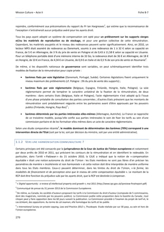 Mission Culture – Acte II Fiche B-7
270
rejoindre, conformément aux préconisations du rapport du Pr Ian Hargreaves
1
, qui estime que la reconnaissance de
l’exception n’entraînerait aucun préjudice avéré pour les ayants droit.
Tous les pays ayant adopté un système de compensation ont opté pour un prélèvement sur les supports vierges
et/ou les matériels de reproduction ou de stockage, et pour une gestion collective de cette rémunération.
Cependant, les matériels assujettis et le niveau des redevances peuvent varier significativement. Ainsi, en 2010, un
lecteur MP3 était exonéré de redevance au Danemark, soumis à une redevance de 1 à 32 € selon sa capacité en
France, de 5 € en Allemagne, de 3 % du prix de vente en Pologne et de 0,43 à 11,58 € selon sa capacité en Lituanie.
Pour un téléphone portable doté d’une mémoire interne de 32 Go, la redevance était de 36 € en Allemagne, de 18 €
en Hongrie, de 10 € en France, de 4,34 € en Lituanie, de 0,9 € en Italie et de 0,5 % de son prix de vente en Roumanie
2
.
De même, si les dispositifs nationaux de gouvernance sont variables, on peut schématiquement identifier trois
modèles de fixation de la rémunération pour copie privée :
• barèmes fixés par voie législative (Danemark, Portugal, Suède). Certaines législations fixent uniquement le
niveau maximum des prélèvements (cf. Pologne : 3% du prix de vente des supports) ;
• barèmes fixés par voie réglementaire (Belgique, Espagne, Finlande, Hongrie, Italie, Pologne). La voie
règlementaire permet de tempérer le caractère unilatéral de la fixation de la rémunération, de deux
manières : dans certains Etats (Belgique, Italie et Pologne), l'acte réglementaire n'est adopté qu'à l'issue
d'une phase préalable de consultation des parties concernées ; d'autres Etats prévoient que les montants de
rémunération sont préalablement négociés entre les partenaires avant d'être approuvés par les pouvoirs
publics (Finlande, Hongrie, Pays-Bas)
3
;
• barèmes déterminés par les parties intéressées elles-mêmes (Allemagne, Autriche). La France se rapproche
de ce troisième modèle, puisqu’elle confie aux parties intéressées le soin de fixer les tarifs au sein d'une
commission paritaire et de les formaliser elles-mêmes dans un acte de caractère règlementaire.
Selon une étude comparative récente
4
, le modèle dominant de détermination des barèmes (70%) correspond à une
intervention directe de l’Etat (soit par la loi, soit par décision du ministre, soit par une entité administrative).
1.1.2 VERS UNE HARMONISATION COMMUNAUTAIRE ?
Certains principes ont été consacrés par la jurisprudence de la Cour de Justice de l’Union européenne et notamment
par deux arrêts de 2010 et 2011, qui précisent les contours de la rémunération et en identifient le redevable. En
particulier, dans l’arrêt « Padawan » du 21 octobre 2010, la CJUE a indiqué que la notion de « compensation
équitable » était une notion autonome du droit de l’Union : les Etats membres ne sont pas libres d’en préciser les
paramètres de manière « incohérente et non harmonisée » et cette notion doit être interprétée de manière uniforme
dans tous les Etats membres. Ceux-ci peuvent déterminer, dans les limites du droit de l’Union, « la forme, les
modalités de financement et de perception ainsi que le niveau de cette compensation équitable ». Le montant de la
RCP doit être fonction du préjudice subi par les ayants droit, que la RCP est destinée à compenser.
1
« Digital opportunity : a review of intellectual property and growth », mai 2011 (http://www.ipo.gov.uk/ipreview-finalreport.pdf)
2
Communiqué de presse du 31 janvier 2013 de la Commission Européenne.
3
De même, au Canada, les sociétés d'auteurs proposent les tarifs à la Commission du droit d'auteur (composée de 5 commissaires,
dont des magistrats, nommés par les pouvoirs publics). La Commission publie cette proposition dans la Gazette du Canada ; tout
citoyen peut y faire opposition dans les 60 jours suivant la publication. La Commission procède à l’examen du projet de tarif et, le
cas échéant, des oppositions. Au terme de cet examen, elle homologue les tarifs et les publie.
4
« International Survey on private copying, Law and Practice 2012 », Thuiskopie. Etude réalisée par sur 30 pays, au sein et hors de
l’Union européenne.
 