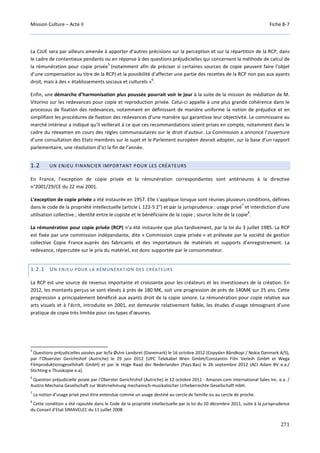 Mission Culture – Acte II Fiche B-7
271
La CJUE sera par ailleurs amenée à apporter d’autres précisions sur la perception et sur la répartition de la RCP, dans
le cadre de contentieux pendants ou en réponse à des questions préjudicielles qui concernent la méthode de calcul de
la rémunération pour copie privée
5
(notamment afin de préciser si certaines sources de copie peuvent faire l’objet
d’une compensation au titre de la RCP) et la possibilité d’affecter une partie des recettes de la RCP non pas aux ayants
droit, mais à des « établissements sociaux et culturels »
6
.
Enfin, une démarche d’harmonisation plus poussée pourrait voir le jour à la suite de la mission de médiation de M.
Vitorino sur les redevances pour copie et reproduction privée. Celui-ci appelle à une plus grande cohérence dans le
processus de fixation des redevances, notamment en définissant de manière uniforme la notion de préjudice et en
simplifiant les procédures de fixation des redevances d’une manière qui garantisse leur objectivité. Le commissaire au
marché intérieur a indiqué qu’il veillerait à ce que ces recommandations soient prises en compte, notamment dans le
cadre du réexamen en cours des règles communautaires sur le droit d’auteur. La Commission a annoncé l’ouverture
d’une consultation des Etats membres sur le sujet et le Parlement européen devrait adopter, sur la base d’un rapport
parlementaire, une résolution d’ici la fin de l’année.
1.2 UN ENJEU FINANCIER IMPORTANT POUR LES CRÉATEURS
En France, l’exception de copie privée et la rémunération correspondantes sont antérieures à la directive
n°2001/29/CE du 22 mai 2001.
L’exception de copie privée a été instaurée en 1957. Elle s’applique lorsque sont réunies plusieurs conditions, définies
dans le code de la propriété intellectuelle (article L 122-5 2°) et par la jurisprudence : usage privé
7
et interdiction d’une
utilisation collective ; identité entre le copiste et le bénéficiaire de la copie ; source licite de la copie
8
.
La rémunération pour copie privée (RCP) n’a été instaurée que plus tardivement, par la loi du 3 juillet 1985. La RCP
est fixée par une commission indépendante, dite « Commission copie privée » et prélevée par la société de gestion
collective Copie France auprès des fabricants et des importateurs de matériels et supports d’enregistrement. La
redevance, répercutée sur le prix du matériel, est donc supportée par le consommateur.
1.2.1 UN ENJEU POUR LA RÉMUNÉRATION DES CRÉATEURS
La RCP est une source de revenus importante et croissante pour les créateurs et les investisseurs de la création. En
2012, les montants perçus se sont élevés à près de 180 M€, soit une progression de près de 140M€ sur 25 ans. Cette
progression a principalement bénéficié aux ayants droit de la copie sonore. La rémunération pour copie relative aux
arts visuels et à l’écrit, introduite en 2001, est demeurée relativement faible, les études d’usage témoignant d’une
pratique de copie très limitée pour ces types d’œuvres.
5
Questions préjudicielles posées par le/la Østre Landsret (Danemark) le 16 octobre 2012 (Copydan Båndkopi / Nokia Danmark A/S),
par l’Obserster Gerichtshof (Autriche) le 29 juin 2012 (UPC Telekabel Wien GmbH/Constantin Film Verleih GmbH et Wega
Filmproduktionsgesellshaft GmbH) et par le Hoge Raad der Nederlanden (Pays-Bas) le 26 septembre 2012 (ACI Adam BV e.a./
Stichting e Thuiskopie e.a).
6
Question préjudicielle posée par l'Oberster Gerichtshof (Autriche) le 12 octobre 2011 - Amazon.com International Sales Inc. e.a. /
Austro-Mechana Gesellschaft zur Wahrnehmung mechanisch-musikalischer Urheberrechte Gesellschaft mbH.
7
La notion d’usage privé peut être entendue comme un usage destiné au cercle de famille ou au cercle de proche.
8
Cette condition a été rajoutée dans le Code de la propriété intellectuelle par la loi du 20 décembre 2011, suite à la jurisprudence
du Conseil d’Etat SIMAVELEC du 11 juillet 2008.
 