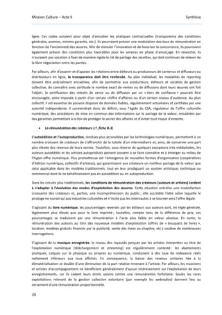 Mission Culture – Acte II Synthèse
20
ligne. Ces codes auraient pour objet d’encadrer les pratiques contractuelles (transparence des conditions
générales, avances, minima garantis, etc.). Ils pourraient prévoir une modulation des taux de rémunération en
fonction de l’ancienneté des œuvres. Afin de stimuler l’innovation et de favoriser la concurrence, ils pourraient
également prévoir des conditions plus favorables pour les services en phase d’amorçage. En revanche, ils
n’auraient pas vocation à fixer de manière rigide la clé de partage des recettes, qui doit continuer de relever de
la libre négociation entre les parties.
Par ailleurs, afin d’assainir et d’apaiser les relations entre éditeurs ou producteurs de contenus et diffuseurs ou
distributeurs en ligne, la transparence doit être renforcée. Au plan individuel, les modalités de reporting
doivent être précisément encadrées, afin de permettre aux producteurs, éditeurs et sociétés de gestion
collective, de connaître avec certitude le nombre exact de ventes ou de diffusions dont leurs œuvres ont fait
l’objet ; la certification des relevés de vente ou de diffusion par un « tiers de confiance » pourrait être
encouragée, voire imposée à partir d’un certain chiffre d’affaires ou d’un certain niveau d’audience. Au plan
collectif, il est essentiel de pouvoir disposer de données fiables, régulièrement actualisées et certifiées par une
autorité indépendante. Il conviendrait donc de définir, sous l’égide du CSA, régulateur de l’offre culturelle
numérique, des procédures de mise en commun des informations sur le partage de la valeur, encadrées par
des garanties permettant à la fois de protéger le secret des affaires et d’éviter tout risque d’entente.
• La rémunération des créateurs (cf. fiche B-3)
L’autoédition et l’autoproduction, rendues plus accessibles par les technologies numériques, permettent à un
nombre croissant de créateurs de s’affranchir de la tutelle d’un intermédiaire et, ainsi, de conserver une part
plus élevée des revenus de leurs ventes. Toutefois, sous réserve de quelques exceptions très médiatisées, les
auteurs autoédités et les artistes autoproduits peinent souvent à se faire connaître et à émerger au milieu de
l’hyper-offre numérique. Plus prometteuse est l’émergence de nouvelles formes d’organisation (coopératives
d’édition numérique, collectifs d’artistes), qui garantissent aux créateurs un meilleur partage de la valeur que
celui applicable dans les modèles traditionnels, tout en leur prodiguant un soutien artistique, technique ou
commercial dont ils ne bénéficieraient pas en autoédition ou en autoproduction.
Dans les circuits plus traditionnels, les conditions de rémunération des créateurs (auteurs et artistes) tardent
à s’adapter à l’évolution des modes d’exploitation des œuvres. Cette situation entraîne une insatisfaction
croissante des créateurs et, parfois, une incompréhension du public ; elle accrédite l’idée selon laquelle le
piratage ne nuirait qu’aux industries culturelles et n’incite pas les internautes à se tourner vers l’offre légale.
S’agissant du livre numérique, les pourcentages reversés par les éditeurs aux auteurs sont, en règle générale,
légèrement plus élevés que pour le livre imprimé ; toutefois, compte tenu de la différence de prix, ces
pourcentages se traduisent par une rémunération à l’acte plus faible en valeur absolue. En outre, la
rémunération des auteurs au titre des nouveaux modèles d’exploitation (offres de « bouquets de livres »,
location, modèles gratuits financés par la publicité, vente des livres au chapitre, etc.) soulève de nombreuses
interrogations.
S’agissant de la musique enregistrée, le niveau des royautés perçues par les artistes interprètes au titre de
l’exploitation numérique (téléchargement et streaming) est régulièrement contesté : les abattements
pratiqués, calqués sur le physique ou propres au numérique, conduisent à des taux de redevance réels
nettement inférieurs aux taux affichés. En conséquence, la baisse des revenus unitaires liée à la
dématérialisation se double d’une diminution de la part relative revenant à l’artiste. Par ailleurs, les musiciens
et artistes d'accompagnement ne bénéficient généralement d'aucun intéressement sur l’exploitation de leurs
enregistrements, car ils cèdent leurs droits voisins contre une rémunération forfaitaire. Seules les rares
exploitations relevant de la gestion collective volontaire (par exemple les webradios) donnent lieu au
versement d’une rémunération proportionnelle.
 