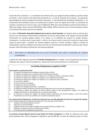 Mission Culture – Acte II Fiche B-7
275
R 321-8 du CPI et comporter « 1. La ventilation des montants versés, par catégorie d'actions définies au premier alinéa
de l'article L. 321-9, assortie d'une information particulière sur : le coût de la gestion de ces actions ; les organismes
ayant bénéficié de concours pendant trois années consécutives ; 2. Une description des procédures d'attribution ; 3. Un
commentaire des orientations suivies en la matière par la société ». Dans son rapport de mai 2011, la commission de
contrôle a constaté que la mise en œuvre, par les différentes SPRD, des recommandations qu’elle avait formulées en
2008, était inégale. Seules certaines SPRD (SCAD, SCAM, ADAMI, SCPP) ont donné suite à la recommandation relative
à la ventilation des actions entre les trois objectifs.
Par ailleurs, l’information disponible publiquement est pour le moins laconique. Les rapports remis au ministre de la
culture et aux commissions parlementaires compétentes ne sont pas rendus publics. Si les rapports annuels des SPRD
mentionnent les montants globaux alloués à ces actions, ils ne détaillent pas toujours les projets financés.
L’association « La culture avec la copie privée » a créé un site Internet visant à mieux faire connaitre la copie privée
auprès du grand public : il présente les montants globaux consacrés à l’action artistique, indique le nombre de
manifestations soutenues (5 000 par an) et donne une liste non exhaustive des manifestations soutenues dans chaque
domaine. Cette information est bienvenue mais demeure générale.
1.3 UN NIVEAU DE RÉMUNÉRATION PLUS ÉLEVÉ EN FRANCE QUE DANS LA MOYENNE DE L’UNION
EUROPÉENNE
L’assiette de la RCP regroupe aujourd’hui 12 familles d’équipements (cf. encadré). Tous les équipements permettant
d’effectuer des copies ne sont pas assujettis (ex : disques durs internes des ordinateurs, consoles de jeu).
Les familles d’équipements assujetties à la RCP
Sont assujettis au paiement de la RCP :
les supports d’enregistrement analogiques (cassette audio et vidéo) ;
les supports d’enregistrement numériques (CD R et RW data par exemple) ;
les mémoires et disques durs intégrés à un téléviseur, un enregistreur vidéo ou un décodeur TV/box ;
les mémoires et disques durs intégrés à un baladeur ou à un appareil de salon MP3 ;
les mémoires et disques durs intégrés à un baladeur où à un appareil de salon audio/vidéo ;
les clés USB non dédiées ;
les cartes mémoires non dédiées ;
les disques durs externes standards ;
les supports de stockage externes dits « multimédia » ;
les téléphones mobiles permettant d’écouter des phonogrammes ou de visionner des vidéogrammes ;
les mémoires et disques durs dédiés à la lecture d’œuvres fixées sur des phonogrammes intégrés à un système de
navigation (GPS) et/ou un autoradio destinés à un véhicule automobile.
les mémoires et disques durs intégrés aux tablettes tactiles multimédias avec fonction baladeur, munies d’un système
d’exploitation pour terminaux mobiles ou d’un système d’exploitation propre.
Pour chaque famille d’équipements, un barème est déterminé avec une grille applicable en fonction de la capacité de stockage ;
le taux de RCP par gigaoctet est généralement dégressif. A titre d’exemple, la RCP s’élève à :
1,29€ pour une cassette vidéo de 3 heures ;
0,35 € pour un CD-R de 700 Mo ;
0,20€ par Go pour les clés USB non dédiées d’une capacité inférieure ou égale à 2 Go :
8,40€ pour un disque dur externe standard jusqu’à 120 Go ;
0,7 € par Go pour les smartphones, jusqu’à 8 Go.
Les barèmes français figurent parmi les plus élevés de l’Union européenne. En 2010, les redevances pour copie
privée prélevées dans l’Union Européenne s’élevaient à près de 600 M€. Le niveau de redevance perçu en France
 
