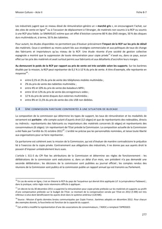 Mission Culture – Acte II Fiche B-7
277
Les industriels jugent que ce niveau élevé de rémunération génère un « marché gris », en encourageant l’achat, sur
des sites de vente en ligne
16
ou à l’occasion de déplacement à l’étranger, de matériels non soumis à la RCP ou soumis
à une RCP plus faible. Le SIMAVELEC estime que cet effet d’éviction concerne 80 % des DVD vierges, 50 % des disques
durs multimédia et, à terme, 50 % des tablettes.
Pour autant, les études disponibles ne permettent pas d’évaluer précisément l’impact de la RCP sur les prix de détail
des matériels. Ceux-ci semblent au moins autant liés aux stratégies commerciales et aux politiques de taux de change
des fabricants et importateurs qu’au niveau de la RCP. Une étude récente d’une société de gestion collective
espagnole a montré que la suppression de toute rémunération pour copie privée
17
n’avait eu, dans ce pays, aucun
effet sur les prix des matériels et avait surtout permis aux fabricants et aux détaillants d’accroître leurs marges.
Au demeurant le poids de la RCP par rapport au prix de vente est très variable selon les supports. Sur les barèmes
étudiés par la mission, la RCP peut représenter de 0,1 % à 12 % du prix de vente. A titre d’exemple, elle représente en
moyenne
18
:
• entre 0,1% et 2% du prix de vente des téléphones mobiles multimédia ;
• 2% du prix de vente des tablettes multimédia ;
• entre 4% et 10% du prix de vente des baladeurs MP4 ;
• entre 10 et 12% du prix de vente des enregistreurs vidéo ;
• 12 % du prix de vente disques durs externes multimédia ;
• entre 8% et 11,5% du prix de vente des clés USB non dédiées.
1.4 UNE COMMISSION PARITAIRE CONFRONTÉE À UNE SITUATION DE BLOCAGE
La composition de la commission qui détermine les types de support, les taux de rémunération et les modalités de
versement est paritaire : elle compte autant d’ayants droit (12 sièges) et que de représentants des redevables, directs
ou indirects : représentants des fabricants ou importateurs des matériels concernés (6 sièges) et représentants des
consommateurs (6 sièges). Un représentant de l’Etat préside la Commission. La composition actuelle de la Commission
a été fixée par l’arrêté du 31 octobre 2012
19
. L’arrêté ne précise pas les personnalités nommées, et laisse toute liberté
aux organisations pour se faire représenter.
Ce paritarisme est cohérent avec la mission de la Commission, qui est d’évaluer de manière contradictoire le préjudice
lié à l’exercice de la copie privée. Contrairement aux allégations des industriels, il ne donne pas aux ayants droit le
pouvoir d’imposer unilatéralement leurs vues.
L’article L 311-5 du CPI fixe les attributions de la Commission et détermine ses règles de fonctionnement : les
délibérations de la commission sont exécutoires si, dans un délai d'un mois, son président n'a pas demandé une
seconde délibération ; les décisions de la commission sont publiées au journal officiel ; les comptes rendus des
réunions de la Commission sont publics et la commission publie un rapport annuel qui est transmis au Parlement.
16
En cas de vente en ligne, c’est en théorie la RCP du pays de l’acquéreur qui devrait être appliquée (cf. la jurisprudence Padawan) ;
dans la pratique, cette règle reste néanmoins difficile à appliquer.
17
Un décret-loi du 30 décembre 2011 a supprimé la rémunération pour copie privée prélevée sur les matériels et supports au profit
d’une compensation prélevée sur le budget de l’Etat. Le montant de la compensation versée par l’Etat en 2012 (5 M€) est très
inférieur à celui dont bénéficiaient les ayants droit dans le système antérieur (120 M€).
18
Source : Mission d’après données brutes communiquées par Copie France ; barèmes adoptés en décembre 2012. Pour chacun
des exemples donnés, la fourchette est fonction de la capacité du support.
19
Cet arrêté a modifié la représentation d’une des associations de consommateurs ; l’ADEIC a remplacé l’APROGED.
 