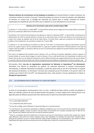 Mission Culture – Acte II Fiche B-7
278
Plusieurs décisions de la Commission ont été attaquées et annulées par le Conseil d’Etat (cf. encadré ci-dessous). Ces
contentieux mettent en lumière, d’une part, l’insécurité juridique qui entoure le calcul du préjudice, dont dépendent
les barèmes, et, d’autre part, la stratégie des industriels qui, partout dans le monde, contestent de manière
systématique les modalités de calcul de la RCP, tout en adhérant au moins officiellement à son principe.
Décisions de la Commission copie privée annulées depuis 2008
La décision n° 7 a été annulée le 11 juillet 2008
20
: le Conseil d’Etat a précise que les usages aux fins de copies illicites ne pouvaient
être pris en compte pour déterminer le montant de la RCP.
Les décisions n°8, 9 et 10 ont été annulées par trois décisions en date du 17 décembre 2010
21
: le Conseil d’Etat a confirmé que la
détermination de la RCP ne pouvait prendre en compte que la copie privée licite et annulé trois décisions de la commission qui
avaient tenu compte du préjudice subi du fait de copies illicites ; le Conseil d’Etat a jugé que la protection de l’intérêt général
justifiait, à titre exceptionnel, une annulation à compter du 1
er
janvier 2009.
La décision n° 11 a été annulée par une décision en date du 17 juin 2011 : le Conseil d‘Etat a jugé que cette décision aurait dû
exclure les supports acquis à des fins professionnelles et a jugé qu’un système d’abattement forfaitaire général et par type de
support n’était pas adapté. Il a accordé un délai de six mois à la Commission pour adopter de nouveaux barèmes tenant compte du
motif de l’annulation.
Des recours ont également été introduits contre la décision n°13, au motif que les barèmes applicables à certains supports ne
seraient fondés sur aucune étude d’usages, et contre la décision n°14 au motif qu’elle ferait une interprétation erronée de ces
études. Dans les deux cas, les requérants critiquent en outre le défaut d’exclusion des usages professionnels et des sources illicites,
le caractère arbitraire et discriminatoire des critères d’assujettissement des tablettes et l’appréciation erronée du préjudice subi.
Mi-novembre 2012, cinq des six organisations représentant les fabricants et importateurs
22
ont démissionné,
demandant une réforme en profondeur du système. Les industriels dénoncent le manque d’harmonisation
internationale, la méthode d’évaluation du préjudice, le poids des ayants droit au sein de la Commission et l’opacité
des processus de décisions. La commission n’est donc plus composée que de 19 membres. Si le quorum, fixée à 18
membres par l’article R 311-5 du CPI
23
, est théoriquement réuni, cette situation n’est pas satisfaisante et traduit un
blocage de la gouvernance.
1.5 LA DÉTERMINATION DU PRÉJUDICE AU CŒUR DES DÉBATS
1.5.1 LES PRINCIPES JURISPRUDENTIELS
Le droit et la jurisprudence communautaire n’ont, à ce jour, ni délimité de façon précise la notion de préjudice ni
défini une méthode uniforme de calcul de détermination du préjudice. Le récent rapport de M. Vitorino fournit à cet
égard des pistes de réflexion qui pourraient être retenues dans le cadre d’une éventuelle harmonisation
24
.
20
CE, 11 juillet 2008, SIMAVELEC.
21
CE, 17 décembre 2010, SFIB et autres.
22
Au sein de ce collège, seule la Fédération Française des télécoms n’a pas démissionné.
23
La commission et ses commissions spécialisées ne délibèrent valablement que si les trois quarts de leurs membres sont présent
ou régulièrement suppléés. Lorsque ce quorum n’est pas atteint, la commission est à nouveau convoquée dans un délai de huit
jours : elle peut alors délibérer quel que soit le nombre de membres présents.
24
Selon lui, le préjudice devrait être déterminé en fonction du prix que les consommateurs seraient prêts à payer pour chaque
copie effectuée à titre privé d'un contenu licitement acquis, dans l'hypothèse où l'exception de copie privée n'existerait pas. Il
préconise de quantifier non pas le nombre effectif de copies privées réalisées par les consommateurs, mais plutôt le nombre
hypothétique de copies privées qui auraient pu leur être accordées dans le cadre d'un contrat de droit exclusif.
 