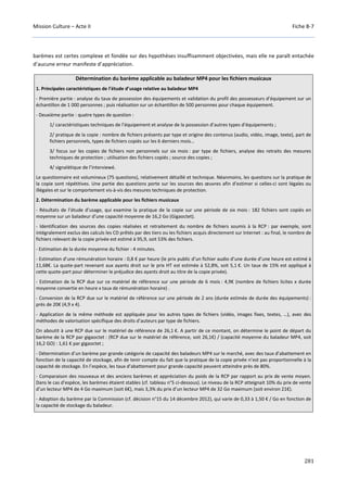 Mission Culture – Acte II Fiche B-7
281
barèmes est certes complexe et fondée sur des hypothèses insuffisamment objectivées, mais elle ne paraît entachée
d’aucune erreur manifeste d’appréciation.
Détermination du barème applicable au baladeur MP4 pour les fichiers musicaux
1. Principales caractéristiques de l’étude d’usage relative au baladeur MP4
- Première partie : analyse du taux de possession des équipements et validation du profil des possesseurs d’équipement sur un
échantillon de 1 000 personnes ; puis réalisation sur un échantillon de 500 personnes pour chaque équipement.
- Deuxième partie : quatre types de question :
1/ caractéristiques techniques de l’équipement et analyse de la possession d’autres types d’équipements ;
2/ pratique de la copie : nombre de fichiers présents par type et origine des contenus (audio, vidéo, image, texte), part de
fichiers personnels, types de fichiers copiés sur les 6 derniers mois…
3/ focus sur les copies de fichiers non personnels sur six mois : par type de fichiers, analyse des retraits des mesures
techniques de protection ; utilisation des fichiers copiés ; source des copies ;
4/ signalétique de l’interviewé.
Le questionnaire est volumineux (75 questions), relativement détaillé et technique. Néanmoins, les questions sur la pratique de
la copie sont répétitives. Une partie des questions porte sur les sources des œuvres afin d’estimer si celles-ci sont légales ou
illégales et sur le comportement vis-à-vis des mesures techniques de protection.
2. Détermination du barème applicable pour les fichiers musicaux
- Résultats de l’étude d’usage, qui examine la pratique de la copie sur une période de six mois : 182 fichiers sont copiés en
moyenne sur un baladeur d’une capacité moyenne de 16,2 Go (Gigaoctet).
- Identification des sources des copies réalisées et retraitement du nombre de fichiers soumis à la RCP : par exemple, sont
intégralement exclus des calculs les CD prêtés par des tiers ou les fichiers acquis directement sur Internet : au final, le nombre de
fichiers relevant de la copie privée est estimé à 95,9, soit 53% des fichiers.
- Estimation de la durée moyenne du fichier : 4 minutes.
- Estimation d’une rémunération horaire : 0,8 € par heure (le prix public d’un fichier audio d’une durée d’une heure est estimé à
11,68€. La quote-part revenant aux ayants droit sur le prix HT est estimée à 52,8%, soit 5,1 €. Un taux de 15% est appliqué à
cette quote-part pour déterminer le préjudice des ayants droit au titre de la copie privée).
- Estimation de la RCP due sur ce matériel de référence sur une période de 6 mois : 4,9€ (nombre de fichiers licites x durée
moyenne convertie en heure x taux de rémunération horaire) .
- Conversion de la RCP due sur le matériel de référence sur une période de 2 ans (durée estimée de durée des équipements) :
près de 20€ (4,9 x 4).
- Application de la même méthode est appliquée pour les autres types de fichiers (vidéo, images fixes, textes, …), avec des
méthodes de valorisation spécifique des droits d’auteurs par type de fichiers.
On aboutit à une RCP due sur le matériel de référence de 26,1 €. A partir de ce montant, on détermine le point de départ du
barème de la RCP par gigaoctet : (RCP due sur le matériel de référence, soit 26,1€) / (capacité moyenne du baladeur MP4, soit
16,2 GO) : 1,61 € par gigaoctet ;
- Détermination d’un barème par grande catégorie de capacité des baladeurs MP4 sur le marché, avec des taux d’abattement en
fonction de la capacité de stockage, afin de tenir compte du fait que la pratique de la copie privée n’est pas proportionnelle à la
capacité de stockage. En l’espèce, les taux d’abattement pour grande capacité peuvent atteindre près de 80%.
- Comparaison des nouveaux et des anciens barèmes et appréciation du poids de la RCP par rapport au prix de vente moyen.
Dans le cas d’espèce, les barèmes étaient stables (cf. tableau n°5 ci-dessous). Le niveau de la RCP atteignait 10% du prix de vente
d’un lecteur MP4 de 4 Go maximum (soit 6€), mais 3,3% du prix d’un lecteur MP4 de 32 Go maximum (soit environ 21€).
- Adoption du barème par la Commission (cf. décision n°15 du 14 décembre 2012), qui varie de 0,33 à 1,50 € / Go en fonction de
la capacité de stockage du baladeur.
 