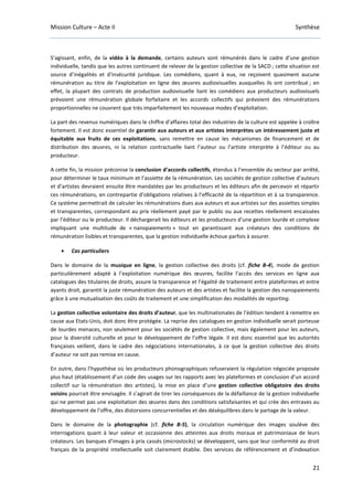 Mission Culture – Acte II Synthèse
21
S’agissant, enfin, de la vidéo à la demande, certains auteurs sont rémunérés dans le cadre d’une gestion
individuelle, tandis que les autres continuent de relever de la gestion collective de la SACD ; cette situation est
source d’inégalités et d’insécurité juridique. Les comédiens, quant à eux, ne reçoivent quasiment aucune
rémunération au titre de l’exploitation en ligne des œuvres audiovisuelles auxquelles ils ont contribué ; en
effet, la plupart des contrats de production audiovisuelle liant les comédiens aux producteurs audiovisuels
prévoient une rémunération globale forfaitaire et les accords collectifs qui prévoient des rémunérations
proportionnelles ne couvrent que très imparfaitement les nouveaux modes d’exploitation.
La part des revenus numériques dans le chiffre d’affaires total des industries de la culture est appelée à croître
fortement. Il est donc essentiel de garantir aux auteurs et aux artistes interprètes un intéressement juste et
équitable aux fruits de ces exploitations, sans remettre en cause les mécanismes de financement et de
distribution des œuvres, ni la relation contractuelle liant l’auteur ou l’artiste interprète à l’éditeur ou au
producteur.
A cette fin, la mission préconise la conclusion d’accords collectifs, étendus à l’ensemble du secteur par arrêté,
pour déterminer le taux minimum et l’assiette de la rémunération. Les sociétés de gestion collective d’auteurs
et d’artistes devraient ensuite être mandatées par les producteurs et les éditeurs afin de percevoir et répartir
ces rémunérations, en contrepartie d’obligations relatives à l’efficacité de la répartition et à sa transparence.
Ce système permettrait de calculer les rémunérations dues aux auteurs et aux artistes sur des assiettes simples
et transparentes, correspondant au prix réellement payé par le public ou aux recettes réellement encaissées
par l’éditeur ou le producteur. Il déchargerait les éditeurs et les producteurs d’une gestion lourde et complexe
impliquant une multitude de « nanopaiements » tout en garantissant aux créateurs des conditions de
rémunération lisibles et transparentes, que la gestion individuelle échoue parfois à assurer.
• Cas particuliers
Dans le domaine de la musique en ligne, la gestion collective des droits (cf. fiche B-4), mode de gestion
particulièrement adapté à l’exploitation numérique des œuvres, facilite l’accès des services en ligne aux
catalogues des titulaires de droits, assure la transparence et l’égalité de traitement entre plateformes et entre
ayants droit, garantit la juste rémunération des auteurs et des artistes et facilite la gestion des nanopaiements
grâce à une mutualisation des coûts de traitement et une simplification des modalités de reporting.
La gestion collective volontaire des droits d’auteur, que les multinationales de l’édition tendent à remettre en
cause aux Etats-Unis, doit donc être protégée. La reprise des catalogues en gestion individuelle serait porteuse
de lourdes menaces, non seulement pour les sociétés de gestion collective, mais également pour les auteurs,
pour la diversité culturelle et pour le développement de l’offre légale. Il est donc essentiel que les autorités
françaises veillent, dans le cadre des négociations internationales, à ce que la gestion collective des droits
d’auteur ne soit pas remise en cause.
En outre, dans l’hypothèse où les producteurs phonographiques refuseraient la régulation négociée proposée
plus haut (établissement d’un code des usages sur les rapports avec les plateformes et conclusion d’un accord
collectif sur la rémunération des artistes), la mise en place d’une gestion collective obligatoire des droits
voisins pourrait être envisagée. Il s’agirait de tirer les conséquences de la défaillance de la gestion individuelle
qui ne permet pas une exploitation des œuvres dans des conditions satisfaisantes et qui crée des entraves au
développement de l’offre, des distorsions concurrentielles et des déséquilibres dans le partage de la valeur.
Dans le domaine de la photographie (cf. fiche B-5), la circulation numérique des images soulève des
interrogations quant à leur valeur et occasionne des atteintes aux droits moraux et patrimoniaux de leurs
créateurs. Les banques d’images à prix cassés (microstocks) se développent, sans que leur conformité au droit
français de la propriété intellectuelle soit clairement établie. Des services de référencement et d’indexation
 