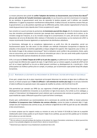 Mission Culture – Acte II Fiche B-7
285
La mission préconise donc plutôt de confier l’adoption des barèmes au Gouvernement, sous la forme d’un décret
30
pris sur avis conforme de l’actuelle Commission copie privée. En cas d’accord au sein de la Commission à la majorité
de ses membres, le gouvernement serait tenu de reprendre le barème proposé, sauf à solliciter une nouvelle
délibération s’il jugeait la proposition manifestement déséquilibrée. A défaut d’accord, les barèmes seraient fixés par
le gouvernement, au vu des positions exprimées par les différentes parties. Cette solution rapprocherait la France du
mode de gouvernance le plus répandu dans l’Union européenne (cf. supra).
Sans remettre en cause le principe du paritarisme, la Commission pourrait être élargie afin d’y introduire des experts
issus des ministères principalement concernés (par exemple deux représentants du ministère de la culture, un du
ministère chargé de l’industrie, et un du ministère chargé de la consommation). En outre, afin de tenir compte des
dispositions de la loi du 20 décembre 2011 relatives à l’information du consommateur sur les montants de la RCP, la
mission recommande d’associer également un représentant des distributeurs détaillants.
La Commission, déchargée de sa compétence règlementaire au profit d’un rôle de proposition, verrait son
fonctionnement apaisé. Son rôle serait à la fois d’établir une méthode d’évaluation transparente et objective du
préjudice, et de proposer les barèmes applicables à chaque catégorie de supports. Elle s’appuierait, pour ce faire, sur
des études d’usage et