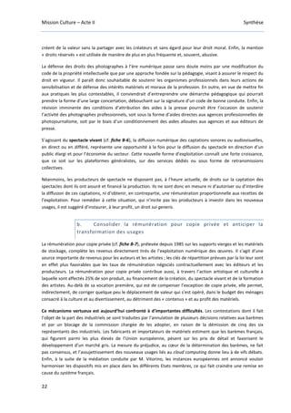 Mission Culture – Acte II Synthèse
22
créent de la valeur sans la partager avec les créateurs et sans égard pour leur droit moral. Enfin, la mention
« droits réservés » est utilisée de manière de plus en plus fréquente et, souvent, abusive.
La défense des droits des photographes à l’ère numérique passe sans doute moins par une modification du
code de la propriété intellectuelle que par une approche fondée sur la pédagogie, visant à assurer le respect du
droit en vigueur. Il paraît donc souhaitable de soutenir les organismes professionnels dans leurs actions de
sensibilisation et de défense des intérêts matériels et moraux de la profession. En outre, en vue de mettre fin
aux pratiques les plus contestables, il conviendrait d’entreprendre une démarche pédagogique qui pourrait
prendre la forme d’une large concertation, débouchant sur la signature d’un code de bonne conduite. Enfin, la
révision imminente des conditions d’attribution des aides à la presse pourrait être l’occasion de soutenir
l’activité des photographes professionnels, soit sous la forme d’aides directes aux agences professionnelles de
photojournalisme, soit par le biais d’un conditionnement des aides allouées aux agences et aux éditeurs de
presse.
S’agissant du spectacle vivant (cf. fiche B-6), la diffusion numérique des captations sonores ou audiovisuelles,
en direct ou en différé, représente une opportunité à la fois pour la diffusion du spectacle en direction d’un
public élargi et pour l’économie du secteur. Cette nouvelle forme d’exploitation connaît une forte croissance,
que ce soit sur les plateformes généralistes, sur des services dédiés ou sous forme de retransmissions
collectives.
Néanmoins, les producteurs de spectacle ne disposent pas, à l’heure actuelle, de droits sur la captation des
spectacles dont ils ont assuré et financé la production. Ils ne sont donc en mesure ni d’autoriser ou d’interdire
la diffusion de ces captations, ni d’obtenir, en contrepartie, une rémunération proportionnelle aux recettes de
l’exploitation. Pour remédier à cette situation, qui n’incite pas les producteurs à investir dans les nouveaux
usages, il est suggéré d’instaurer, à leur profit, un droit sui generis.
b. Consolider la rémunération pour copie privée et anticiper la
transformation des usages
La rémunération pour copie privée (cf. fiche B-7), prélevée depuis 1985 sur les supports vierges et les matériels
de stockage, complète les revenus directement tirés de l’exploitation numérique des œuvres. Il s’agit d’une
source importante de revenus pour les auteurs et les artistes ; les clés de répartition prévues par la loi leur sont
en effet plus favorables que les taux de rémunération négociés contractuellement avec les éditeurs et les
producteurs. La rémunération pour copie privée contribue aussi, à travers l’action artistique et culturelle à
laquelle sont affectés 25% de son produit, au financement de la création, du spectacle vivant et de la formation
des artistes. Au-delà de sa vocation première, qui est de compenser l’exception de copie privée, elle permet,
indirectement, de corriger quelque peu le déplacement de valeur qui s’est opéré, dans le budget des ménages
consacré à la culture et au divertissement, au détriment des « contenus » et au profit des matériels.
Ce mécanisme vertueux est aujourd’hui confronté à d’importantes difficultés. Les contestations dont il fait
l’objet de la part des industriels se sont traduites par l’annulation de plusieurs décisions relatives aux barèmes
et par un blocage de la commission chargée de les adopter, en raison de la démission de cinq des six
représentants des industriels. Les fabricants et importateurs de matériels estiment que les barèmes français,
qui figurent parmi les plus élevés de l’Union européenne, pèsent sur les prix de détail et favorisent le
développement d’un marché gris. La mesure du préjudice, au cœur de la détermination des barèmes, ne fait
pas consensus, et l’assujettissement des nouveaux usages liés au cloud computing donne lieu à de vifs débats.
Enfin, à la suite de la médiation conduite par M. Vitorino, les instances européennes ont annoncé vouloir
harmoniser les dispositifs mis en place dans les différents Etats membres, ce qui fait craindre une remise en
cause du système français.
 