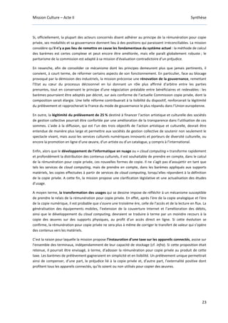 Mission Culture – Acte II Synthèse
23
Si, officiellement, la plupart des acteurs concernés disent adhérer au principe de la rémunération pour copie
privée, ses modalités et sa gouvernance donnent lieu à des positions qui paraissent irréconciliables. La mission
considère qu’il n’y a pas lieu de remettre en cause les fondamentaux du système actuel : la méthode de calcul
des barèmes est certes complexe et peut encore être améliorée, mais elle paraît globalement robuste ; le
paritarisme de la commission est adapté à sa mission d’évaluation contradictoire d’un préjudice.
En revanche, afin de consolider ce mécanisme dont les principes demeurent plus que jamais pertinents, il
convient, à court terme, de réformer certains aspects de son fonctionnement. En particulier, face au blocage
provoqué par la démission des industriels, la mission préconise une rénovation de la gouvernance, remettant
l’Etat au cœur du processus décisionnel en lui donnant un rôle plus affirmé d’arbitre entre les parties
prenantes, tout en conservant le principe d’une négociation préalable entre bénéficiaires et redevables : les
barèmes pourraient être adoptés par décret, sur avis conforme de l’actuelle Commission copie privée, dont la
composition serait élargie. Une telle réforme contribuerait à la lisibilité du dispositif, renforcerait la légitimité
du prélèvement et rapprocherait la France du mode de gouvernance le plus répandu dans l’Union européenne.
En outre, la légitimité du prélèvement de 25 % destiné à financer l’action artistique et culturelle des sociétés
de gestion collective pourrait être confortée par une amélioration de la transparence dans l’utilisation de ces
sommes. L’aide à la diffusion, qui est l’un des trois objectifs de l’action artistique et culturelle, devrait être
entendue de manière plus large et permettre aux sociétés de gestion collective de soutenir non seulement le
spectacle vivant, mais aussi les services culturels numériques innovants et porteurs de diversité culturelle, ou
encore la promotion en ligne d’une œuvre, d’un artiste ou d’un catalogue, y compris à l’international.
Enfin, alors que le développement de l’informatique en nuage ou « cloud computing » transforme rapidement
et profondément la distribution des contenus culturels, il est souhaitable de prendre en compte, dans le calcul
de la rémunération pour copie privée, ces nouvelles formes de copie. Il ne s’agit pas d’assujettir en tant que
tels les services de cloud computing, mais de prendre en compte, dans les barèmes appliqués aux supports
matériels, les copies effectuées à partir de services de cloud computing, lorsqu’elles répondent à la définition
de la copie privée. A cette fin, la mission propose une clarification législative et une actualisation des études
d’usage.
A moyen terme, la transformation des usages qui se dessine impose de réfléchir à un mécanisme susceptible
de prendre le relais de la rémunération pour copie privée. En effet, après l’ère de la copie analogique et l’ère
de la copie numérique, il est probable que s’ouvre une troisième ère, celle de l’accès et de la lecture en flux. La
généralisation des équipements mobiles, l’extension de la couverture Internet et l’amélioration des débits,
ainsi que le développement du cloud computing, devraient se traduire à terme par un moindre recours à la
copie des œuvres sur des supports physiques, au profit d’un accès direct en ligne. Si cette évolution se
confirme, la rémunération pour copie privée ne sera plus à même de corriger le transfert de valeur qui s’opère
des contenus vers les matériels.
C’est la raison pour laquelle la mission propose l’instauration d’une taxe sur les appareils connectés, assise sur
l’ensemble des terminaux, indépendamment de leur capacité de stockage (cf. infra). Si cette proposition était
retenue, il pourrait être envisagé, à terme, d’adosser la rémunération pour copie privée au produit de cette
taxe. Les barèmes de prélèvement gagneraient en simplicité et en lisibilité. Un prélèvement unique permettrait
ainsi de compenser, d’une part, le préjudice lié à la copie privée et, d’autre part, l’externalité positive dont
profitent tous les appareils connectés, qu’ils soient ou non utilisés pour copier des œuvres.
 