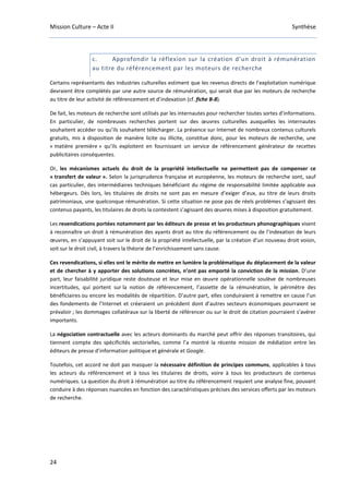 Mission Culture – Acte II Synthèse
24
c. Approfondir la réflexion sur la création d’un droit à rémunération
au titre du référencement par les moteurs de recherche
Certains représentants des industries culturelles estiment que les revenus directs de l’exploitation numérique
devraient être complétés par une autre source de rémunération, qui serait due par les moteurs de recherche
au titre de leur activité de référencement et d’indexation (cf. fiche B-8).
De fait, les moteurs de recherche sont utilisés par les internautes pour rechercher toutes sortes d’informations.
En particulier, de nombreuses recherches portent sur des œuvres culturelles auxquelles les internautes
souhaitent accéder ou qu’ils souhaitent télécharger. La présence sur Internet de nombreux contenus culturels
gratuits, mis à disposition de manière licite ou illicite, constitue donc, pour les moteurs de recherche, une
« matière première » qu’ils exploitent en fournissant un service de référencement générateur de recettes
publicitaires conséquentes.
Or, les mécanismes actuels du droit de la propriété intellectuelle ne permettent pas de compenser ce
« transfert de valeur ». Selon la jurisprudence française et européenne, les moteurs de recherche sont, sauf
cas particulier, des intermédiaires techniques bénéficiant du régime de responsabilité limitée applicable aux
hébergeurs. Dès lors, les titulaires de droits ne sont pas en mesure d’exiger d’eux, au titre de leurs droits
patrimoniaux, une quelconque rémunération. Si cette situation ne pose pas de réels problèmes s’agissant des
contenus payants, les titulaires de droits la contestent s’agissant des œuvres mises à disposition gratuitement.
Les revendications portées notamment par les éditeurs de presse et les producteurs phonographiques visent
à reconnaître un droit à rémunération des ayants droit au titre du référencement ou de l’indexation de leurs
œuvres, en s’appuyant soit sur le droit de la propriété intellectuelle, par la création d’un nouveau droit voisin,
soit sur le droit civil, à travers la théorie de l’enrichissement sans cause.
Ces revendications, si elles ont le mérite de mettre en lumière la problématique du déplacement de la valeur
et de chercher à y apporter des solutions concrètes, n’ont pas emporté la conviction de la mission. D’une
part, leur faisabilité juridique reste douteuse et leur mise en œuvre opérationnelle soulève de nombreuses
incertitudes, qui portent sur la notion de référencement, l’assiette de la rémunération, le périmètre des
bénéficiaires ou encore les modalités de répartition. D’autre part, elles conduiraient à remettre en cause l’un
des fondements de l’Internet et créeraient un précédent dont d’autres secteurs économiques pourraient se
prévaloir ; les dommages collatéraux sur la liberté de référencer ou sur le droit de citation pourraient s’avérer
importants.
La négociation contractuelle avec les acteurs dominants du marché peut offrir des réponses transitoires, qui
tiennent compte des spécificités sectorielles, comme l’a montré la récente mission de médiation entre les
éditeurs de presse d’information politique et générale et Google.
Toutefois, cet accord ne doit pas masquer la nécessaire définition de principes communs, applicables à tous
les acteurs du référencement et à tous les titulaires de droits, voire à tous les producteurs de contenus
numériques. La question du droit à rémunération au titre du référencement requiert une analyse fine, pouvant
conduire à des réponses nuancées en fonction des caractéristiques précises des services offerts par les moteurs
de recherche.
 
