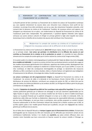 Mission Culture – Acte II Synthèse
25
2. RENFORCER LA CONTRIBUTION DES ACTEURS NUMÉRIQUES AU
FINANCEMENT DE LA CRÉATION
La fiscalité permet de faire contribuer au financement de la création les acteurs de l’écosystème numérique
qui, sans exploiter directement les œuvres (donc sans rémunérer leurs créateurs), tirent profit de leur
circulation. Le principe d’une telle contribution, qui est au cœur des mécanismes l’exception culturelle, a été
consacré dans le domaine du cinéma et de l’audiovisuel. Toutefois, de nouveaux acteurs sont apparus, qui
échappent aux mécanismes mis en place ; une modernisation du dispositif de financement du cinéma et de
l’audiovisuel paraît donc indispensable. Plus généralement, il paraîtrait légitime d’étendre cette logique
vertueuse aux autres secteurs culturels et d’ériger en principe général la règle selon laquelle tout acteur
économique tirant un bénéfice de la circulation des œuvres doit contribuer à leur financement.
a. Moderniser le compte de soutien au cinéma et à l’audiovisuel en
intégrant les nouveaux acteurs de la diffusion et de la distribution
Le financement du cinéma et de l’audiovisuel (cf. fiche B-9) français repose, depuis sa mise en place en 1946,
sur un principe simple : tout acteur qui participe à la distribution et à la diffusion des œuvres en aval
contribue au financement de la création et de la production en amont. Un ensemble de taxes affectées
alimente ainsi les comptes de soutien gérés par le Centre national du cinéma et de l’image animée (CNC).
Si le soutien public à la création cinématographique et audiovisuelle fait l’objet de débats récurrents, le succès
de ce modèle est indéniable : il a permis au secteur de faire face aux bouleversements successifs des usages et
des modèles économiques (généralisation de la télévision, apparition des chaînes privées, développement des
multiplexes, etc.) et contribue à expliquer la vitalité de la création française, qui n’a pas souffert, à ce jour, du
choc numérique, en dépit des conséquences dommageables du piratage. Le dynamisme des ressources
affectées au CNC a contribué à ces bons résultats, même si d’autres facteurs ont également joué (obligations
d’investissement et de diffusion, chronologie des médias, fiscalité avantageuse, etc.).
Les acteurs numériques ont été progressivement intégrés au dispositif de financement du cinéma et de
l’audiovisuel : les services de vidéo à la demande et les fournisseurs d’accès Internet (FAI), en tant que
distributeurs de services de télévision, contribuent aux comptes de soutien du CNC, au même titre que les
salles de cinéma, les chaînes de télévision ou les vendeurs de DVD. Les FAI figurent d’ailleurs parmi les plus gros
contributeurs du budget du CNC.
Toutefois, l’adaptation du dispositif aux défis de l’ère numérique reste aujourd’hui imparfaite. D’une part, les
recettes publicitaires générées par la télévision de rattrapage ne sont pas clairement appréhendées par les
règles fiscales en vigueur. D’autre part, les services installés hors de France ou dont le modèle économique
repose sur la gratuité financée par la publicité échappent à la taxe sur la vidéo à la demande. Enfin, les
plateformes vidéo telles que YouTube ou Dailymotion, dépourvues de responsabilité éditoriales et protégées
par leur statut d’hébergeur, ne sont pas mises à contribution, alors qu’elles proposent un nombre croissant
d’œuvres audiovisuelles et de films d’animation relevant des champs de la création soutenus par le CNC, et
qu’elles captent, grâce à leur modèle gratuit financé par la publicité, une part non négligeable des revenus
générés par la diffusion de ces œuvres.
De ces failles dans le dispositif découle un manque à gagner pour le financement de la création, d’autant plus
dommageable que les ressources du CNC sont menacées par les difficultés que rencontrent certains de ses
contributeurs traditionnels. Surtout, il en résulte une asymétrie, qui place certains diffuseurs dans une
situation moins favorables que leurs concurrents et favorise souvent les acteurs installés à l’étranger au
 