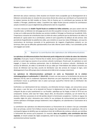 Mission Culture – Acte II Synthèse
26
détriment des acteurs nationaux. Cette situation est d’autant moins acceptable que le développement de la
télévision connectée place en situation de concurrence directe des acteurs qui contribuent au financement de
la création (services de VàD installés en France, FAI) et d’autres qui n’y contribuent pas (services de VàD
installés à l'étranger, plateformes vidéo). L’asymétrie des règles fiscales pourrait conduire les contributeurs
actuels à remettre en cause la légitimité des prélèvements dont ils s’acquittent.
Il est donc nécessaire de rétablir l’équité fiscale en comblant les failles existantes, sans pour autant créer de
nouvelles taxes. La télévision de rattrapage pourrait ainsi être assujettie à la taxe sur les services de télévision.
La taxe sur la vidéo pourrait être étendue aux services installés à l’étranger ou financés par la publicité. Enfin,
l’importance croissante de la distribution dans la chaîne de valeur justifierait que les distributeurs de vidéo à la
demande (cf. supra) soient mis à contribution, comme le sont aujourd’hui les éditeurs de tels services. Cela
permettrait d’appréhender les plateformes vidéo, sans remettre en cause leur statut d’hébergeur, ainsi que les
constructeurs de terminaux connectés et les gestionnaires de magasins d’applications présents sur ces
terminaux. Bien que les difficultés opérationnelles d’une telle réforme soient réelles, il est souhaitable qu’elle
soit engagée sans tarder.
b. Repenser la contribution des opérateurs de télécommunications
Les opérateurs de télécommunications font désormais partie intégrante de la chaîne de valeur des industries
culturelles. D’une part, l’accès à l’Internet fixe et mobile, dont la qualité et le débit progressent constamment,
permet un accès large aux œuvres et aux services culturels numériques. D’autre part, les opérateurs se sont
engagés, à travers de nombreux partenariats, dans la distribution de contenus culturels : distribution de
services de télévision, de vidéo à la demande et de jeu vidéo par l’intermédiaire des boîtiers connectés aux
écrans de télévision (set top box), accords de distribution avec des services de musique en ligne, voire
développement d’une offre propre dans le domaine de la VàD et de la musique notamment.
Les opérateurs de télécommunications participent en outre au financement de la création
cinématographique et audiovisuelle (cf. fiche B-10), à travers une taxe assise sur la distribution de services de
télévision (TST-D), dont le rendement représente désormais une part importante du budget du CNC. Cette
contribution trouve sa justification dans la place qu’occupe aujourd’hui Internet dans la distribution des
services de télévision.
Confrontés à un ralentissement de leur croissance, une diminution de leurs marges, une concurrence accrue
des acteurs « over the top » et la nécessité de financer le déploiement du très haut débit, les opérateurs
critiquent de plus en plus ouvertement la « sur-fiscalité » spécifique qui les frappe, et dont la TST-D est une
composante. Surtout, cette taxe fait l’objet, depuis 2011, de discussions complexes, qui ont donné lieu à
plusieurs réformes successives et ont été portées devant la Commission européenne. L’entrée en vigueur de
nouvelles règles de calcul, nécessaires pour mettre fin aux pratiques de contournement qui permettent à
certains opérateurs d’échapper presque totalement à leurs obligations, est subordonnée à l’autorisation de la
Commission.
La contribution des opérateurs de télécommunications au financement de la création n’est pas contestable
dans son principe, comme l’ont d’ailleurs reconnu la plupart des représentants de ces opérateurs. Elle est la
contrepartie logique du bénéfice que ces opérateurs tirent de la diffusion des contenus culturels, qui contribue
à l’attractivité des services qu’ils proposent. En revanche, dans ses modalités, cette contribution doit être
repensée, en tenant compte des règles européennes, dont la Cour de justice de l’Union européenne devrait
prochainement préciser la portée.
 