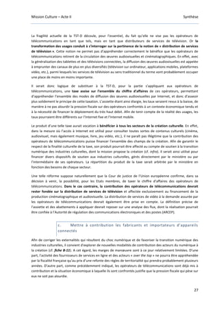 Mission Culture – Acte II Synthèse
27
La fragilité actuelle de la TST-D découle, pour l’essentiel, du fait qu’elle ne vise pas les opérateurs de
télécommunications en tant que tels, mais en tant que distributeurs de services de télévision. Or la
transformation des usages conduit à s’interroger sur la pertinence de la notion de « distribution de services
de télévision ». Cette notion ne permet pas d’appréhender correctement le bénéfice que les opérateurs de
télécommunications retirent de la circulation des œuvres audiovisuelles et cinématographiques. En effet, avec
la généralisation des tablettes et des télévisions connectées, la diffusion des œuvres audiovisuelles est appelée
à emprunter des canaux de plus en plus diversifiés (télévision sur ordinateur, applications mobiles, plateformes
vidéo, etc.), parmi lesquels les services de télévision au sens traditionnel du terme vont probablement occuper
une place de moins en moins importante.
Il serait donc logique de substituer à la TST-D, pour la partie s’appliquant aux opérateurs de
télécommunications, une taxe assise sur l’ensemble du chiffre d’affaires de ces opérateurs, permettant
d’appréhender l’ensemble des modes de diffusion des œuvres audiovisuelles par Internet, et donc d’asseoir
plus solidement le principe de cette taxation. L’assiette étant ainsi élargie, les taux seraient revus à la baisse, de
manière à ne pas alourdir la pression fiscale sur des opérateurs confrontés à un contexte économique tendu et
à la nécessité de financer le déploiement du très haut débit. Afin de tenir compte de la réalité des usages, les
taux pourraient être différents sur l’Internet fixe et l’Internet mobile.
Le produit d’une telle taxe aurait vocation à bénéficier à tous les secteurs de la création culturelle. En effet,
dans la mesure où l’accès à Internet est utilisé pour consulter toutes sortes de contenus culturels (cinéma,
audiovisuel, mais également musique, livre, jeu vidéo, etc.), il ne paraît pas illégitime que la contribution des
opérateurs de télécommunications puisse financer l’ensemble des champs de la création. Afin de garantir le
respect de la finalité culturelle de la taxe, son produit pourrait être affecté au compte de soutien à la transition
numérique des industries culturelles, dont la mission propose la création (cf. infra). Il serait ainsi utilisé pour
financer divers dispositifs de soutien aux industries culturelles, gérés directement par le ministère ou par
l’intermédiaire de ses opérateurs. La répartition du produit de la taxe serait arbitrée par le ministère en
fonction des besoins de chaque secteur.
Une telle réforme suppose naturellement que la Cour de justice de l’Union européenne confirme, dans sa
décision à venir, la possibilité, pour les Etats membres, de taxer le chiffre d’affaires des opérateurs de
télécommunications. Dans le cas contraire, la contribution des opérateurs de télécommunications devrait
rester fondée sur la distribution de services de télévision et affectée exclusivement au financement de la
production cinématographique et audiovisuelle. La distribution de services de vidéo à la demande assurée par
les opérateurs de télécommunications devrait également être prise en compte. La définition précise de
l’assiette et des abattements à appliquer devrait reposer sur une analyse des flux, dont la réalisation pourrait
être confiée à l’Autorité de régulation des communications électroniques et des postes (ARCEP).
c. Mettre à contribution les fabricants et importateurs d’appareils
connectés
Afin de corriger les externalités qui résultent du choc numérique et de favoriser la transition numérique des
industries culturelles, il convient d'explorer de nouvelles modalités de contribution des acteurs du numérique à
la création (cf. fiche B-11). A cet égard, les marges de manœuvre sont à ce jour relativement limitées. D’une
part, l’activité des fournisseurs de services en ligne et des acteurs « over the top » ne pourra être appréhendée
par la fiscalité française qu’au prix d’une refonte des règles de territorialité qui prendra probablement plusieurs
années. D’autre part, comme précédemment indiqué, les opérateurs de télécommunications sont déjà mis à
contribution et la situation économique à laquelle ils sont confrontés justifie que la pression fiscale qui pèse sur
eux ne soit pas alourdie.
 