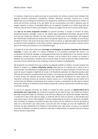 Mission Culture – Acte II Synthèse
28
En revanche, compte tenu du poids qu’occupe la consommation de contenus culturels dans l’utilisation des
appareils connectés (ordinateurs, smartphones, tablettes, téléviseurs connectés, consoles, etc.), il serait
légitime que ceux qui fabriquent et distribuent ces équipements contribuent au financement de la création. Le
succès des terminaux connectés et les prix élevés que les consommateurs sont prêts à dépenser pour les
acquérir tiennent en partie à la possibilité offerte par ces appareils d’accéder à un nombre quasi infini de
contenus culturels riches et divers, pour lesquels, à l’inverse, les usagers sont de moins en moins prêts à payer.
Une taxe sur les ventes d’appareils connectés, qui pourrait contribuer à corriger ce transfert de valeur,
présenterait plusieurs avantages : assise sur une assiette large et globalement dynamique, elle pourrait être
d’un taux très modéré (par exemple 1 %), donc relativement indolore pour le consommateur ; elle frapperait
des matériels dont la fabrication est assurée, dans la très grande majorité des cas, à l’étranger, et crée très peu
d’emplois en France ; elle serait à la fois plus simple à mettre en œuvre, au regard des règles de territorialité et
du droit de l’Union européenne, et plus facile à justifier, s’agissant du lien avec les contenus culturels, qu’une
taxe sur les moteurs de recherche ou sur la publicité en ligne.
Le produit de la taxe serait utilisé pour encourager et accompagner la transition numérique des industries
culturelles, à travers des aides à la création numérique et à la promotion numérique des œuvres, à la
numérisation des fonds de catalogue, au développement des bases de métadonnées et aux services culturels
numériques innovants et porteurs de diversité culturelle. Tous les secteurs de la création ont vocation à
bénéficier de ces interventions. Toutefois, dans un premier temps, la mission propose de cibler prioritairement
les secteurs les plus affectés par le choc numérique, à savoir la musique et la photographie.
Afin de garantir une utilisation de la taxe conforme aux objectifs justifiant sa création, la mission propose d’en
affecter le produit à un compte d’affectation spéciale (CAS) géré par le ministère de la culture et de la
communication. Une affectation au budget général de l’Etat induirait un risque d’utilisation à d’autres fins, qui
serait de nature à fragiliser la légitimité de la taxe. Si la fiscalité des opérateurs de télécommunications était
réformée conformément aux préconisations de la mission, son produit pourrait également être affecté au CAS.
A terme, lorsque des solutions auront été trouvées pour appréhender fiscalement les autres acteurs de
l’économie numérique (moteurs de recherche, réseaux sociaux, etc.), il serait légitime qu’une fraction de la
recette fiscale soit affectée au financement de la création, à travers un abondement du CAS, dont le montant
devrait être calculé sur le fondement d’une analyse du poids des contenus culturels dans l’activité des acteurs
numériques assujettis.
La taxe sur les appareils connectés, qui corrige un transfert de valeur, poursuit un objectif distinct de la
rémunération pour copie privée, qui compense le préjudice lié aux actes de copie. Son assiette est d’ailleurs
plus large, puisqu’elle intègre les ordinateurs et les terminaux dépourvus de capacité de stockage. Cependant,
si la place de la copie recule, dans les usages, au profit de celle de l’accès aux œuvres, la rémunération pour
copie privée risque, à terme, d’être fragilisée. Il est donc indispensable de concevoir un mécanisme susceptible,
dans l’immédiat, de compenser le transfert de valeur des contenus vers les matériels et, à terme, de prendre le
relais de la rémunération pour copie privée. Il pourrait alors être envisagé, par souci de simplification, de
fusionner ces deux prélèvements et d’adosser la rémunération pour copie privée à la taxe sur les appareils
connectés, en affectant une partie du produit de cette taxe à l’indemnisation du préjudice subi par les ayants
droit au titre de la copie privée.
 