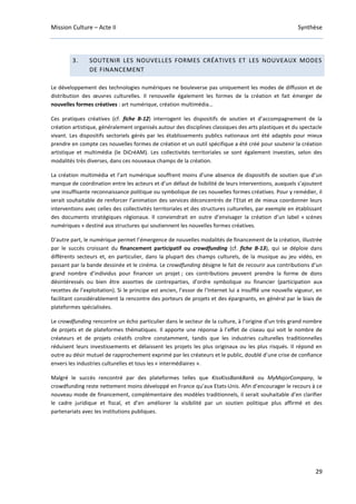 Mission Culture – Acte II Synthèse
29
3. SOUTENIR LES NOUVELLES FORMES CRÉATIVES ET LES NOUVEAUX MODES
DE FINANCEMENT
Le développement des technologies numériques ne bouleverse pas uniquement les modes de diffusion et de
distribution des œuvres culturelles. Il renouvelle également les formes de la création et fait émerger de
nouvelles formes créatives : art numérique, création multimédia…
Ces pratiques créatives (cf. fiche B-12) interrogent les dispositifs de soutien et d’accompagnement de la
création artistique, généralement organisés autour des disciplines classiques des arts plastiques et du spectacle
vivant. Les dispositifs sectoriels gérés par les établissements publics nationaux ont été adaptés pour mieux
prendre en compte ces nouvelles formes de création et un outil spécifique a été créé pour soutenir la création
artistique et multimédia (le DiCréAM). Les collectivités territoriales se sont également investies, selon des
modalités très diverses, dans ces nouveaux champs de la création.
La création multimédia et l’art numérique souffrent moins d’une absence de dispositifs de soutien que d’un
manque de coordination entre les acteurs et d’un défaut de lisibilité de leurs interventions, auxquels s’ajoutent
une insuffisante reconnaissance politique ou symbolique de ces nouvelles formes créatives. Pour y remédier, il
serait souhaitable de renforcer l’animation des services déconcentrés de l’Etat et de mieux coordonner leurs
interventions avec celles des collectivités territoriales et des structures culturelles, par exemple en établissant
des documents stratégiques régionaux. Il conviendrait en outre d’envisager la création d’un label « scènes
numériques » destiné aux structures qui soutiennent les nouvelles formes créatives.
D’autre part, le numérique permet l’émergence de nouvelles modalités de financement de la création, illustrée
par le succès croissant du financement participatif ou crowdfunding (cf. fiche B-13), qui se déploie dans
différents secteurs et, en particulier, dans la plupart des champs culturels, de la musique au jeu vidéo, en
passant par la bande dessinée et le cinéma. Le crowdfunding désigne le fait de recourir aux contributions d’un
grand nombre d’individus pour financer un projet ; ces contributions peuvent prendre la forme de dons
désintéressés ou bien être assorties de contreparties, d’ordre symbolique ou financier (participation aux
recettes de l’exploitation). Si le principe est ancien, l’essor de l’Internet lui a insufflé une nouvelle vigueur, en
facilitant considérablement la rencontre des porteurs de projets et des épargnants, en général par le biais de
plateformes spécialisées.
Le crowdfunding rencontre un écho particulier dans le secteur de la culture, à l’origine d’un très grand nombre
de projets et de plateformes thématiques. Il apporte une réponse à l’effet de ciseau qui voit le nombre de
créateurs et de projets créatifs croître constamment, tandis que les industries culturelles traditionnelles
réduisent leurs investissements et délaissent les projets les plus originaux ou les plus risqués. Il répond en
outre au désir mutuel de rapprochement exprimé par les créateurs et le public, doublé d’une crise de confiance
envers les industries culturelles et tous les « intermédiaires ».
Malgré le succès rencontré par des plateformes telles que KissKissBankBank ou MyMajorCompany, le
crowdfunding reste nettement moins développé en France qu’aux Etats-Unis. Afin d’encourager le recours à ce
nouveau mode de financement, complémentaire des modèles traditionnels, il serait souhaitable d’en clarifier
le cadre juridique et fiscal, et d’en améliorer la visibilité par un soutien politique plus affirmé et des
partenariats avec les institutions publiques.
 